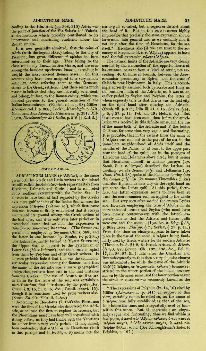 cording to the Itin. Ant. (pp. 308, 310) Adria was the point of junction of the Via Salaria and Valeria, a circumstance which probably contributed to its importance and flourishing condition under the Roman empire. It is now generally admitted, that the coins of Adria (with the legend Hat.) belong to the city of Picenum; but great difference of opinion has been entertained as to their age. They belong to the class commonly known as Aes Grave, and are even among the heaviest specimens known, exceeding in weight the most ancient Roman asses. On this account they have been assigned to a very remote antiquity, some referring them to the Etruscan, others to the Greek, settlers. But there seems much reason to believe that they are not really so ancient, and belong, in fact, to the Roman colony, which was founded previous to the general reduction of the Italian brass coinage. (Eckhel, vol. i. p. 98; Muller, Etrttsher, vol. i. p. 308; Bbckh, Metrologie^ p. 379; Mommsen, Das Romische Munzwesen, p. 231; Mil- hngen, Numismatigue de Vltalie^ p. 216.) [E.H.B.] ADRIATICUM MARE (d ^ASpIas), is the name given both by Greek and Latin writers to the inland sea still called the which separates Italy from Illyricum, Dahnatia and Epeirus, and is connected at its southern extremity with the Ionian Sea. It appears to have been at first regarded by the Greeks as a mere gulf or inlet of the Ionian Sea, whence the expression d ’ASptas ((coAttos sc.), which first came into use, became so firmly established that it always maintained its ground among the Greek writers of the best ages, and it is only at a later period or in exceptional cases that we find the expressions 7] 'ASpidur) or ’ASpiart/ci; 3^dAa(rtra. (The former ex- pression is employed by Scymnus Chius, 368; and the latter in one instance by Strabo, iv. p. 204.) The Latins frequently termed it Mare Superum, the Upper Sea, as opposed to the Tyrrhenian or Lower Sea (Mare Inferum); and the phrase is copied from them by Polybius and other Greek writers. It appears probable indeed that this was the common or vernacular expression among the Romans, and that the name of the Adriatic was a mere geographical designation, perhaps borrowed in the first instance from the Greeks. The use of Adria or Hadria in Latin for the name of the sea, was certainly a mere Graecism, first introduced by the poets (Hor. Carm.i.3. 15, iii. 3. 5, &c.; Catull. xxxvi. 15), though it is sometimes used by prose writers also. (Senec. Ep. 90; Mela, ii. 2, &c.) According to Herodotus (i. 163) the Phocaeans were the first of the Greeks who discovered the Adri- atic, or at least the first to explore its recesses, but the Phoenicians must have been well acquainted ivith it long before, as they had traded with the Venetians for amber from a very early period. It has, indeed, been contended, that 6 ’ASpiTjs in Herodotus (both in tiiis passage and in iv. 33, v. 9) means not the sea or gulf so called, but a region or district about the head of it. But in this case it seems highly improbable that precisely the same expression should have come into general use, as we certainly find it not long after the time of Herodotus, for the sea itself.* Hecataeus also (if we can trust to the ac- curacy of Stephanus B. s. v. ’ASp/os) appears to have used the full expression k6\ttos ’ASpias. The natural limits of the Adriatic are very clearly marked by the contraction of the opposite shores at its entrance, so as to forai a kind of strait, not ex- ceeding 40 G. miles in breadth, between the Acro- ceraunian promontory in Epirus, and the coast of Calabria near Hydruntum, in Italy. This is accord- ingly correctly assumed both by Strabo and Pliny as the southern hmits of the Adriatic, as it was at an earlier period by Scylax and Polybius, the latter of whom expressly tells us that Oricus was the first city on the right hand after entering the Adriatic. (Strab. vii. p. 317; Plin. iii. 11. s. 16; Scylax, § 14, p. 5, § 27, p. 11; Pol. vii. 19; Mela, ii. 4.) But it appears to have been some time before the appel- lation was received in this definite sense, and the use of the name both of the Adriatic and of the Ionian Gulf was for some time very vague and fluctuating. It is probable, that in the earliest times the name of 6 ’Adp'ias was confined to the part of the sea in the immediate neighbourhood of Adria itself and the mouths of the Padus, or at least to the upper part near the head of the gnlph, as in the passages of Herodotus and Hecataeus above cited; but it seems that Hecataeus liimself in another passage (ap. Steph. B. s. V. ''icTTpoC) described the Istrians as dwelling on the Ionian gulf, and Hellanicus (ap. Dion. Hal. i. 28) spoke of the Padus as flowing into the Ionian gulf. In like manner Thucydides (i. 24) describes Epidamnus as a city on the right hand as you enter the Ionian gulf. At tliis period, there- fore, the latter expression seems to have been at least the more common one, as applied to the whole sea. But very soon after we find the orators Lysias and Isocrates employing the term 6 ’Adpias in its more extended sense: and Scylax (who must have been nearly contemporary with the latter) ex- pressly tells us that the Adriatic and Ionian gulfs were one and the same. (Lys. Or. c. Diog. § 38, p. 908; Isocr. Philipp. § 7; Scylax, § 27, p. 11.) From this time no change appears to have taken place in the use of the name, 6 ’ASpioJ being fami- liarly used by Greek writers for the modem Adriatic (Theophr. iv. 5. §§ 2, 6; Pseud. Aristot. de Mirab. §§ 80, 82; Scymn. Ch. 132, 193, &c.,; Pol. ii. 17, iii. 86, 87, &c.) until after the Christian era. But subsequently to that date a very singular change was introduced: for while the name of the Adriatic Gulf (6 ’Adpias, or ^ASpiaTiuhs kSXttos') became re- stricted to the upper portion of the inland sea now known by the same name, and the lower portion nearer the strait or entrance was commonly known as the * The expressions of Polybius (iv. 14,16) cited by Muller (EtrusJeer, i. p. 141) in support of this view, certainly cannot be relied on, as the name of 6 ’ASpias was fully established as that of the sea, long before his time, and is repeatedly used by him- self in this sense. But his expresrions are singu- larly vague and fluctuating: thus we find ivithin a few pages, d Kara rov ’Adpiar i(6\ttos, 6 rod iravros ’Adpiov pvx^s, 6 'AbpiaTiKos pvxds, 7] Kara ■'hu ’Adpiar ^aXarra, etc. (See Schweighauser’s Index to Polybius, p. 197.)