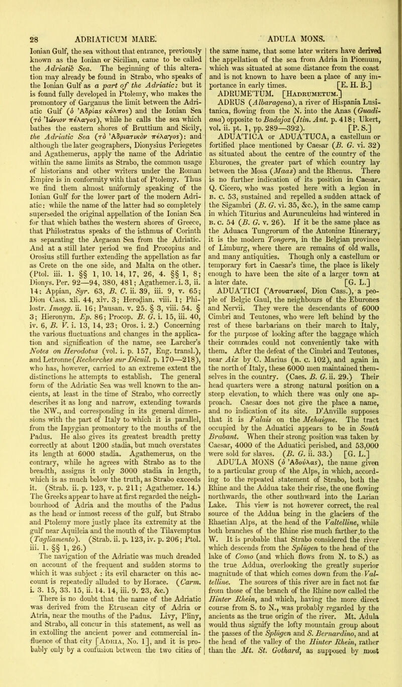 Ionian Gulf, the sea without that entrance, previously known as the Ionian or Sicilian, came to be called the Adriatic Sea. The beginning of this altera- tion may already be found in Strabo, who speaks of the Ionian Gulf as a part of the Adriatic: but it is found fully developed in Ptolemy, who makes the promontory of Garganus the hmit between the Adri- atic Gulf (6 ’ASpios koKttos') and the Ionian Sea (to Auviov TreAoyos), while he calls the sea which bathes the eastern shores of Bruttium and Sicily, the Adriatic Sea (rd 'ASpiariKov TreAayos): and although the later geographers, Dionysius Periegetes and Agathemerus, apply the name of the Adriatic within the same limits as Strabo, the common usage of historians and other writers under the Roman Empire is in conformity with that of Ptolemy. Thus we find them almost uniformly speaking of the Ionian Gulf for the lower part of the modem Adri- atic : while the name of the latter had so completely superseded the original appellation of the Ionian Sea for that which bathes the western shores of Greece, that Philostratus speaks of the isthmus of Corinth as separating the Aegaean Sea from the Adriatic. And at a still later period we find Procopius and Orosius still further extending the appellation as far as Crete on the one side, and Malta on the other. (Ptol. iii. 1. §§ 1, 10. 14, 17, 26, 4. §§ 1, 8; Dionys. Per. 92—94, 380, 481; Agathemer. i. 3, ii. 14; Appian, Syr. 63, B. C. ii. 39, iii. 9, v. 65; Dion Cass. xli. 44, xiv. 3; Herodian. viii. 1; Phi- lostr. Imagg. ii. 16; Pausan. v. 25. § 3, viii. 54. § 3; Hieronym. Ep. 86; Procop. B. G. i. 15, iii. 40, iv. 6, B. V. i. 13, 14, 23; Oros. i. 2.) Concerning the various fluctuations and changes in the applica- tion and signification of the name, see Lurcher’s Notes on Herodotus (vol. i. p. 157, Eng. transl.), and Letronne(i^ec/iercAes sur Dicuil. p. 170—218), who has, however, cairied to an extreme extent the distinctions he attempts to establish. The general form of the Adriatic Sea was well known to the an- cients, at least in the time of Strabo, who correctly describes it as long and narrow, extending towards the N\V., and corresponding in its general dimen- sions with the part of Italy to which it is parallel, from the lapygian promontory to the mouths of the Padus. He also gives its greatest breadth pretty coiTectly at about 1200 stadia, but much ovei'states its length at 6000 stadia. Agathemerus, on the contrary, while he agrees with Strabo as to the breadth, assigns it only 3000 stadia in length, wliicli is as much below the tmth, as Strabo exceeds it. (Strab. ii. p. 123, v. p. 211; Agathemer. 14.) The Greeks appear to have at first regarded the neigh- bourhood of Adria and the mouths of the Padus as the head or inmost recess of the gulf, but Strabo and Ptolemy more justly place its extremity at the gulf near Aquileia and the mouth of the Tilavemptus {Tagliamento). (Strab. ii. p. 123, iv. p. 206; Ptol. iii. 1. §§ 1, 26.) The na^’igation of the Adriatic was much dreaded on account of the frequent and sudden storms to which it was subject : its evil character on this ac- count is repeatedly alluded to by Horace. {Carm. i. 3. 15, 33. 15, ii. 14. 14, iii. 9. 23, &c.) There is no doubt that the name of the Adriatic was derived from the Etruscan city of Adiia or Atria, near the mouths of the Padus. Livy, Pliny, and Strabo, all concur in this statement, as well as in extolling the ancient power and commercial in- fluence of that city [Adria, No. 1], and it is pro- bably only by a confusion between the two cities of the same name, that some later writers have derived the appellation of the sea from Adria in Picenum, which was situated at some distance from the coast and is not known to have been a place of any im- portance in early times. [E. H. B.J ADRUME'TUM. [Hadrumetum.j ADRUS {Albaragena).! a river of Hispania Lusi- tanica, flowing from the N. into the Anas (^Gnadi- and) opposite to Badajoz {Itin. Ant. p. 418; Ukert, vol. ii. pt. 1, pp. 289—392). [P. S.] ADUA'TICA or ADUA'TUCA, a castellum or fortified place mentioned by Caesar (B. G. vi. 32) as situated about the centre of the country of the Eburones, the greater part of which country lay between the Mosa (A/aas) and the Rhenus. There is no further indication of its position in Caesar. Q. Cicero, who was posted here with a legion in B. c. 53, sustained and repelled a sudden attack of the Sigambri (£. G. vi. 35, &c.), in the same camp in which Titurius and Aurunculeius had wintered in B. c. 54 (J5. G. V. 26). If it be the same place as the Aduaca Tungrorum of the Antonine Itinerary, it is the modern Tongern, in the Belgian province of Limburg, where there axe remains of old walls, and many antiquities. Though only a castellum or temporary fort in Caesar’s time, the place is hkely enough to have been the site of a larger town at a later date. [G. L.] ADUA'TICI QAtovotikoI^ Dion Cass.), a peo- ple of Belgic Gaul, the neighbours of the Eburones and Nervii. They were the descendants of 6000 Cimbri and Teutones, who were left behind by the rest of these barbarians on their march to Italy, for the purpose of looking after the baggage which their comrades could not conveniently take with them. After the defeat of the Cimbri and Teutones, near Aix by C. Marius (b. c. 102), and again in the north of Italy, these 6000 men maintained them- selves in the country. (Caes. B. G. ii. 29.) Their head quarters were a strong natural position on a steep elevation, to which there was only one ap- proach. Caesar does not give the place a name, and no indication of its site. D’Anville supposes that it is Falais on the Mehaigne. The tract occupied by the Aduatici appears to be in South Brabant. When their strong position was taken by Caesar, 4000 of the Aduatici perished, and 53,000 were sold for slaves. (^B. G. ii. 33.) [G. L.] ADU'LA MONS (o 'AbovKas), the name given to a particular group of the Alps, in which, accord- ing to the repeated statement of Strabo, both the Rhine and the Addua take their rise, the one flowing northwards, the other southward into the Larian Lake. This view is not however correct, the real source of the Addua being in the glaciers of the Rhaetian Alps, at the head of the Valtelline, while both branches of the Rhine rise much farther .to the W. It is probable that Strabo considered the river which descends from the Splugen to the head of the lake of Como (and which flows from N. to S.) as the true Addua, overlooking the greatly supeiior magnitude of that which comes down from the VaU telline. The sources of this river are in fact not far from those of the branch of the Rhine now called the Hinter Rhein, and which, having the more direct course from S. to N., was probably regarded by the ancients as the true origin of the river. Mt. Adula would thus signify the lofty mountain group about the passes of the Splugen and S. Bernardino, and at the head of the valley of the Hinter Rhein, rather than the Mt. St. Gothard, as supjtosed by most