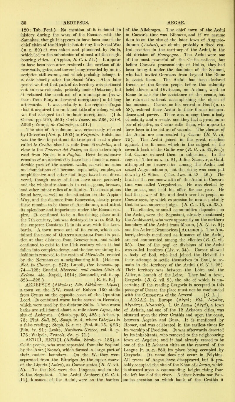 120; Tab. Pent.) No mention of it is found in history during the wars of the Romans with the Samnites, though it appears to have been one of the chief cities of the Hirpini: but during the Social War (b, c. 89) it was taken and plundered by Sulla, M^hich led to the submission of almost all the neigh- bouring cities. (Appian, B. C. i. 51.) It appears to have been soon after restored: the erection of its new walls, gates, and towers being recorded by an in- scription still extant, and which probably belongs to a date shortly after the Social War. At a later period we find that part of its territory was portioned out to new colonists, probably under Octavian, but it retained the condition of a municipium (as we learn from Pliny and several inscriptions) until long afterwards. It was probably in the reign of Trajan that it acquired the lunk and title of a colony which we find assigned to it in later inscriptions. (Lib. Colon, pp. 210, 260; Orell. Inscr. no. 566, 3108, 5020; Zumpt, de Coloniis, p. 401.) The site of Aeculanum was erroneously refen-ed by Cluverius (^Ital. p. 1203) to Frigento. Holstenius was the first to point out its true position at a place called le Grotte, about a mile from Mirdbella, and close to the Taverna del Passo, on the modern high road from Naples into Puglia. Here the extensive remains of an ancient city have been found: a consi- derable part of the ancient walls, as well as ruins and foundations of Thermae, aqueducts, temples, an amphitheatre and other buildings have been disco- vered, though many of them have since peidshed; and the whole site abounds in coins, gems, bronzes, and other minor relics of antiquity. The insciiptions foiuid hei’e, as well as the situation on the Appian Way, and the distance from Benevento, clearly prove these remains to be those of Aeculanum, and attest its splendour and importance under the Roman em- pire. It continued to be a flourishing place until the 7th centuiy, but was destroyed in A. d. 662, by the emperor Constans II. in his wars with the Lom- bards. A town arose out of its ruins, which ob- tained the name of Quintodecimum from its posi- tion at that distance from Beneventum, and which continued to exist to the 11th century when it had fallen into complete decay, and the few remaining in- liabitants removed to the castle of Mirabella, erected by the Normans on a neighbouring hill. (Holsten. Not in Cluver. p. 273; Lupuli, Iter Venusin. pp. 74—128; Guarini, Ricerche sulV antica Citt'a di Eclano, 4to. Napoli, 1814; Romanelli, vol. ii. pp. 323—328.) [E. H. B.] AEDEPSUS (AiSgipos: Eth. AiSr/ipios: Lipsoi)^ a town on the NW. coast of Euboea, 160 stadia from C}uius on the opposite coast of the Opuntian I.ocri. It contained warm baths sacred to Hercules, which were used by the dictator Sulla. These warm baths are still found about a mile above Lipso^ the site of Aedepsus. (Strab. pp. 60, 425 ; Athen. p. 73; Plut. Sull. 26, Sgmp. iv. 4, where FdKgxpos is a false reading; Steph. B. s. v.] Ptol. iii. 15. § 23; Plin. iv. 21; Leake, Northern Greece, vol. ii. p. 176; Walpole, Travels, <^c., p. 71.) AE'DUI, HE'DUI (AiSoGot, Strab. p. 186), a Celtic people, who were separated from the Sequani by the Arar (^Saone'), wliich formed a large part of their eastern boundary. On the W. they were separated from the Bituriges by the upper course of the Ligeris {Loire), as Caesar states {B. G. vii. 5). To the NE. were the Lingones, and to the S. the Segusiani. The Aedui Ambarri {B. G. i. 11), kinsmen of the Aedui, were on the borders of the Allobroges. The chief town of the Aedui in Caesar s time was Bibracte, and if we assume it to be on the site of the later tovm of Augusto- dunum {Autun), we obtain probably a fixed cen- tral position in the territory of the Aedui, in the old division of Bourgogne. The Aedui were one of the most powerful of the Celtic nations, but before Caesar’s proconsulship of Gallia, they had been brought under the dominion of the Sequani, who had invited Germans from beyond the Rhine to assist them. The Aedui had been declared friends of the Roman people before this calamity befel them; and Divitiacus, an Aeduan, went to Rome to ask for the assistance of the senate, but he returned without accomplishing the object of his mission. Caesar, on his arrival in Gaul (b. c. 58), restored these Aedui to their former indepen- dence and power. There was among them a body of nobility and a senate, and they had a great num- ber of chentes, as Caesar calls them, who appear to have been in the nature of vassals. The clientes of the Aedui are enumerated by Caesar {B. G. vii. 75). The Aedui joined in the great rebellion against the Romans, which is the subject of the seventh book of the Gallic war {B. G. vii. 42, &c.); but Caesar reduced them to subjection. In the reign of Tiberius A. D. 21, Julius Sacrovir, a Gaul, attempted an insurrection among the Aedui and seized Augustodunum, but the rising was soon put down by C. Silius. (Tac. Ann. iii. 43—46.) The head of the commonwealth of the Aedui in Caesar’s time was called Vergobretus. He was elected by the priests, and held his office for one year. He had the power of life and death over his people, as Caesar says, by which expression he means probably that he was supreme judge. {B. G. i. 16, vii. 33.) The clientes, or small communities dependent on the Aedui, were the Segusiani, already mentioned; the Ambivareti, Avho were apparently on the northern boundary of the Aediu trans Mosam, {B. G. iv. 9); and the Aulerci Brannovices [Aulerci]. The Am- bani, already mentioned as kinsmen of the Aedui, are not enumerated among the clientes {B. G. vii. 55). One of the pagi or divisions of the Aedui was called Insubres (Liv. v. 34). Caesar allowed a body of Boii, who had joined the Helvetii in their attempt to settle themselves in Gaul, to re- main in the territory of the Aedui {B. G. i. 28). Their territory was between the Loire and the Allier, a branch of the Loire. They had a town, Gergovia {B. G. vii. 9), the site of which is un- certain ; if the reading Gergovia is accepted in this passage of Caesar, the place must not be confounded with the Gergovia of the Aiwemi. [G. L.] AEGAE in Europe {Alyai: Eth. AlyaTos, AiyeccTTjs, Aiyaievs). 1. Or Aega (Alya), a town of Achaia, and one of the 12 Achaean cities, was situated upon the river Crathis and upon the coast, between Aegeira and Bura. It is mentioned by Homer, and was celebrated in the earliest times for its worship of Poseidon. It was aftei*wards deserted by its inhabitants, who removed to the neighbouring tovm of Aegeira; and it had already ceased to be one of the 12 Achaean cities on the renewal of the League in b. c. 280, its place being occupied by Ceryneia. Its name does not occur in Polybius. All traces of Aegae have disappeared, but it pro- bably occupied the site of the Khan of A hrata, which is situated upon a commanding height rising from the left bank of the river. Neither Strabo nor Pau- sanias mention on which bank of the Crathis it