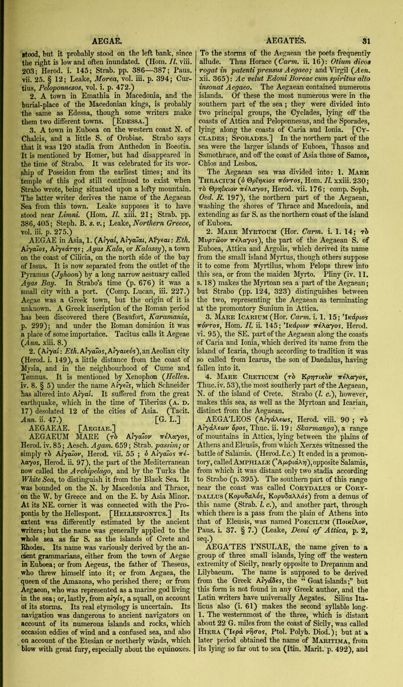 AEGAE. stood, but it probably stood on the left bank, since the right is low and often inundated. (Horn. II. viii. 203; Herod, i. 145; Strab. pp. 386—387; Pans, vii. 25. § 12; Leake, Morea, vol. iii. p. 394; Cur- tins, Peloponnesos, vol. i. p. 472.) 2. A town in Emathia in Macedonia, and the burial-place of the Macedonian kings, is probably the same as Edessa, though some writers make them two different towns. [Edessa.] 3. A town in Euboea on the western coast N. of Chalcis, and a little S. of Orobiae. Strabo says that it was 120 stadia from Anthedon in Boeotia. It is mentioned by Homer, but had disappeared in the time of Strabo. It was celebrated for its wor- ship of Poseidon from the earliest times; and its temple of this god still continued to exist when Strabo wrote, being situated upon a lofty mountain. The latter writer derives the name of the Aegaean Sea from this town. Leake supposes it to have stood near Limni. (Horn. II. xiii. 21; Strab. pp. 386, 405; Steph. B. s. v.; Leake, Northern Greece, vol. iii. p. 275.) AEGAE in A^ia, 1. (^klyai, Alycuai, Myeai: Eth. Alya7os, Alyedrrjs; Ayas Kala, or Kalassy), a town on the coast of Cilicia, on the north side of the bay of Issus. It is now separated from the outlet of the Pyramus (Jyhoon') by a long narrow aestuary called Ayas Bay. In Strabo’s time (p. 676) it was a small city with a port. (Comp. Lucan, iii. 227.) Aegae was a Greek town, but the oiigin of it is unknown. A Greek inscription of the Eoman period has been discovered there (Beaufort, Karamania, p. 299); and under the Eoman dominion it was a place of some importance. Tacitus calls it Aegeae (^Ann. xiii. 8.) 2. (Alyac: Eth. Alya?os,Aiyaiev5), an Aeolian city (Herod, i. 149), a little distance from the coast of Mysia, and in the neighbomkood of Cume and Temnus. It is mentioned by Xenophon {Hellen. iv. 8. § 5) under the name Alyels, which Schneider has altered into Aiyai. It suffered from the great earthquake, which in the time of Tiberius (a. d. 17) desolated 12 of the cities of Asia. (Tacit. Ann. ii. 47.) [G. L.] AEGAEAE. [Aegiab.] AEGAEUM MAEE (jh Alyaiov TreXayos, Herod, iv. 85; Aesch. Agam. 659; Strab. passim; or simply rb Alyaiov, Herod, vii. 55 ; o Alyaios tt4- Xayos, Herod, ii. 97), the part of the Mediterranean now called the Archipelago, and by the Turks the White Sea, to distinguish it from the Black Sea. It was bounded on the N. by Macedonia and Thrace, on the W. by Greece and on the E. by Asia Minor. At its NE. comer it was connected with the Pro- pontis by the Hellespont. [Hellespontus.] Its extent was differently estimated by the ancient writers; but the name was generally applied to the whole sea as far S. as the islands of Crete and Rhodes. Its name was variously derived by the an- cient grammarians, either from the town of Aegae in Euboea; or from Aegeus, the father of Theseus, who thi-ew himself into it; or from Aegaea, the queen of the Amazons, who perished there; or from Aegaeon, who was represented as a marine god living in the sea; or, lastly, from alyls, a squall, on account of its storms. Its real etymology is uncertain. Its navigation was dangerous to ancient navigators on account of its numerous islands and rocks, which occasion eddies of wind and a confused sea, and also on account of the Etesian or northerly winds, which blow with great fury, especially about the eqmnoxes. AEGATES. 31 To the storms of the Aegaean the poets frequently allude. Thus Horace {Carm. ii. 16): Otium diooa rogatin patentiprensus Aegaeo; and Virgil (Ae». xii. 365): Ac velut Edoni Boreae cum spiritus alto insonat Aegaeo. The Aegaean contained numerous islands. Of these the most numerous were in the southern part of the sea; they were divided into two principal groups, the Cyclades, lying off the coasts of Attica and Peloponnesus, and the Sporades, lying along the coasts of Caria aud Ionia. [Cy- clades ; Sporades.] In the northern part of the sea were the larger islands of Euboea, Thasos and Samothrace, and off the coast of Asia those of Samos, Chios and Lesbos. The Aegaean sea was divided into: 1. Mare Thracium (o SpiriKios ttSvtos, Horn. 77. xxiii. 230; rb (dprjiKLov ireKayos, Herod, vii. 176; comp. Soph. Oed. R. 197), the northern part of the Aegaean, washing the shores of Thrace and Macedonia, and extending as far S. as the northern coast of the island of Euboea. 2. Mare Myrtoum (Hor. Carm. i. 1. 14; rb MvpTwov ireXayos'), the part of the Aegaean S. of Euboea, Attica and Argolis, which derived its name from the small island Myrtus, though others suppose it to come from Myrtilus, whom Pelops threw into this sea, or from the maiden Myrto. Pliny (iv. 11. s. 18) makes the Myrtoan sea a part of the Aegaean; but Strabo (pp. 124, 323) distinguishes between the two, representing the Aegaean as terminating at the promontory Sunium in Attica. 3. ]\Iare Icarium (Hor. Carm. i. 1. 15; ’J/edpios ttSvtos, Horn. II. ii. 145; 'iKdpiov TreAayos, Herod, vi. 95), the SE. part of the Aegaean along the coasts of Caria and Ionia, which derived its name from the island of Icaria, though according to tradition it was so called from Icarus, the son of Daedalus, having fallen into it. 4. Mare Creticum (t2> Kpr]TiKbv weAayoy, Thuc.iv. 53), the most southerly part of the Aegaean, N. of the island of Crete. Strabo (7. c.), however, makes this sea, as well as the Myrtoan and Icarian, distinct from the Aegaean. AEGA'LEOS (^AlydXeus, Herod, viii. 90 ; rb AlydXecav opos, Thuc. ii. 19: Skarmangai), a range of mountains in Attica, lying between the plains of Athens andEleusis, from which Xerxes witnessed the battle of Salamis. (Herod. 1. c.) It ended in a promon- tory, called Amphi ALE (’A/i(/)idA?7),opposite Salamis, from which it was distant only two stadia according to Strabo (p. 395). The southern part of this range near the coast was called Corydalus or Cory- DALLUS (KopvbaXSs, KopuSaAAos) from a demus of this name (Strab. 7. c.), and another part, through which there is a pass from the plain of Athens into that of Eleusis, was named Poecilum (UoikIAov, Pans. i. 37. § 7.) (Leake, Demi of Attica, p. 2, seq.) AEGA'TES I'NSULAE, the name given to a group of three small islands, lying off the western extremity of Sicily, nearly opposite to Drepanum and Lilybaeum. The name is supposed to be derived from the Greek Alydb^s, the “ Goat islands;” but this form is not found in any Greek author, and the Latin writers have universally Aegates. Silius Ita- licus also (i. 61) makes the second syllable long. 1. The westernmost of the three, which is distant about 22 G. miles from the coast of Sicily, was called HierA (Tepd vrjaos, Ptol. Polyh. Diod.); but at a later period obtained the name of Maritima, from its lying so far out to sea (Itin. Marit. p. 492), and