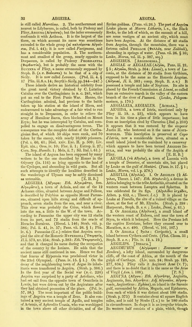 is still called Maretimo. 2. The southernmost and nearest to Lilybaeum, is called, both by Ptolemy and Pliny, Aegusa (At7o0o-a); but the latter erroneously confounds it with Aethusa. It is the largest of the three, on which account its name was sometimes extended to the whole group (ai KaXov/xevai Aiyov- aai, Pol, i. 44); it is now called Favignana, and has a considerable population. 3. The northern- most and smallest of the group, nearly opposite to Drepanura, is called by Ptolemy Phorbantia (4»opgai/Tia), but is probably the same with the Bucinna of Pliny, a name erroneously supposed by Steph. B. (s. V. BovKivva) to be that of a city of Sicily. It is now called Levanzo. (Ptol. iii. 4. § 17 Plin. iii. 8, s. 14; Smyth’s Sicily, pp. 244—247.) These islands derive an historical celebrity from the great naval victory obtained by C. Lutatius Catulus over the Carthaginians in B. c. 241, which put an end to the First Punic War. Hanno, the Carthaginian admiral, had previous to the battle taken up liis station at the island of Hiera, and endeavoured to take advantage of a fair wind to run straight in to Drepanum, in order to relieve the army of Hamilcar Barca, then blockaded on Mount Eryx; but he was intercepted by Catulus, and com- pelled to engage on disadvantageous terms. The consequence was the complete defeat of the Cartha- ginian fleet, of which 50 ships were sunk, and 70 taken by the enemy, with nearly 10,000 prisoners, (Pol. 1. 60, 61; Diod. xxiv. Exc. H. p. 509; Liw Epit. xix.; Oros. iv. 10; Flor. ii. 1; Eutrop. ii. 27; Corn. Nep. IJamilc. 1; Mela, ii. 7; Sil. Ital. i. 61.) The island of Aegusa has been supposed by many writers to be the one described by Homer in the Odyssey (ix. 116) as lying opposite to the land of the Cyclopes, and abounding in wild goats. But all such attempts to identify the localities described in the wanderings of Ulysses may be safely dismissed aa untenable. [E. H. B.] AEGEIRA (Afyetpa: Etk. Alyeipdr-qs, fern. Alyeipdris), a town of Achaia, and one of the 12 Achaean cities, situated between Aegae and Pellene, is described by Polybius as opposite Mount Parnas- sus, situated upon hills strong and difficult of ap- proach, seven stadia from the sea, and near a river. This river was probably the Crius, which flowed into the sea, a little to the W. of the town. Ac- cording to Pausanias the upper city was 12 stadia from its port, and 72 stadia from the oracle of Heracles Buraicus. (Herod, i. 146; Strab. viii. p. 386; Pol. ii. 41, iv. 57; Pans. vii. 26. § 1; Plin. iv. 6.) Pausanias (/. c.) relates that Aegeira occu- pied the site of the Homeric Hyperesia {’Tirepriair}, //.ii. 573, XV. 254; Strab. p.383: Eth/Tircp-naiexjs), and that it changed its name during the occupation of the country by the lonians. He adds that the ancient name still continued in use. Hence we find that Icarus of Hyperesia was proclaimed victor in the 23rd Olympiad. (Pans. iv. 15. § 1.) On the decay of the neighbouring town of Aegae its inhab- itants were transferred to Aegeira. (Strab. p. 386.) In the first year of the Social war (b. c. 220) Aegeira was surprised by a party of Aetolians, who had set sail from the opposite town of Oeantheia in Locris, but were driven out by the Aegiratans after they had obtained possession of the place. (Pol. iv. 57, 58.) The most important of the public build- ings of Aegeira was a temple of Zeus. It also con- tained a very ancient temple of Apollo, and temples of Artemis, of Aphrodite Urania, who was worshipped in the town above all other divinities, and of the Syrian goddess. (Pans. vii. 26.) The port of Aegeira Leake places at Mavra LithaHa, i. e., the Black Rocks, to the left of which, on the summit of a hill, are some vestiges of an ancient city, which must ' have been Aegeira. At the distance of 40 stadia from Aegeira, through the mountains, there was a i fortress called Phelloe (4>eAA<ii7, near ZaJchuli), \ abounding in springs of water. (Pans. vii. 26. § 10; , Leake, Morea, vol. iii. p. 387, seq.) AEGEIRUS. [Aegiroessa.] AEGIAE or AEGAEAE (^Alyiai, Pans. iii. 21. , § 5 ; Alyaiai, Strab. p. 364: Limni), a town of La- conia, at the distance of 30 stadia from Gythium, supposed to be the same as the Homeric Augeiae. (^Avycial, II. ii. 583; comp, Steph. B. s. v.) It possessed a temple and lake of Neptune. Its site is placed by the French Commission at Limni, so called from an extensive marsh in the valley of the eastern branch of the river of Passavd. (Leake, Pelopon- nesiaca, p. 170.) AEGIALEIA, AEGIALUS. [Achaia.] AE'GIDA, a town of Istria, mentioned only by Pliny iii. 19. s. 23), which appears to have been in his time a place of little importance; but from an inscription cited by Cluverius (^Ital. p. 210) it appears that it was restored by the emperor Justin II. who bestowed on it the name of Justi- NOPOLis. This inscription is preserved at Capo d'Istria, now a considerable town, situated on a small island joined to the mainland by a causeway which appears to have been termed Aegidis In- sula, and was probably the site of the Aegida of Phny. [E. H. B.] AE'GILA (to AXyiKa), a town of Laconia with a temple of Demeter, of uncertain site, but placed by Leake on the gulf of Skutdri. (Paus. iv. 17, § 1; Leake, Morea, vol. i. p. 278.) AEGI'LIA (AtytAlo). 1. Or Aegilus (p Af- 71A0S, Theocr, i. 147: Eth. AlyiXi^.us'), a demus in Attica belonging to the tribe Antiocliis, situated on the western coast between Lamptra and Sphettus. It was celebrated for its figs. (At^zAtSes zV^dSes, Athen. p. 652, e.; Theocr. 1. c.) It is placed by Leake at Tzurela, the site of a ruined village on the shore, at the foot of Mt. Elymbo. (Strab. p. 398 : Harpocrat., Steph. B, s. v. ; Leake, Demi, p. 61.) 2. Or Aegileia (Az’7zAezo), a small island off | the western coast of Euboea, and near the town of Styra, to which it belonged. Here the Persians left ; the captive Eretrians, before they crossed over to i Marathon, b. c. 490. (Herod, vi. 101, 107.) ' 3. Or Aegila ( XyiXa : Cerigotto'), a small ! island between Cytheraand Crete, (Plut. Cleom. 31; | Steph. B. s.v.', Plin. iv. 12. s. 19.) AEGILIPS. [Ithaca.] AEGIMU'RUS (^Alyipopos : Zowamour or ■ Zemhra'), a lofty island, surrounded by dangerous 1 cliffs, off’ the coast of Africa, at the mouth of the 1 gulph of Carthage. (Liv. xxx. 24; Strab. pp. 123, j 277, 834.) Pliny calls it Aegimori Arae (v. 7); j and there is no doubt that it is the same as the Arae | of Virgil (^Aen. i. 108). [P. S.] \ AEGI'NA (Azyzz/a: Etk. Alyivrirrjs, Aegineta, j Aeginensis, fern. AlyivrjTis: Adj. Alyivaios, Aiyiv-q- 1 tik6s, Aegineticus: Eghina'),an island in the Saronic j gulf, surrounded by Attica, Megaris, and Epidaurus, from each of which it was distant about 100 stadia. (Strab. p. 375) It contains about 41 square English miles, and is said by Strabo (?. c.) to be 180 stadia in circumference. In shape it is an irregular triangle. Its western half consists of a plain, which, though
