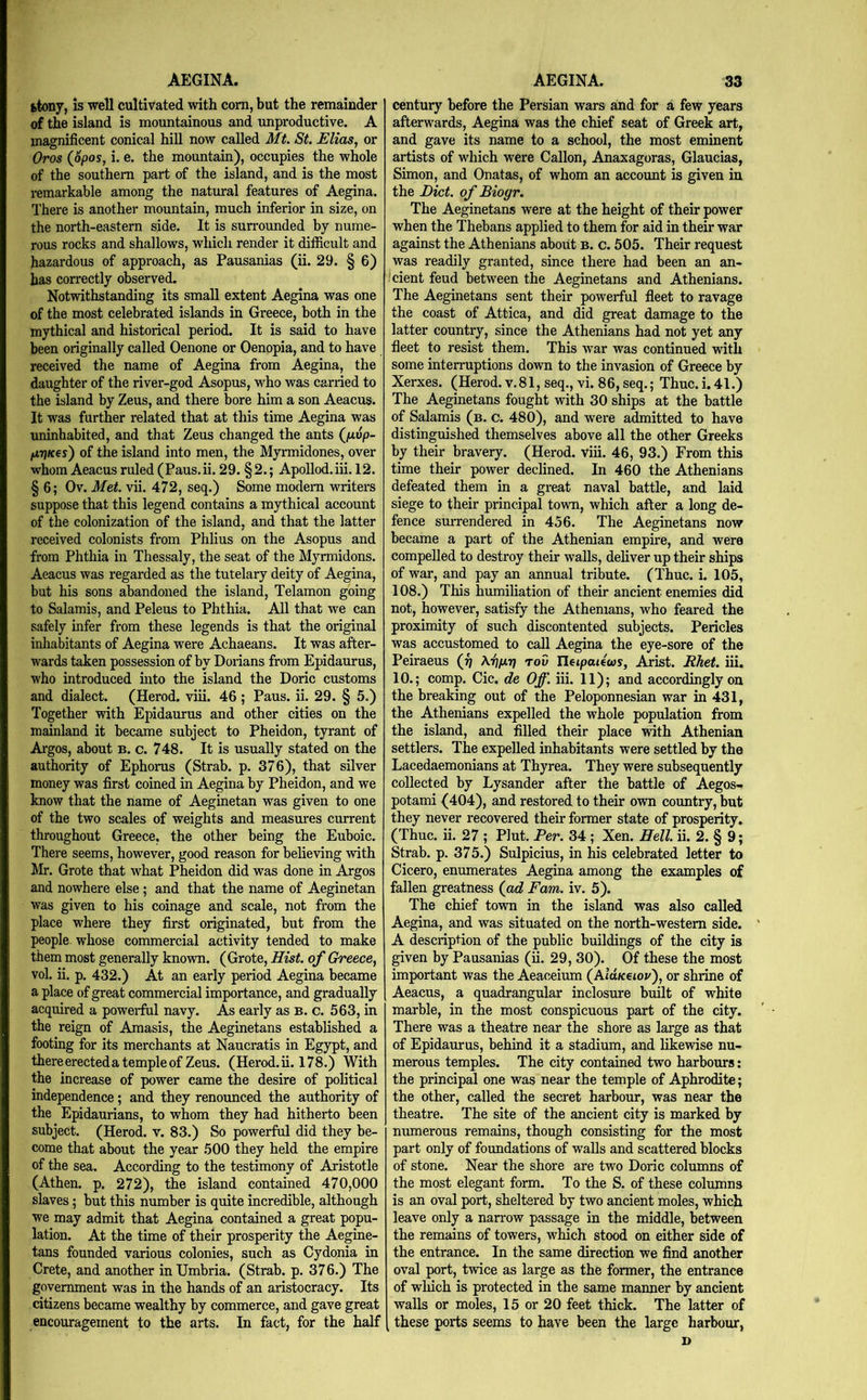 AEGINA. fctony, is well cultivated with com, but the remainder of the island is mountainous and unproductive. A magnificent conical hill now called Mt. St. Elias, or Oros ippos, i. e. the mountain), occupies the whole of the southern part of the island, and is the most remarkable among the natural features of Aegina. There is another mountain, much inferior in size, on the north-eastern side. It is surrounded by nume- rous rocks and shallows, which render it difficult and hazardous of approach, as Pausanias (ii. 29. § 6) has correctly observed. Notwithstanding its small extent Aegina was one of the most celebrated islands in Greece, both in the mythical and historical period. It is said to have been originally called Oenone or Oenopia, and to have received the name of Aegina from Aegina, the daughter of the river-god Asopus, who was carried to the island by Zeus, and there bore him a son Aeacus. It was further related that at this time Aegina was uninhabited, and that Zeus changed the ants (/uup- firiKcs') of the island into men, the Myrmidones, over whom Aeacus ruled (Paus.ii. 29. §2.; Apollod.iii. 12. § 6; Ov. Met. vii. 472, seq.) Some modem writers suppose that this legend contains a mythical account of the colonization of the island, and that the latter received colonists from Phlius on the Asopus and from Phthia in Thessaly, the seat of the Myrmidons. Aeacus was regarded as the tutelary deity of Aegina, but his sons abandoned the island. Telamon going to Salamis, and Peleus to Phthia. All that we can safely infer from these legends is that the original inhabitants of Aegina were Achaeans. It was after- wards taken possession of by Dorians from Epidaurus, who introduced into the island the Doric customs and dialect. (Herod, viii. 46 ; Pans. ii. 29. § 5.) Together with Epidaurus and other cities on the mainland it became subject to Pheidon, tyrant of Argos, about b. c. 748. It is usually stated on the authority of Ephoras (Strab. p. 376), that silver money was first coined in Aegina by Pheidon, and we know that the name of Aeginetan was given to one of the two scales of weights and measures current throughout Greece, the other being the Euboic. There seems, however, good reason for believing with Mr. Grote that what Pheidon did was done in Argos and nowhere else; and that the name of Aeginetan was given to his coinage and scale, not from the place where they first originated, but from the people whose commercial activity tended to make them most generally known. (Grote, Hist, of Greece, vol. ii. p. 432.) At an early period Aegina became a place of great commercial importance, and gradually acquired a powerful navy. As early as b. c. 563, in the reign of Amasis, the Aeginetans established a footing for its merchants at Naucratis in Egypt, and there erecteda temple of Zeus. (Herod, ii. 178.) With the increase of power came the desire of political independence; and they renounced the authority of the Epidaurians, to whom they had hitherto been subject. (Herod, v. 83.) So powerful did they be- come that about the year 500 they held the empire of the sea. According to the testimony of Aristotle (Athen. p. 272), the island contained 470,000 slaves; but this number is quite incredible, although we may admit that Aegina contained a great popu- lation. At the time of their prosperity the Aegine- tans founded various colonies, such as Cydonia in Crete, and another in Umbria. (Strab. p. 376.) The government was in the hands of an aristocracy. Its citizens became wealthy by commerce, and gave great encouragement to the arts. In fact, for the half AEGINA. 33 century before the Persian wars and for a few years afterwards, Aegina was the chief seat of Greek art, and gave its name to a school, the most eminent artists of which were Gallon, Anaxagoras, Glaucias, Simon, and Onatas, of whom an account is given in the Diet, of Biogr. The Aeginetans were at the height of their power when the Thebans applied to them for aid in their war against the Athenians about b. c. 505. Their request was readily granted, since there had been an an- cient feud between the Aeginetans and Athenians. The Aeginetans sent their powerful fleet to ravage the coast of Attica, and did great damage to the latter country, since the Athenians had not yet any fleet to resist them. This war was continued with some interruptions down to the invasion of Greece by Xerxes. (Herod. v.81, seq., vi. 86, seq.; Thuc.i.41.) The Aeginetans fought with 30 ships at the battle of Salamis (b. c. 480), and were admitted to have distinguished themselves above all the other Greeks by their bravery. (Herod, viii. 46, 93.) From this time their power declined. In 460 the Athenians defeated them in a great naval battle, and laid siege to their principal town, which after a long de- fence surrendered in 456. The Aeginetans now became a part of the Athenian empire, and were compelled to destroy their walls, deliver up their ships of war, and pay an annual tribute. (Thuc. i. 105, 108.) This humiliation of their ancient enemies did not, however, satisfy the Athenians, who feared the proximity of such discontented subjects. Pericles was accustomed to call Aegina the eye-sore of the Peiraeus (f\ Kiiiu) roD Ilejpotews, Arist. Bhet. iii. 10.; comp. Cic. de Off. iii. 11); and accordingly on the breaking out of the Peloponnesian war in 431, the Athenians expelled the whole population from the island, and filled their place with Athenian settlers. The expelled inhabitants were settled by the Lacedaemonians at Thyrea. They were subsequently collected by Lysander after the battle of Aegos- potami (404), and restored to their own country, but they never recovered their former state of prosperity. (Thuc. ii. 27 ; Plut. Per. 34 ; Xen. Hell. ii. 2. § 9; Strab. p. 375.) Sulpicius, in his celebrated letter to Cicero, enumerates Aegina among the examples of fallen greatness (ad Earn. iv. 5). The chief town in the island was also called Aegina, and was situated on the north-western side. A description of the public buildings of the city is given by Pausaiuas (ii. 29, 30). Of these the most important was the Aeaceium (Puolk^iov), or shrine of Aeacus, a quadrangular inclosure built of white marble, in the most conspicuous part of the city. There was a theatre near the shore as large as that of Epidaurus, behind it a stadium, and likewise nu- merous temples. The city contained two harbours: the principal one was near the temple of Aphrodite; the other, called the secret harbour, was near the theatre. The site of the ancient city is marked by numerous remains, though consisting for the most part only of foundations of walls and scattered blocks of stone. Near the shore are two Doric columns of the most elegant form. To the S. of these columns is an oval port, sheltered by two ancient moles, which leave only a narrow passage in the middle, between the remains of towers, which stood on either side of the entrance. In the same direction we find another oval port, twice as large as the former, the entrance of wliich is protected in the same manner by ancient walls or moles, 15 or 20 feet thick. The latter of these ports seems to have been the large harbomr, D