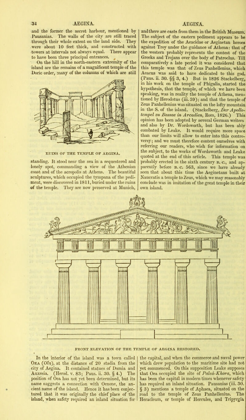 and the fonner the secret harbour, mentioned by Pausanias. The walls of the city are still traced through their whole extent on the land side. They were about 10 feet thick, and constmcted with towers at intervals not always equal. There appear to have been three principal entrances. ^ On the hill in the north-eastern extremity of the island are the remains of a magnificent temple of the Doric order, many of the columns of which are still RUINS OF THE TEMPLE OF AEGINA. standing. It stood near the sea in a sequestered and lonely spot, commanding a view of the Athenian coast and of the acropolis at Athens. The beautiful sculptures, ivhich occupied the tympana of the pedi- ment, were discovered in 1811, buried under the ruins of the temple. They are now preserved at Munich, and there are casts from them in the British Museum. The subject of the eastern pediment appeal's to be the expedition of the Aeacidae or Aeginetan heroes against Troy under the guidance of Athena: that of the western probably represents the contest of the Greeks and Trojans over the body of Patroclus. Till comparatively a late period it was considered that this temple was that of Zeus Panhellenius, which Aeacus was said to have dedicated to this god. (Paus. ii. 30. §§ 3, 4.) But in 1826 Stackelberg, in his work on the temple of Phigalia, started the hypothesis, that the temple, of which we have been speaking, was in reality the temple of Athena, men- tioned by Herodotus (iii. 59); and that the temple of Zeus Panhellenius was situated on the lofty mountain in the S. of the island. (Stackelberg, Dev Apollo- tempel zu Bossae in Arcadien, Kom, 1826.) This opinion has been adopted by several German writers and also by Dr. Wordsworth, but has been ably combated by Leake. It would require more space than our limits will allow to enter into this contro- versy ; and w'e must therefore content ourselves with refemng our readers, who wish for information on the subject, to the works of Wordsworth and Leake quoted at the end of this article. This temple was probably erected in the sixth century n. c., and ap- parently before b. c. 563, since we have already seen that about this time the Aeginetans built at Naucratis a temple to Zeus, which we may reasonably conclude was in imitation of the great temple in their own island. FRONT ELEVATION OF THE TEMPLE OF AEGINA RESTORED. In the interior of the island was a to\TO called Oea (OiTj), at the distance of 20 stadia from the city of Aegina. It contained statues of Damia and Auxesia. (Herod, v. 83; Paus. ii. 30. § 4.) The position of Oea has not yet been determined, but its name suggests a connection with Oenone, the an- cient name of the island. Hence it has been conjec- tured that it was originally the chief place of the island, when safety required an inland situation for the capital, and when the commerce and naval power which drew population to the maritime site had not yet commenced. On this supposition Leake supposes ihat Oea occupied the site of Paled-Khora, which has been the capital in modern times whenever safety has required an inland situation. Pausanias (iii. 30. § 3) mentions a temple of Aphaea, situated on the road to the temple of Zeus Panhellenius. The Heracleum, or temple of Hercules, and Tripyrgia