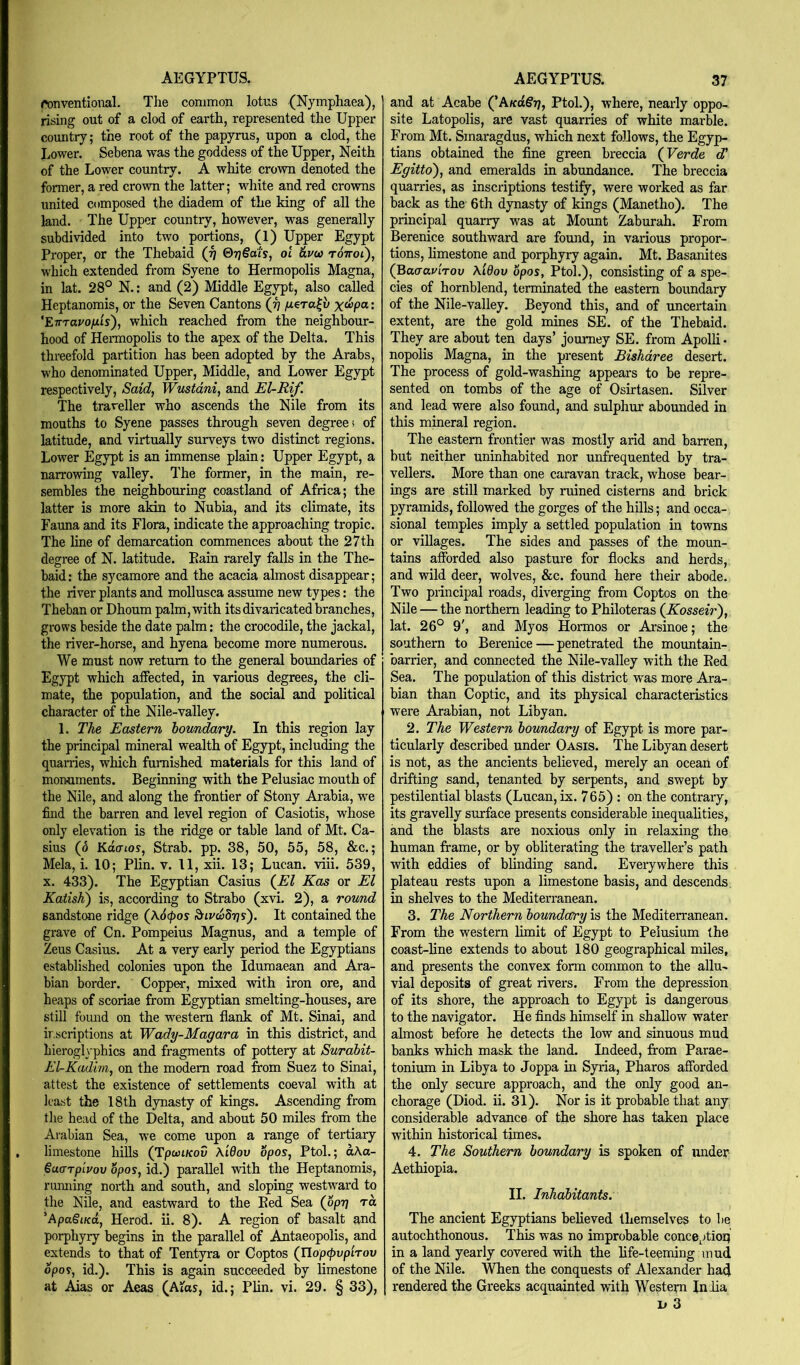 ronventional. The common lotus (Nymphaea), rising out of a clod of earth, represented the Upper coimtry; the root of the papyrus, upon a clod, the Lower. Sebena was the goddess of the Upper, Neith of the Lower country. A white crown denoted the former, a red crown the latter; white and red crowns united composed the diadem of the king of all the land. The Upper country, however, was generally subdivided into two portions, (1) Upper Egypt Proper, or the Thebaid (Jj 07j§o'ts, ol &vea roVot), which extended from Syene to Hermopolis Magna, in lat. 28° N.: and (2) Middle Egypt, also called Heptanomis, or the Seven Cantons (j] fiera^v : ’ETTTavofjLis), which reached from the neighbour- hood of Hermopolis to the apex of the Delta. This threefold partition has been adopted by the Arabs, who denominated Upper, Middle, and Lower Egypt respectively. Said, Wustdni, and EURif. The traveller who ascends the Nile from its mouths to Syene passes through seven degrees of latitude, and virtually surveys two distinct regions. Lower Egypt is an immense plain: Upper Egypt, a narrowing valley. The former, in the main, re- sembles the neighbouring coastland of Africa; the latter is more akin to Nubia, and its climate, its Fauna and its Flora, indicate the approaching tropic. The line of demarcation commences about the 27 th degree of N. latitude. Pain rarely falls in the The- baid: the sycamore and the acacia almost disappear; the river plants and mollusca assume new types: the Theban or Dhoum palm, with its divaricated branches, grows beside the date palm: the crocodile, the jackal, the river-horse, and hyena become more numerous. We must now return to the general boundaries of Egypt which affected, in various degrees, the cli- mate, the population, and the social and political character of the Nile-valley. 1. The Eastern boundary. In this region lay the principal mineral wealth of Egypt, including the quarries, which furnished materials for this land of monuments. Beginning with the Pelusiac mouth of the Nile, and along the frontier of Stony Arabia, we find the barren and level region of Casiotis, whose only elevation is the ridge or table land of Mt. Ca- sius (6 Katrtos, Strab. pp. 38, 50, 55, 58, &c.; Mela, i. 10; Plin. v. 11, xii. 13; Lucan, viii. 539, X. 433). The Egyptian Casius (^El Kas or El Katish) is, according to Strabo (xvi. 2), a round sandstone ridge (x6(pos ^ivddiqs'). It contained the grave of Cn. Pompeius Magnus, and a temple of Zeus Casius. At a very early period the Egyptians established colonies upon the Idumaean and Ara- bian border. Copper, mixed with iron ore, and heaps of scoriae from Egyptian smelting-houses, are still found on the western flank of Mt. Sinai, and ir.scriptions at Wady-Magara in this district, and hierogl\'phics and fragments of pottery at Surahit- El-Kadim, on the modem road from Suez to Sinai, attest the existence of settlements coeval with at least the 18th dynasty of kings. Ascending from the head of the Delta, and about 50 miles from the Arabian Sea, we come upon a range of tertiary limestone hiUs (TpwiKov Xidov Spos, PtoL; aAa- Suarpivov opos, id.) parallel with the Heptanomis, running north and south, and sloping westward to the Nile, and eastward to the Bed Sea (opr\ ra ’ApaSiKti, Herod, ii. 8). A region of basalt and porphyry begins in the parallel of Antaeopolis, and extends to that of Tentyra or Coptos (UopcpvpiTov opos, id.). This is again succeeded by limestone at Aias or Aeas (Atas, id.; Plin. vi. 29. § 33), and at Acabe Ptol.), where, nearly oppo- site Latopolis, are vast quarries of white marble. From Mt. Smaragdus, which next follows, the Egyp- tians obtained the fine green breccia (^Verde dd Egitto'), and emeralds in abundance. The breccia quarries, as inscriptions testify, were worked as far back as the 6th dynasty of kings (Manetho). The principal quarry was at Mount Zaburah. From Berenice southward are found, in various propor- tions, limestone and porphyry again. Mt. Basanites (Baaavirov X'lQov opos, Ptol.), consisting of a spe- cies of hornblend, terminated the eastern boundary of the Nile-valley. Beyond this, and of uncertain extent, are the gold mines SE. of the Thebaid. They are about ten days’ journey SE. from Apolli- nopolis Magna, in the present Bishdree desert. The process of gold-washing appears to be repre- sented on tombs of the age of Osirtasen. Silver and lead were also found, and sulphur abounded in this mineral region. The eastern frontier was mostly arid and barren, but neither uninhabited nor unfrequented by tra- vellers. More than one caravan track, whose bear- ings are still marked by ruined cisterns and brick pyramids, followed the gorges of the hills; and occa- sional temples imply a settled population in towns or villages. The sides and passes of the moun- tains afforded also pasture for flocks and herds, and wild deer, wolves, &c. found here their abode. Two principal roads, diverging from Coptos on the Nile — the northern leading to Philoteras (Kosseir'), lat. 26° 9', and My os Hormos or Arsinoe; the southern to Berenice — penetrated the mountain- barrier, and connected the Nile-valley with the Bed Sea. The population of this district was more Ara- bian than Coptic, and its physical characteristics were Arabian, not Libyan. ‘2, The Western bowndary of Egypt is more par- ticularly described under Oasis. The Libyan desert is not, as the ancients believed, merely an ocean of drifting sand, tenanted by serpents, and swept by pestilential blasts (Lucan, ix. 765) : on the contrary, its gravelly surface presents considerable inequalities, and the blasts are noxious only in relaxing the human frame, or by obliterating the traveller’s path with eddies of blinding sand. Everywhere this plateau rests upon a limestone basis, and descends, in shelves to the Mediterranean. 3. The Northern boundary is the Mediten-anean. From the western limit of Egypt to Pelusium the coast-line extends to about 180 geographical miles, and presents the convex form common to the allu- vial deposits of great rivers. From the depression of its shore, the approach to Egypt is dangerous to the navigator. He finds himself in shallow water almost before he detects the low and sinuous mud banks which mask the land. Indeed, from Parae- tonium in Libya to Joppa in Syria, Pharos afforded the only secure approach, and the only good an- chorage (Diod. ii. 31). Nor is it probable that any considerable advance of the shore has taken place within historical times. 4. The Southern boundary is spoken of imder Aethiopia. II. Inhabitants. The ancient Egyptians believed themselves to be autochthonous. This was no improbable conceptioq in a land yearly covered with the life-teeming mud of the Nile. When the conquests of Alexander had rendered the Greeks acquainted with Western Iniia