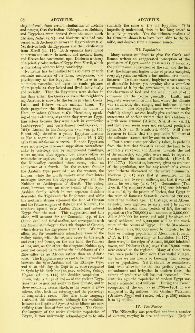 they inferred, from certain similarities of doctrine and usages, that the Indians, Ethiopians or Nubians, and Egyptians were derived from the same stock (Arrian, Indie, vi. 9); and Diodorus, who had con- versed with Aethiopian envoys in Egypt about b. c. 58, derives both the Egyptians and their civilisation from Meroe (iii. 11). Both opinions have found numerous supporters in ancient and modern times, and Heeren has constructed upon Diodorus a theory of a priestly colonisation of Egypt from Meroe, which is interesting without being convincing. No nation has bequeathed to us so many or such accurate memorials of its form, complexion, and physiognomy as the Egyptian. We have in its mummies portraits, and upon its tombs pictures of its people as they looked and lived, individually and socially. That the Egyptians were darker in hue than either the Greeks or even the neighbour- ing Asiatics, is shown by the terais in which Greek, Latin, and Hebrew writers mention them. To their progenitor the Hebrews gave the name of Ham, or adust (Gcwca. x. 6): Herodotus, speak- ing of the Colchians, says that they were an Egyp- tian colony because they were black in complexion (^ueActyxpoes), and curly-haired (^ov\6rpix^s, ii. 104): Lucian, in his Navigium (vol. viii. p. 155, Bipont ed.), describes a young Egyptian mariner as like a negro: and Ammianus (xxii. 16. § 23) calls them subfusculi et atrati. But the Egyptians were not a negro race — a supposition contradicted alike by osteology and by monumental paintings, where negroes often appear, but always either as tributaries or captives. It is probable, indeed, that the Nile-valley contained three races, with an admixture of a fourth. On the eastern frontier the Ai'abian type prevailed: on the western, the Libyan; wliile the fourth variety arose from inter- marriages between the Egyptians Proi>er and the Nubians or Aethiopians of Meroe. The niling caste, however, was an elder branch of the Syro- Arabian family, which in two separate divisions descended the Tigris and the Euphrates; and while the northern stream colonised the land of Canaan and the future empires of Babylon and Nineveh, the southern spread over Arabia Felix, and entered Egypt from the east. This supposition, and this alone, will account for the Caucasian type of the Coptic skull and facial outline, and con*esponds with the Mosaic ethnology in the 10th chapter of Genesis, which derives the Egyptians from Ham. We may allow, too, for considerable admixture, even of the ruling castes, with the cognate races to the south and east; and hence, on the one hand, the fullness of lips, and, on the other, the elongated Nubian eye, need not compel us to define the inhabitants of the Nile-valley as an African rather than an Asiatic race. The Egyptians may be said to be intennediate between the Syro-Arabian and the Ethiopic type; ^ud as at this day the Copt is at once recognised in Syria by his dark hue {un peau noirdtre, Volney, Voyage, vol. i. p. 114), the duskier complexion — brown, with a tinge of red — of the ancient Egyp- tians may be ascribed solely to their chmate, and to those modifying causes which, in the course of gene- rations, affect both the osteology and the physiology of long-settled races. Nor does their language contradict this statement, although the variations between the Coptic and Syro-Arabian idioms are more striking than those of form and colour. The Coptic, the language of the native Christian population of Egypt, is now universally acknowledged to be sub- stantially the same as the old Egyptian. It is imperfectly understood, since it has long ceased to be a living speech. Yet the ultimate analysis of its elements shows it to have been akin to the Se- mitic, and derived from a coimnon source. III. Population. Many causes combined to give the Greek and Koman writers an exaggerated conception of the population of Egypt, — the great works of masonry, the infinitesimal cultivation of the soil, and the fact that, the kings and higher order of priests excepted, every Egyptian was either a husbandman or a manu- facturer. To these causes, implying a vast amount of disposable labour, yet arguing also a complete command of it by the government, must be added the cheapness of food, and the small quantity of it consumed by the people generally. Health and longevity were common in a land where the climate was salubrious, diet simple, and indolence almost unknown. The Egyptian women were unusually fruitful; though we can hardly give credence to the statements of ancient writers, that five childi’en at a birth were common (Aristot. Hist. Anim. vii. 5), and that even seven were not reckoned prodigious (Plin. H. N. vii. 3; Strab. xvi. 605). Still there is reason to think that the population fell short of the estimates transmitted by ancient writers. That a census was periodically taken, is probable from the fact that Sesostris caused the land to be accurately surveyed, and Amasis, towards the end of the monarchy, compelled every male to report to a magistrate his means of livelihood. (Herod, ii. 109, 177.) Herodotus, however, gives no estimate of the population, nor has any record of a census been hitherto discovered on the native monuments. Diodorus (i. 31) say^s that it amounted, in the Pharaonic era, to seven millions, and that it was not less in his own day (b. c. 58). Gennanicus (Tac. Ann. ii. 60; compare Strab. p. 816) was infonned, in A. D. 16, by the priests of Thebes, that Egypt, in the reign of Kameses Sesostris, contained 700,000 men of the military age. If that age, as at Athens, extended from eighteen to sixty, and a be allowed for adults between those periods of life, the entire population (5 x 700,000) will amount to 3,500,000. Allow 500,000 for eiTor, and add for slaves and casual residents, and 6,000,000 will be the maxi- mum of the census of Egypt. In the Macedonian and Roman eras, 300,000 must be included for the fixed or floating population of Alexanchia (Joseph. B.J. ii. 16). According to Herodotus (ii. 177), there were, in the reign of Amasis, 20,000 inhabited towns, and Diodorus (1. c.) say’^s that 18,000 towns were entered on the register. Many of these, how- ever, were probably httle more than walled villages, nor have we any means of knowing their average area or population. Yet it should be remembered that, even allowing for the less perfect system of embankment and imgation in modem times, the extent of productive soil has not decreased. Two centuries ago the population of modem Egypt wa-s loosely estimated at 4 millions. During the French occupation of the country in 1798—1801, it was computed at 2^ millions. Sir Gardner Wilkmson {Modern Hgypt and Thebes, vol. i. p. 256) reduces it to 1^ mUhon. IV. The Homes. The Nile-valley was parcelled out into a number of cantons, varying in size and number. Each of