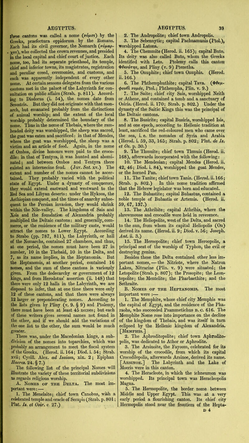 these cantons was called a nome (ySfias) by the Greeks, praefectura oppidorum by the Komans. Each had its civil governor, the Nomarch (yo^ap- . ^os), who collected the crown revenues, and presided in the local capital and chief comrt of justice. Each nome, too, had its separate priesthood, its temple, chief and inferior towns, its magistrates, registration and peculiar creed, ceremonies, and customs, and each was apparently independent of every other nome. At certain seasons delegates from the various cantons met in the palacfe of the Labyrinth for con- sultation on public afiairs (Strab. p. 811). Accord- ing to Diodorus (i. 54), the nomes date from Sesostiis. But they did not originate with that mon- arch, but emanated probably from the distinctions of animal worship; and the extent of the local worship probably determined the boundary of the nome. Thus in the nome of Thebais, where the ram- headed deity was worshipped, the sheep was sacred, the goat was eaten and sacrificed: in that of Mendes, where the goat was worshipped, the sheep was a victim and an ai-ticle of food. Again, in the nome of Ombos, divine honours were paid to the croco- dile; in that of Tentyra, it was hunted and abomi- nated; and between Ombos and Tentyra there existed an internecine feud. (Juv. Sat. xv.) The extent and number of the nomes cannot be ascer- tained. They probably varied with the political state of Egypt. Under a dynasty of conquerors, they would extend eastward and westward to the Ked Sea and Libyan deserts: under the Hyksos, the Aethiopian conquest, and the times of anarchy subse- quent to the Persian invasion, they would shrink within the Nile-valley. The kingdoms of Sais and Xois and the foundation of Alexandria probably multiplied the Deltaic cantons: and generally, com- merce, or the residence of the military caste, would attract the nomes to Lower Egypt. According to Strabo (pp. 787, 811), the Labyrinth, or hall of the Nomarchs, contained 27 chambers, and thus, at one period, the nomes must have been 27 in number, 10 in the Thebaid, 10 in the Delta, and 7, as its name implies, in the Heptanomis. But the Heptanomis, at another period, contained 16 nomes, and the sum of these cantons is variously given. From the dodecarchy or government of 12 Idngs, and from Herodotus’ assertion (ii. 148) that there were only 12 halls in the Labyrinth, we are disposed to mfer, that at one time there were only 12 of these cantons, and that there were always 12 larger or preponderating nomes. According to the lists given by Pliny (v. 9. § 9) and Ptolemy, there must have been at least 45 nomes; but each of these writers gives several names not found in the other, and if we should add the variations of the one list to the other, the sum would be much greater. There was, under the Macedonian kings, a sub- division of the nomes into toparchies, which was probably an arrangement to meet the fiscal system of the Greeks. (Herod, ii. 164; Diod. i. 54; Strab. x\ni; Cyrill. Alex, ad Isaiam, xix. 2; Epiphan Haeres. 24. § 7.) The following list of the principal Nomes will illustrate the variety of these territorial subdivisions as regards religious worship. A. Nomes of the Delta. The most im- portant were: — 1. The Menelaite; chief town Canobus, wdth a celebrated temple and oracle of Serapis (Strab. p. 801; Pint. Is. Osir. c 27.) 2. The Andropolite; chief town Andj-opolis. 3. The Sebennytic; capital Pachnamunis (Ptol.), worshipped Latona. 4. The Chemmite (Herod, ii. 165); capital Buto. Its deity was also called Buto, whom the Greeks identified with Leto. Ptolemy calls this canton 4»0evdT7js, and Pliny (v. 9) Ptenetha. 5. The Onuphite; chief town Onuphis. (Herod, ii. 166.) 6. The Phthemphuthite; capital Tava. (4>dejU- (povQ\ vo/xds, Ptol.; Phthempha, Plin. v. 9.) 7. The Saite; chief city Sais, worshipped Neith or Athene, and contained a tomb and a sanctuary of Osiris. (Herod, ii. 170; Strab. p. 802.) Under the dynasty of the Saitic Kings this was the principal of the Deltaic cantons. 8. TheBusirite; capital Busiris, worshipped Isis, and at one epoch, according to Hellenic tradition at least, sacrificed the red-coloured men who came over the sea, i. e. the nomades of Syria and Arabia (Herod, i. 59, 33, 165; Strab. p. 802; Pint, de Is^ et Os. p. 30.) 9. The Thmuite; chief town Thmuis (Herod, ii. 168), afterwards incorporated with the following: 10. The Mendesian; capital Mendes (Herod, ii. 42, 46; Diod. i. 84), worshipped the goat Mendes, or the horned Pan. 11. The Tanite; chief towm Tanis. (Herod, ii. 166; Strab. p. 802.) In this nome tradition afiSrmed that the Hebrew legislator w'as bom and educated. 12. The Bubastite; capital Bubastus, contained a noble temple of Bubastis or Artemis. (Herod, ii. 59, 67, 137.) 13. The Athribite; capital Athribis, where the shrewmouse and crocodile were held in reverence. 14. The Heliopolite, west of the Delta, and sacred to the sun, from whom its capital Heliopolis (On) derived its name. (Herod, ii. 9; Diod. v. 56; Joseph. Ant. ii. 3.) 15. The Heroopolite; chief town Heroopolis, a principal seat of the worship of Typhon, the evil or destroying genius. Besides these the Delta contained other less im- portant nomes, — the Nitriote, w’^here the Natron Lakes, Nitrariae (Plin. v. 9) were situated; the Letopolite (Strab. p. 807); the Prosopite; the Leon-* topolite; the Mentelite; the Pharbaethite; and the Sethraite. B. Nomes of the Heptanomis. The most important w’ere :— 1. The Memphite, whose chief city Memphis w^as the capital of Egypt, and the residence of the Pha- raohs, who succeeded Psammetichus b. c. 616. The Memphite Nome rose into importance on the decline of the kingdom of Thebais, and was itself in turn eclipsed by the Hellenic kingdom of Alexandria. [Memphis.] 2. The Aphroditopolite; chief town Aphrodito- polis, was defeated to Athor or Aphrodite. 3. The Arsinoite, the Fayoom, celebrated for its worship of the crocodile, from which its capital Crocodilopolis, afterwards Arsinoe, derived its name. [Arsinoe.] The Labyrinth and the Lake of Moeris were in this canton. 4. The Heracleote, in which the ichneumon was worshipped. Its principal town was Heracleopolis Magna. 5. The Heraiopolite, the border nome between Middle and Upper Egypt. This was at a very early period a flourishing canton. Its chief city Hermopolis stood near the frontiers of the Heptii-