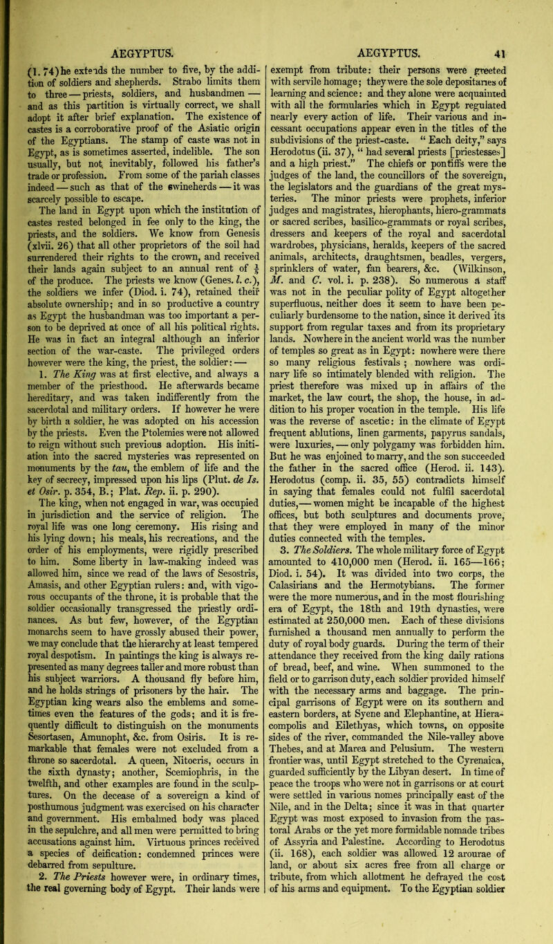 (1. 74)he extends the immber to five, by the addi- tion of soldiers and shepherds, Strabo limits them to three — priests, soldiers, and husbandmen — and as this partition is virtually correct, we shall adopt it after brief explanation. The existence of castes is a corroborative proof of the Asiatic origin of the Egyptians. The stamp of caste was not in Egypt, as is sometimes asserted, indelible. The son usually, but not. inevitably, followed his father’s trade or profession. From some of the pariah classes indeed — such as that of the swineherds — it was scarcely possible to escape. The land in Egypt upon which the institution of castes rested belonged in fee only to the king, the priests, and the soldiers. We know from Genesis (xlvii. 26) that all other proprietors of the soil had surrendered their rights to the crown, and received their lands again subject to an annual rent of ^ of the produce. The priests we know (Genes. 1. c.), the soldiers we infer (Diod. i. 74), retained their absolute ownership; and in so productive a country as Egypt the husbandman was too important a per- son to be deprived at once of all his pohtical rights. He was in fact an integral although an inferior section of the war-caste. The privileged orders however were the king, the priest, the soldier: — 1. The King was at first elective, and always a member of the priesthood. He afterwards became hereditary, and was taken indifferently from the sacerdotal and military orders. If however he were by birth a soldier, he was adopted on his accession by the priests. Even the Ptolemies were not allowed to reign without such previous adoption. His initi- ation into the sacred mysteries was represented on monuments by the tau, the emblem of life and the key of secrecy, impressed upon his lips (Plut. de Is. et Osir. p. 354, B.; Plat. Rep. ii. p. 290). The king, when not engaged in war, was occupied in jurisdiction and the service of religion. The royal life was one long ceremony. His rising and his lying down; his meals, his recreations, and the order of his employments, were rigidly prescribed to him. Some liberty in law-making indeed was allowed him, since we read of the laws of Sesostris, Amasis, and other Egyptian rulers: and, with vigo- rous occupants of the throne, it is probable that the soldier occasionally transgressed the priestly ordi- nances. As but few, however, of the Egyptian monarchs seem to have grossly abused their power, we may conclude that the hierarchy at least tempered royal despotism. In paintings the king is always re- presented as many degrees taller and more robust than his subject warriors. A thousand fly before him, and he holds strings of prisoners by the hair. The Egyptian king wears also the emblems and some- times even the features of the gods; and it is fre- quently difficult to distinguish on the monuments Sesortasen, Amunopht, &c. from Osiris. It is re- markable that females were not excluded from a throne so sacerdotal. A queen, Nitocris, occurs in the sixth dynasty; another, Scemiophris, in the twelfth, and other examples are found in the sculp- tures. On the decease of a sovereign a kind of posthumous judgment was exercised on his character and government. His embalmed body was placed in the sepulchre, and all men were permitted to bring accusations against him. Virtuous princes received a species of deification; condemned princes were debarred from sepulture. 2. The Priests however were, in ordinary times, the real governing body of Egypt. Their lands were AEGYPTUS. 41 exempt from tribute: their persons were greeted with servile homage; they were the sole depositanes of learning and science: and they alone were acquainted with all the formularies which in Egypt regulated nearly every action of life. Their various and in- cessant occupations appear even in the titles of the subdivisions of the priest-caste. “ Each deity,” says Herodotus (ii. 37), “ had several priests [priestesses] and a high priest.” The chiefs or pontiffs were the judges of the land, the councillors of the sovereign, the legislators and the guardians of the great mys- teries. The minor priests were prophets, inferior judges and magistrates, hierophants, hiero-grammats or sacred scribes, basilico-grammats or royal scribes, dressers and keepers of the royal and sacerdotal wardrobes, physicians, heralds, keepers of the sacred animals, architects, draughtsmen, beadles, vergers, sprinklers of water, fan bearers, &c. (Wilkinson, M. and G. vol. i. p. 238). So numerous A staff was not in the peculiar polity of Egypt altogether superfluous, neither does it seem to have been pe- culiarly burdensome to the nation, since it derived its support from regular taxes and from its proprietary lands. Nowhere in the ancient world was the number of temples so great as in Egypt: nowhere were there so many religious festivals ; nowhere was ordi- nary fife so intimately blended with religion. The priest therefore was mixed up in affairs of the market, the law court, the shop, the house, in ad- dition to his proper vocation in the temple. His life was the reverse of ascetic: in the climate of Egypt frequent ablutions, linen garments, papyrus sandals, were luxuries, — only polygamy was forbidden him. But he was enjoined to marry, and the son succeeded the father in the sacred office (Herod, ii. 143). Herodotus (comp. ii. 35, 55) contradicts himself in saying that females could not fulfil sacerdotal duties,— women might be incapable of the highest offices, but both sculptures and documents prove, that they were employed in many of the minor duties connected with the temples. 3. The Soldiers. The whole military force of Egypt amounted to 410,000 men (Herod, ii. 165—166; Diod. i. 54). It was divided into two corps, the Calasirians and the Hermotybians. The fonner were the more numerous, and in the most flourishing era of Egypt, the 18th and 19th dynasties, were estimated at 250,000 men. Each of these divisions famished a thousand men annually to perform the duty of royal body guards. During the term of their attendance they received from the king daily rations of bread, beef, and wine. When summoned to the field or to garrison duty, each soldier provided himself with the necessary arms and baggage. The prin- cipal garrisons of Egypt were on its southern and eastern borders, at Syene and Elephantine, at Hiera- compolis and Eilethyas, which towns, on opposite sides of the river, commanded the Nile-valley above Thebes, and at Marea and Pelusium. The western frontier was, until Egypt stretched to the Cyrenaica, guarded sufficiently by the Libyan desert. In time of peace the troops who were not in garrisons or at court were settled in various nomes principally east of the Nile, and in the Delta; since it was in that quarter Egypt was most exposed to invasion from the pas- toral Arabs or the yet more formidable nomade tribes of Assyria and Palestine. According to Herodotus (ii. 168), each soldier was allowed 12 arourae of land, or about six acres free from all charge or tribute, from which allotment he defrayed the cost of his arms and equipment. To the Egyptian soldier