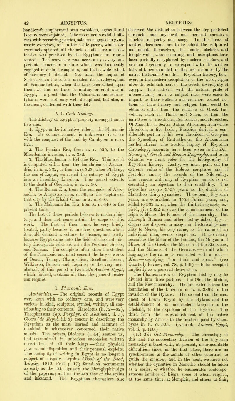 handicraft employment was forbidden, agricultural labom's were enjoined. The monuments exhibit offi- cers with recruiting parties, soldiers engaged in gym- nastic exercises, and in the battle pieces, which are extremely spirited, all the arts of offensive and de- fensive war practised by the Egyptians are repre- sented. The war-caste was necessarily a very im- portant element in a state which was frequently engaged in distant conquests, and had a wide extent of territory to defend. Yet until the reigns of Sethos, when the priests invaded its privileges, and of Psaminetichus, when the king encroached upon them, we find no trace of mutiny or civil war in Egypt, — a proof that the Calasirians and Hermo- tybians were not only well disciplined, but also, in the main, contented with their lot. Vll. Cwil History. The History of Egypt is properly arranged imder five eras. 1. Egypt under its native rulers—the Pharaonic Era. Its commencement is unkno’\\m: it closes with the conquest of the land by Cambyses in b. c. 525. 2. The Persian Era, from b. c. 525, to the Macedonian invasion, b. o. 332. 3. The IMacedoman or Hellenic Era. This period is computed either from the foundation of Alexan- dria, in B. c. 332, or from b. c. 323, when Ptolemy, the son of Lagus, converted the satrapy of Egypt into an hereditary Idngdom. This period extends to the death of Cleopatra, in b. c. 30. 4. The Homan Era, from the surrender of Alex- andria to Augustus, in b. c. 30, to the capture of that city by the Khalif Omar in a. d. 640. 5. The IMahommedan Era, from A. D. 640 to the present time. The last of these periods belongs to modem his- tory, and docs not come within the scope of this work. The first of them must be very briefly treated, partly because it involves questions which it would demand a volume to discuss, and partly because Egypt came into the field of classical his- tory through its relations with the Persians, Greeks, and Komans. For complete infonnation the student of the Pharaonic era must consult the larger works of Denon, Young, Champollion, Rosellini, Heeren, Wilkinson, Bunsen and Lepsius; or the very lucid abstract of this period in Kenrick’s Ancient Egypt, wliich, indeed, contains all that the general reader can require. 1. Pharaonic Era. Authorities. — The original records of Egypt were kept with no ordinary care, and were veiy various in kind, sculpture, symbol, writing, all con- tributing to their contents. Herodotus (ii. 72—82), Theophrastus (op. Porphyr. de Abstinent, ii. 5), Cicero (de Repuh. iii. 8) concur in describing the Egyptians as the most learned and accurate of mankind in whatsoever concerned their native annals. The priests, Diodorus (i. 44) assures us, had transmitted in unbroken succession wiitten descriptions of all their kings — their physical powers and disposition, and their personal exploits. The antiquity of writing in Egypt is no longer a subject of dispute. Lepsius (Booh of the Dead, Leipzig, 1842, Pref. p. 17) found on monuments as early as the 12th dynasty, the hieroglyphic sign of the papyrus; and on the 4th that of the stylus and hikstand. The Egyptians themselves also observed the distinction between the diy pontifical chronicle and mythical and heroical narratives couched in poetiy and song. To this mass of written documents are to be added the sculptured monuments themselves, the tombs, obelisks, and temple ■walls, whose paintings and inscriptions have been partially decyphered by modern scholars, and are found generally to correspond wdth the W'ritten lists of kings compiled, in the first instance, by the native historian Manetho. Egyptian history, how- ever, in the modern acceptation of the word, began after the establishment of the Greek sovereignty of Egypt. The natives, with the natural pride of a once ruling but now subject race, were eager to impart to their Hellenic masters more correct no- tions of their history and religion than could be obtained either from the relations of Greek tra- vellers, such as Thales and Solon, or from the narratives of Hecataeus, Democritus, and Herodotus. Of Manetho, of Sextus Julius Africanus, from whose chronicon, in five books, Eusebius derived a con- siderable portion of his omi chronicon, of Georgius the Syncellus, of Eratosthenes, the Alexandrian mathematician, who treated largely of Egyptian chronology, accounts have been given in the Dic- tionary of Greek and Roman Biography, and to its columns w'e must refer for the bibliography of Egyptian history. Lastly, 'v\^e must point out tlie extreme value of tlie Hebrew scriptm'es and of Josephus among the records of the Nile-valley. The remote antiquity of Egyptian annals is not essentially an objection to their credibility. The Syncellus assigns 3555 years as the duration of Llanetho’s thirty dynasties. These being Egyptian years, are equivalent to 3553 Julian years, and, added to 339 b. c., when the thhtieth dynasty ex- pired, give 3892 b. c. as the commencement of the reign of Menes, the founder of the monarchy. But although Bunsen and other distinguished Egypt- ologers are disposed to assign an historical person- ality to Menes, his very name, as the name of an individual man, seems suspicious. It too nearly resembles the ]\Ienu of the Indians, the Minyas and Minos of the Greeks, the Menerfa of the Etruscans, and the IMannus of the Germans — in all which languages the name is connected with a root — Man — signifying “to think and speak’’ (see Quarterly Review, vol. 78, p. 149) —to be accepted implicitly as a personal designation. The Pharaonic era of Egyptian history may be divided into three portions—the Old, the Middle, and the New monarchy. The first extends from the foundation of the kingdom in B. c. 3892 to the invasion of the Hyksos. The second from the con- quest of Lower Egypt by the Hyksos and the establishment of an independent kingdom in the Thebaid, to the expulsion of the Hyksos. I'he third from the re-establishment of the native monarchy by Amosis to the final conquest by Cam- byses in B. c. 525. (Kenrick, Ancient Egypt, vol. ii. p. 110.) (1.) The Old Monarchy. The chronology of this and the succeeding division of the Egyptian monarchy is beset v?ith, at present, insurmountable difficulties; since, in the first place, there are no synchronisms in the annals of other countries to guide the inquirer, and in the next, we know not whether the dynasties in Manetho should be taken as a series, or whether he enumerates contempo- raneous families of kings, some of whom reigned, ! at the same time, at Memphis, and others at Sais,