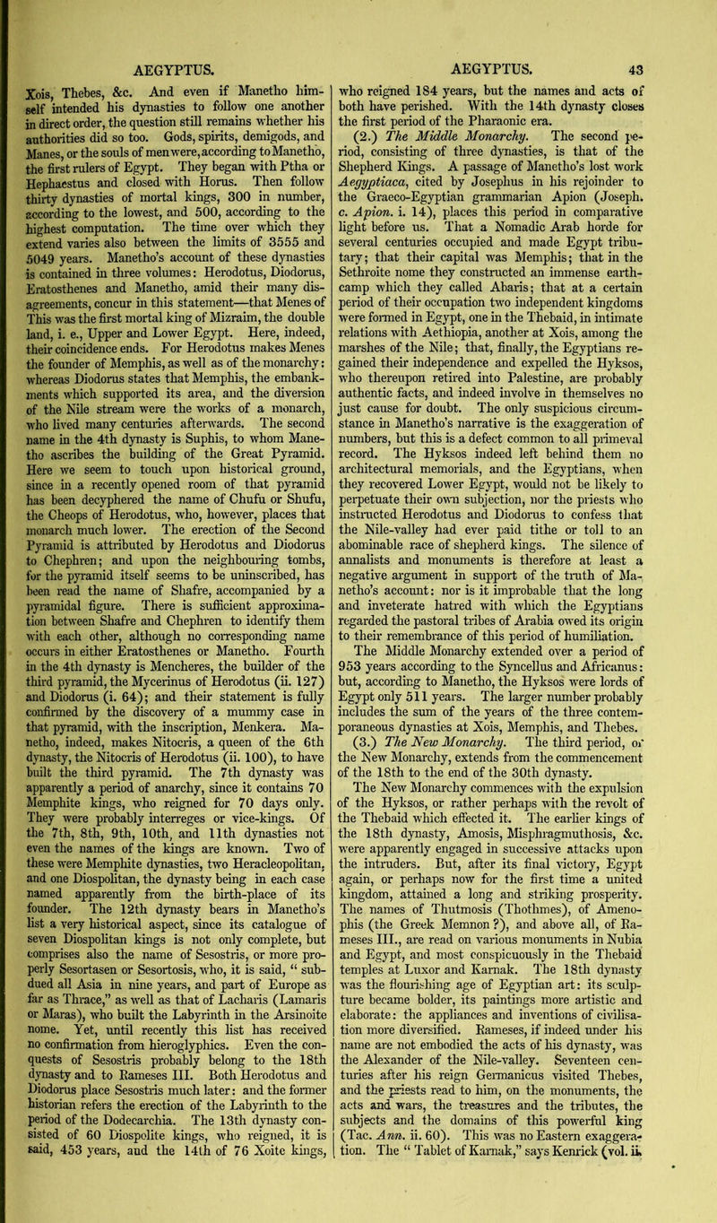 Xois, Thebes, &c. And even if Manetlio him- self intended his dynasties to follow one another in direct order, the question still remains whether his authorities did so too. Gods, spirits, demigods, and Manes, or the souls of men were, according toManethb, the first rulers of Egypt. They began with Ptha or Hephaestus and closed with Horns. Then follow thirty dynasties of mortal kings, 300 in number, according to the lowest, and 500, according to the highest computation. The time over which they extend varies also between the limits of 3555 and 5049 years. Manetho’s account of these dynasties is contained in three volumes: Herodotus, Diodorus, Eratosthenes and Manetho, amid their many dis- agreements, concur in this statement—that Menes of This was the first mortal king of Mizraim, the double land, i. e.. Upper and Lower Egypt. Here, indeed, their coincidence ends. For Herodotus makes Menes the founder of Memphis, as well as of the monarchy: whereas Diodorus states that Memphis, the embank- ments which supported its area, and the diversion of the Nile stream were the works of a monarch, who lived many centuries afterwards. The second name in the 4th dynasty is Suphis, to whom Mane- tho ascribes the building of the Great Pyramid. Here we seem to touch upon historical ground, since in a recently opened room of that pyramid has been decyphered the name of Chufu or Shufu, the Cheops of Herodotus, who, however, places that monarch much lower. The erection of the Second Pyramid is attributed by Herodotus and Diodorus to Chephren; and upon the neighboming tombs, for the pyramid itself seems to be uninscribed, has been read the name of Shafre, accompanied by a pyramidal figure. There is sufiBcient approxima- tion between Shafre and Chephren to identify them with each other, although no corresponding name occurs in either Eratosthenes or Manetho. Fourth in the 4th dynasty is Mencheres, the builder of the third pyramid, the Mycerinus of Herodotus (ii. 127) and Diodorus (i. 64); and their statement is fully confirmed by the discovery of a mummy case in that pyramid, with the inscription, Menkera. Ma- netho, indeed, makes Nitocris, a queen of the 6th dynasty, the Nitocris of Herodotus (ii. 100), to have built the third pyramid. The 7 th dynasty was apparently a period of anarchy, since it contains 70 Memphite kings, who reigned for 70 days only. They were probably interreges or vice-kings. Of the 7th, 8th, 9th, 10th, and 11th dynasties not even the names of the Idngs are known. Two of these were Memphite dynasties, two Heracleopolitan, and one Diospolitan, the dynasty being in each case named apparently from the birth-place of its founder. The 12 th dynasty bears in Manetho’s list a very historical aspect, since its catalogue of seven Diospolitan kings is not only complete, but comprises also the name of Sesostris, or more pro- perly Sesortasen or Sesortosis, W'ho, it is said, “ sub- dued all Asia in nine years, and part of Europe as far as Thrace,” as well as that of Lachaiis (Lamaris or Maras), who built the Labyrinth in the Arsinoite noine. Yet, until recently this list has received no confirmation from hieroglyphics. Even the con- quests of Sesostris probably belong to the 18th dynasty and to Eameses III. Both Herodotus and Diodorus place Sesostris much later: and the former historian refers the erection of the Labyrinth to the period of the Dodecarchia. The 13th dynasty con- sisted of 60 Diospolite kings, w^ho reigned, it is who reigned 184 years, but the names and acts of both have perished. With the 14th dynasty closes the first period of the Pharaonic era. (2.) The Middle Monarchy. The second pe- riod, consisting of three dynasties, is that of the Shepherd Kings. A passage of Manetho’s lost work Aegyptiaca, cited by Josephus in his rejoinder to the Graeco-Egyptian grammarian Apion (Joseph, c. Apion. i. 14), places this period in comparative light before us. That a Nomadic Arab horde for several centuries occupied and made Egypt tribu- tary ; that their capital was Memphis; that in the Sethroite nome they constructed an immense earth- camp which they called Abaris; that at a ceiiain period of their occupation two independent kingdoms were fonned in Egypt, one in the Thebaid, in intimate relations w'ith Aethiopia, another at Xois, among the marshes of the Nile; that, finally, the Egyptians re- gained their independence and expelled the Hyksos, who thereupon retired into Palestine, are probably authentic facts, and indeed involve in themselves no just cause for doubt. The only suspicious circum- stance in Manetho’s narrative is the exaggeration of numbers, but this is a defect common to all primeval record. The Hyksos indeed left behind them no architectural memorials, and the Egyptians, when they recovered Lower Egypt, would not be likely to perpetuate their owm subjection, nor the priests who instracted Herodotus and Diodoras to confess that the Nile-valley had ever paid tithe or toll to an abominable race of shepherd kings. The silence of annalists and monmnents is therefore at least a negative argument in support of the tmth of hla- netho’s account: nor is it improbable that the long and inveterate hatred with which the Egyptians regarded the pastoral tribes of Ai’abia owed its origin to their remembrance of this period of humiliation. The Middle Monarchy extended over a period of 953 years according to the Syncellus and Africanus: but, according to Manetho, the Hyksos were lords of Egypt only 511 years. The larger number probably includes the sum of the years of the three contem- poraneous dynasties at Xois, Memphis, and Thebes. (3.) The New Monarchy. The third period, or the New' Monarchy, extends from the commencement of the 18th to the end of the 30th dynasty. The New Monarchy commences with the expulsion of the Hyksos, or rather perhaps with the revolt of the Thebaid which effected it. The earlier kings of the 18th dynasty, Amosis, Msphragmuthosis, &c. w'ere apparently engaged in successive attacks upon the intruders. But, after its final victoiy, Egypt again, or perhaps now for the first time a united kingdom, attained a long and striking prosperity. The names of Thutmosis (Thothmes), of Ameno- phis (the Greek Memnon ?), and above all, of Ea- meses III., are read on various monuments in Nubia and Egypt, and most conspicuously in the Thebaid temples at Luxor and Karnak. The 18th dynasty was the flourishing age of Egyptian art: its sculp- ture became bolder, its paintings more artistic and elaborate: the appliances and inventions of civilisa- tion more diversified. Eameses, if indeed under his name are not embodied the acts of his dynasty, was the Alexander of the Nile-valley. Seventeen cen- turies after his reign Germanicus visited Thebes, and the priests read to him, on the monuments, the acts and wars, the treasures and the tributes, the subjects and the domains of this pow'erful king (Tac. Ann. ii. 60). This was no Eastern exaggera-