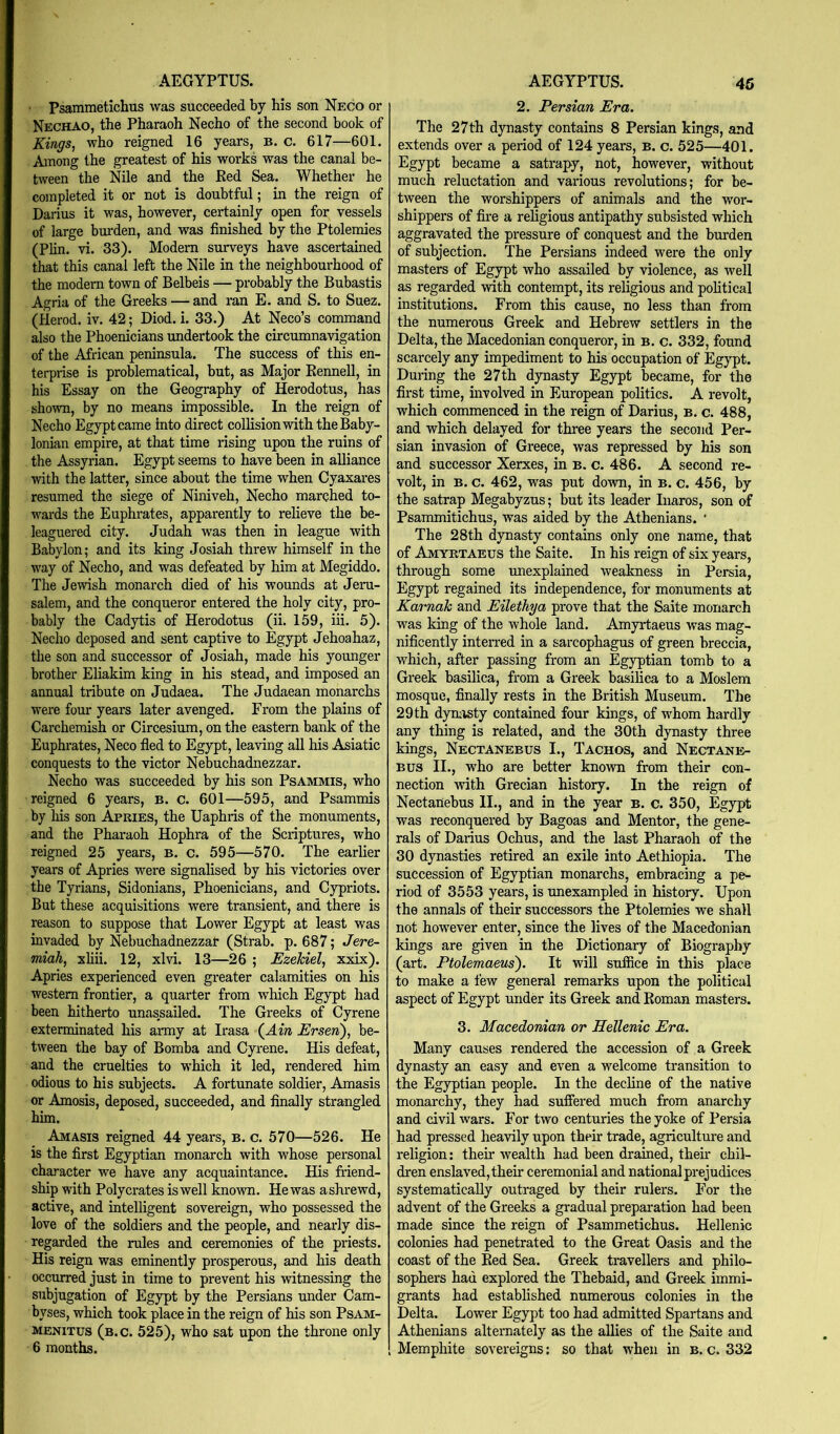 ■ Psammetichus was succeeded by his son Neco or Nechao, the Pharaoh Necho of the second book of Kings., who reigned 16 years, b. c. 617—601. Among the greatest of his works was the canal be- tween the Nile and the Ked Sea. Whether he completed it or not is doubtful; in the reign of Darius it was, however, certainly open for vessels of large bm’den, and was finished by the Ptolemies (Plin. vi. 33). Modem surveys have ascertained that this canal left the Nile in the neighbourhood of the modem town of Belbeis — probably the Bubastis Agria of the Greeks — and ran E. and S. to Suez, (ilerod. iv. 42; Diod. i. 33.) At Neco’s command also the Phoenicians undertook the circumnavigation of the African peninsula. The success of this en- terprise is problematical, but, as Major Kennell, in his Essay on the Geography of Herodotus, has shown, by no means impossible. In the reign of Necho Egypt came into direct collision with the Baby- lonian empire, at that time lising upon the ruins of the Assyrian. Egypt seems to have been in alliance with the latter, since about the time when Cyaxares resumed the siege of Niniveh, Necho marched to- wards the Euphrates, apparently to relieve the be- leaguered city. Judah was then in league with Babylon; and its king Josiah threw himself in the way of Necho, and was defeated by him at Megiddo. The Jewish monarch died of his wounds at Jera- salem, and the conqueror entered the holy city, pro- bably the Cadytis of Herodotus (ii. 159, iii. 5). Necho deposed and sent captive to Egypt Jehoahaz, the son and successor of Josiah, made his younger brother Eliakim king in his stead, and imposed an annual tribute on Judaea. The Judaean monarchs w’ere four years later avenged. From the plains of Carchemish or Circesium, on the eastern bank of the Euphrates, Neco fled to Egypt, leaving all his Asiatic conquests to the victor Nebuchadnezzar. Necho was succeeded by his son Psammis, who reigned 6 years, B. c. 601—595, and Psammis by his son Apries, the Uaphris of the monuments, and the Pharaoh Hophra of the Scriptures, who reigned 25 years, b. c. 595—570. The earlier years of Apries were signalised by his victories over the Tyrians, Sidonians, Phoenicians, and Cypriots. But these acquisitions were transient, and there is reason to suppose that Lower Egypt at least was invaded by Nebuchadnezzar (Strab. p. 687; Jere- miah, xliii. 12, xlvi. 13—26 ; Ezekiel, xxix). Apries experienced even greater calamities on his western frontier, a quarter from which Egypt had been hitherto unassailed. The Greeks of Gyrene exterminated his army at Irasa (^Ain Ersen), be- tween the bay of Bomba and Gyrene. His defeat, and the cruelties to which it led, rendered him odious to his subjects. A fortunate soldier, Amasis or Amosis, deposed, succeeded, and finally strangled him. Amasis reigned 44 years, b. c. 570—526. He is the first Egyptian monarch with whose personal character we have any acquaintance. His friend- ship with Polycrates is well known. He was a shrewd, active, and intelligent sovereign, who possessed the love of the soldiers and the people, and nearly dis- regarded the rules and ceremonies of the priests. His reign was eminently prosperous, and his death occurred just in time to prevent his witnessing the subjugation of Egypt by the Persians under Cam- byses, which took place in the reign of his son Psam- MENiTus (b.c. 525), who sat upon the throne only 6 months. 2. Persian Era. The 27th dynasty contains 8 Persian kings, and extends over a period of 124 years, b. c. 525—401. Egypt became a satrapy, not, however, without much reluctation and various revolutions; for be- tween the worshippers of animals and the wor- shippers of fire a religious antipathy subsisted which aggravated the pressure of conquest and the burden of subjection. The Persians indeed were the only masters of Egypt who assailed by violence, as well as regarded with contempt, its religious and political institutions. From this cause, no less than from the numerous Greek and Hebrew settlers in the Delta, the Macedonian conqueror, in b. c. 332, found scarcely any impediment to his occupation of Egypt. During the 27 th dynasty Egypt became, for the first time, uivolved in European politics. A revolt, which commenced in the reign of Darius, b. c. 488, and which delayed for three years the second Per- sian invasion of Greece, was repressed by his son and successor Xerxes, in b. c. 486. A second re- volt, in B. c. 462, was put down, in b. c. 456, by the satrap Megabyzus; but its leader luaros, son of Psammitichus, was aided by the Athenians. ’ The 28th dynasty contains only one name, that of Amyrtabus the Saite. In his reign of six years, through some unexplained weakness in Persia, Egypt regained its independence, for monuments at Karnak and Eilethya prove that the Saite monarch was king of the whole land. Amyrtaeus was mag- nificently interred in a sarcophagus of green breccia, which, after passing from an Egyptian tomb to a Greek basilica, from a Greek basilica to a Moslem mosque, finally rests in the British Museum. The 29 th dyuiisty contained four kings, of whom hardly any thing is related, and the 30th dynasty three kings, Nectanebus I., Tachos, and Nectane- Bus II., who are better known from their con- nection with Grecian history. In the reign of Nectanebus II., and in the year b. c. 350, Egypt was reconquered by Bagoas and Mentor, the gene- rals of Darius Ochus, and the last Pharaoh of the 30 dynasties retired an exile into Aethiopia. The succession of Egyptian monarchs, embracing a pe- riod of 3553 years, is unexampled in history. Upon the annals of their successors the Ptolemies we shall not however enter, since the lives of the Macedonian kings are given in the Dictionary of Biography (art. Ptolemaeus'). It will suffice in this place to make a few general remarks upon the political aspect of Egypt under its Greek and Koman masters. 3. Macedonian or Hellenic Era. Many causes rendered the accession of a Greek dynasty an easy and even a welcome transition to the Egyptian people. In the decline of the native monarchy, they had suffered much from anarchy and civil wars. For two centuries the yoke of Persia had pressed heavily upon their trade, agriculture and religion: their wealth had been drained, their chil- dren enslaved, their ceremonial and national prejudices systematically outraged by their rulers. For the advent of the Greeks a gradual preparation had been made since the reign of Psammetichus. Hellenic colonies had penetrated to the Great Oasis and the coast of the Bed Sea. Greek travellers and philo- sophers had explored the Thebaid, and Greek immi- grants had established numerous colonies in the Delta. Lower Egypt too had admitted Spartans and Athenians alternately as the allies of the Saite and Memphite sovereigns; so that when in b. c. 332