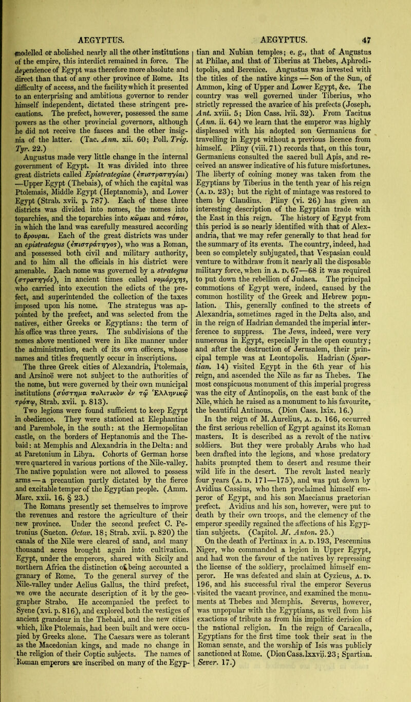 fnodelled or abolished nearly all the other institutions of the empire, this interdict remained in force. The dependence of Egypt was therefore more absolute and direct than that of any other province of Rome. Its difficulty of access, and t he facility which it presented to an enterprising and ambitious governor to render himself independent, dictated these stringent pre- cautions. The prefect, however, possessed the same powers as the other provincial governors, although he did not receive the fasces and the other insig- nia of the latter. (Tac. Ann. xii. 60; Poll. Trig. Tyr. 22.) Augustus made very little change in the internal government of Egypt. It was divided into three great districts called Epistrategiae (^ima-TfiarTiyiai') —Upper Egypt (Thebais), of which the capital was Ptolemais, Middle Egypt (Heptanomis), and Lower Egypt (Strab. xvii. p. 787). Each of these three districts was divided into nomes, the nomes into toparchies, and the toparchies into kw/jlui and tottoi, in which the land was carefully measured according to &povpai. Each of the great districts was under an epistrategus (JiriarpaTipyos'), who was a Roman, and possessed both civil and military authority, and to him all the officials in his district were amenable. Each nome was governed by a strategus (cTTpaTTiyos'), in ancient times called vojxdpxris, who carried into execution the edicts of the pre- fect, and superintended the collection of the taxes imposed upon his nome. The strategus was ap- pointed by the prefect, and was selected from the natives, either Greeks or Egyptians: the term of his office was three years. The subdivisions of the nomes above mentioned were in like manner under the administration, each of its own officers, w^hose names and titles frequently occur in inscriptions. The three Greek cities of Alexandria, Ptolemais, and Arsinoe were not subject to the authorities of the nome, but were governed by their own municipal institutions (o’v(rrT]fxa iroXiriKhv iv Tcp ‘EWtjuik^ TpoTTO), Strab. xvii. p. 813). Two legions were found sufficient to keep Egypt in obedience. They were stationed at Elephantine and Parembole, in the south: at the Hermopolitan castle, on the borders of Heptanomis and the The- baid: at Memphis and Alexandria in the Delta: and at Paretonium in Libya. Cohorts of German horse were quartered in various portions of the Nile-valley. The native popidation were not allowed to possess arms — a precaution partly dictated by the fierce and excitable temper of the Egyptian people. (Amm. Marc. xxii. 16. § 23.) The Romans presently set themselves to improve the revenues and restore the agriculture of their new province. Under the second prefect C. Pe- tronius (Sueton. Octav. 18; Strab. xvii. p. 820) the canals of the Nile were cleared of sand, and many thousand acres brought again into cultivation. Egypt, under the emperors, shared with Sicily and northern Africa the ffistinction oi being accounted a granary of Rome. To the general survey of the Nile-valley under Aelius Gallus, the third prefect, we owe the accurate description of it by the geo- grapher Strabo. He accompanied the prefect to Syene (xvi. p. 816), and explored both the vestiges of ancient grandeur in the Thebaid, and the new cities which, like Ptolemais, had been built and were occu- pied by Greeks alone. The Caesars were as tolerant as the Macedonian kings, and made no change in the religion of their Coptic subjects. The names of Roman emperors are inscribed on many of the Egyp- tian and Nubian temples; e. g., that of Augustus at Philae, and that of Tiberius at Thebes, Aphrodi- topolis, and Berenice. Augustus was invested with the titles of the native kings — Son of the Sun, of Ammon, king of Upper and Lower Egypt, &c. The country was well governed under Tiberius, who strictly repressed the avarice of his prefects (Joseph. Ant. xviii. 5; Dion Cass. Ivii. 32). From Tacitus (^Ann. ii. 64) we learn that the emperor was highly displeased with his adopted son Germanicus for travelling in Egypt without a previous licence from himself. Pliny (viii. 71) records that, on this tour, Germanicus consulted the sacred bull Apis, and re- ceived an answer indicative of his future misfortunes. The liberty of coining money w’as taken from the Egyptians by Tiberius in the tenth year of his reign (a. d. 23); but the right of mintage was restored to them by Claudius. Pliny (vi. 26) has given an interesting description of the Egyptian trade with the East in this reign. The history of Egypt from this period is so nearly identified with that of Alex- andria, that we may refer generally to that head for the summary of its events. The country, indeed, had been so completely subjugated, that Vespasian could venture to withdraw from it nearly all the disposable military force, when in A. d. 67—68 it was required to put down the rebellion of Judaea. The principal commotions of Egypt were, indeed, caused by the common hostility of the Greek and Hebrew popu- lation. This, generally confined to the streets of Alexandria, sometimes raged in the Delta also, and in the reign of Hadrian demanded the imperial inter- ference to suppress. The Jews, indeed, w^ere very numerous in Egypt, especially in the open country; and after the destruction of Jerusalem, their prin- cipal temple was at Leontopolis. Hadrian (^Spar~ tian. 14) visited Egypt in the 6th year of his reign, and ascended the Nile as far as Thebes. The most conspicuous monument of this imperial progress was the city of Antinopolis, on the east bank of the Nile, which he raised as a monument to his favourite, the beautiful Antinous. (Dion Cass. Ixix. 16.) In the reign of M. Aurelius, A. d. 166, occurred the first serious rebellion of Egypt against its Roman masters. It is described as a revolt of the native soldiers. But they were probably Arabs who had been drafted into the legions, and whose predatory habits prompted them to desert and resume their wild life in the desert. The revolt lasted nearly four years (a. d. 171—175), and was put down by Avidius Cassius, who then proclaimed himself em- peror of Egypt, and his son Maecianus praetorian prefect. Avidius and his son, however, were put to death by their own troops, and the clemency of the emperor speedily regained the affections of his Egyp- tian subjects. (Capitol. M. Anton. 25.) On the death of Pertinax in A. d. 193, Pescennius Niger, who commanded a legion in Upper Egypt, and had won the favour of the natives by repressing the license of the soldiery, proclaimed himself em- peror. He was defeated and slain at Cyzicus, A. i>. 196, and his successful rival the emperor Severus visited the vacant province, and examined the monu- ments at Thebes and Memphis. Severus, however, was unppular with the Egyptians, as well from his exactions of tribute as from his impolitic derision of the national religion. In the reign of Caracalla, Egyptians for the first time took their seat in the Roman senate, and the worship of Isis was publicly sanctioned at Rom.e. (Dion Cass.Ixxvii. 23; Spartian. Sever. 17.)