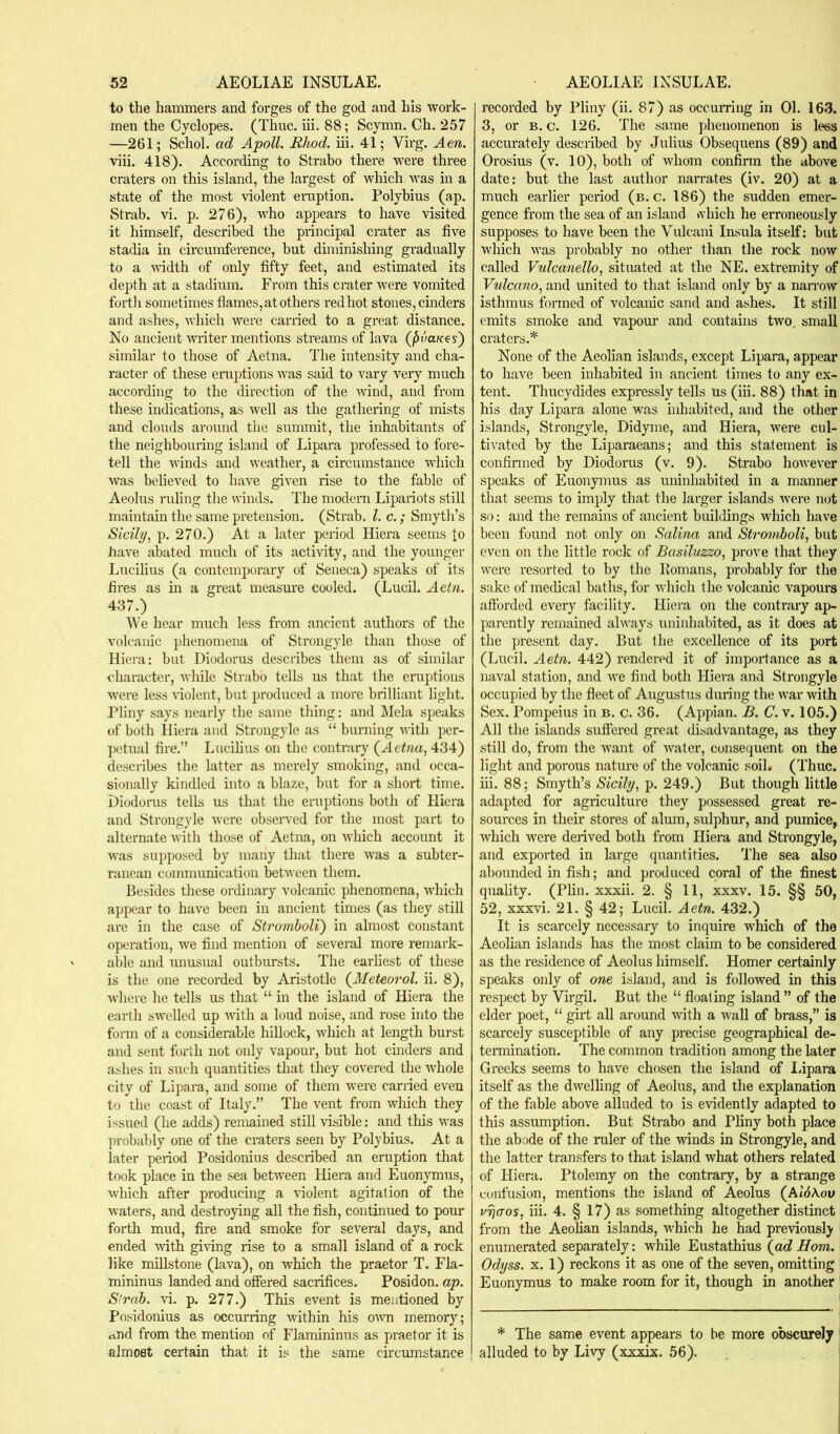 to the hammers and forges of the god and his work- men the Cyclopes. (Thuc. iii. 88; Scymn. Ch. 257 —261; Schol. ad Apoll. Rhod. iii. 41; Virg. Aen. viii. 418). According to Strabo there were three craters on this island, the largest of which was in a state of the most violent eruption. Polybius (ap. Strab. vi. p. 276), who appears to have visited it himself, described the principal crater as five stadia in circumference, but diminishing gradually to a width of only fifty feet, and estimated its depth at a stadium. From this crater were vomited forth sometimes flames,at others redhot stones, cinders and ashes, which were carried to a great distance. No ancient writer mentions streams of lava (^oa/ces) similar to those of Aetna. The intensity and cha- racter of these eraptions was said to vary very much according to the direction of the wind, and from these indications, as well as the gathering of mists and clouds around the summit, the inhabitants of the neighbouring island of Lipara professed to fore- tell the winds and weather, a circumstance which was believed to have given rise to the fable of Aeolus ruling the winds. The modern Lipariots still maintain the same pretension. (Strab. 1. c.; Smyth’s Sicily, p. 270.) At a later period Hiera seems to have abated much of its activity, and the younger Lucilius (a contemporary of Seneca) speaks of its fires as in a great measm'e cooled. (Lucil. Aetn. 437.) We hear much less from ancient authors of the volcanic phenomena of Strongyle than those of Hiera: but Diodorus describes them as of similar character, while Strabo tells us that the eruptions were less violent, but produced a more brilliant light. Pliny says nearly the same thing: and Mela speaks of both Hiera and Strongyle as “ burning with per- petual fire.” Lucilius on the contrary {Aetna, 434) describes the latter as merely smoking, and occa- sionally kindled into a blaze, but for a short time. Diodorus tells us that the eruptions both of Pliera and Strongyle were observed for the most part to alternate with those of Aetna, on which account it was supposed by many that there was a subter- ranean communication between them. Besides these ordinary v^olcanic phenomena, which appear to have been in ancient times (as they still are in the case of Stromboli) in almost constant operation, we find mention of several more remark- able and unusual outbursts. The earliest of these is the one recorded by Aristotle {Meteorol. ii. 8), where he tells us that “ in the island of Hiera the earth swelled up with a loud noise, and rose into the form of a considerable hillock, which at length burst and sent forth not only vapour, but hot cinders and ashes in such quantities that they covered the whole city of Lipara, and some of them were carried even to the coast of Italy.” The vent from which they issued (he adds) remained still visible: and this was probably one of the craters seen by Polybius. At a later period Posidonius described an eruption that took place in the sea between Hiera and Euonymus, which after producing a violent agitation of the waters, and destroying all the fish, continued to pour forth mud, fire and smoke for several days, and ended with giving rise to a small island of a rock like millstone (lava), on which the praetor T. Fla- mininus landed and offered sacrifices. Posidon. ap. S'rab. vi. p. 277.) This event is mentioned by Posidonius as occurring within his own memory; rtud from the mention of Flamininus as praetor it is almost certain that it is the same circumstance recorded by Pliny (ii. 87) as occumng in 01. 163. 3, or B. c. 126. The same phenomenon is less accurately described by Julius Obsequens (89) and Orosius (v. 10), both of whom confirm the above date: but the last author narrates (iv. 20) at a much earlier period (b. c. 186) the sudden emer- gence from the sea of an island which he erroneously supposes to have been the Vulcani Insula itself; but which was probably no other than the rock now called Vulcanello, situated at the NE. extremity of Vulcano, and united to that island only by a naiTow isthmus formed of volcanic sand and ashes. It still emits smoke and vapour and contains two small craters.* None of the Aeolian islands, except Lipara, appear to have been inhabited in ancient times to any ex- tent. Thucydides expressly tells us (iii. 88) that in his day Lipara alone was inhabited, and the other islands, Strongyle, Didyme, and Hiera, were cul- tiv'ated by the Liparaeans; and this statement is confinned by Diodorus (v. 9). Strabo however speaks of Euonymus as uninhabited in a manner that seems to imply that the larger islands were not so: and the remains of ancient buildings which have been found not only on Salina and Stromboli, but even on the little rock of Basiluzzo, prove that they were resorted to by the Romans, probably for the sake of medical baths, for which the volcanic vapours afforded every facility. Hiera on the contrary ap- parently remained always uninhabited, as it does at the present day. But the excellence of its port (Lucil. Aetn. 442) rendered it of importance as a naval station, and we find both Hiera and Strongyle occupied by the fleet of Augustus during the war with Sex. Pompeius in b. c. 36. (Appian. B. C. v. 105.) All the islands suffered great disadvantage, as they still do, from the want of water, consequent on the light and porous nature of the volcanic soil# (Thuc. iii. 88; Smyth’s Sicily, p. 249.) But though little adapted for agriculture they possessed great re- sources in their stores of alum, sulphur, and pumice, which were derived both from Hiera and Strongyle, and exported in large quantities. The sea also abounded in fish; and produced coral of the finest quality. (Plin. xxxii. 2. § 11, xxxv. 15. §§ 50, 52, xxxvi. 21. § 42; Lucil. Aetn. 432.) It is scarcely necessary to inquire which of the Aeolian islands has the most claim to be considered as the residence of Aeolus himself. Homer certainly speaks only of one island, and is followed in this respect by Virgil. But the “ floating island ” of the elder poet, “ girt all around with a Avail of brass,” is scarcely susceptible of any precise geographical de- termination. The common tradition among the later Greeks seems to have chosen the island of I.ipara itself as the dwelling of Aeolus, and the explanation of the fable above alluded to is evidently adapted to this assumption. But Strabo and Pliny both place the abode of the ruler of the Avinds in Strongyle, and the latter transfers to that island what others related of Hiera. Ptolemy on the contrary, by a strange confusion, mentions the island of Aeolus {Al6\ov vrjaos, iii. 4. § 17) as something altogether distinct from the Aeolian islands, which he had previously ' enumerated separately; while Eustathius {ad Horn. Odyss. X. 1) reckons it as one of the seven, omitting Euonymus to make room for it, though in another * The same event appears to be more obscurely i alluded to by LIa^ (xxxix. 56).
