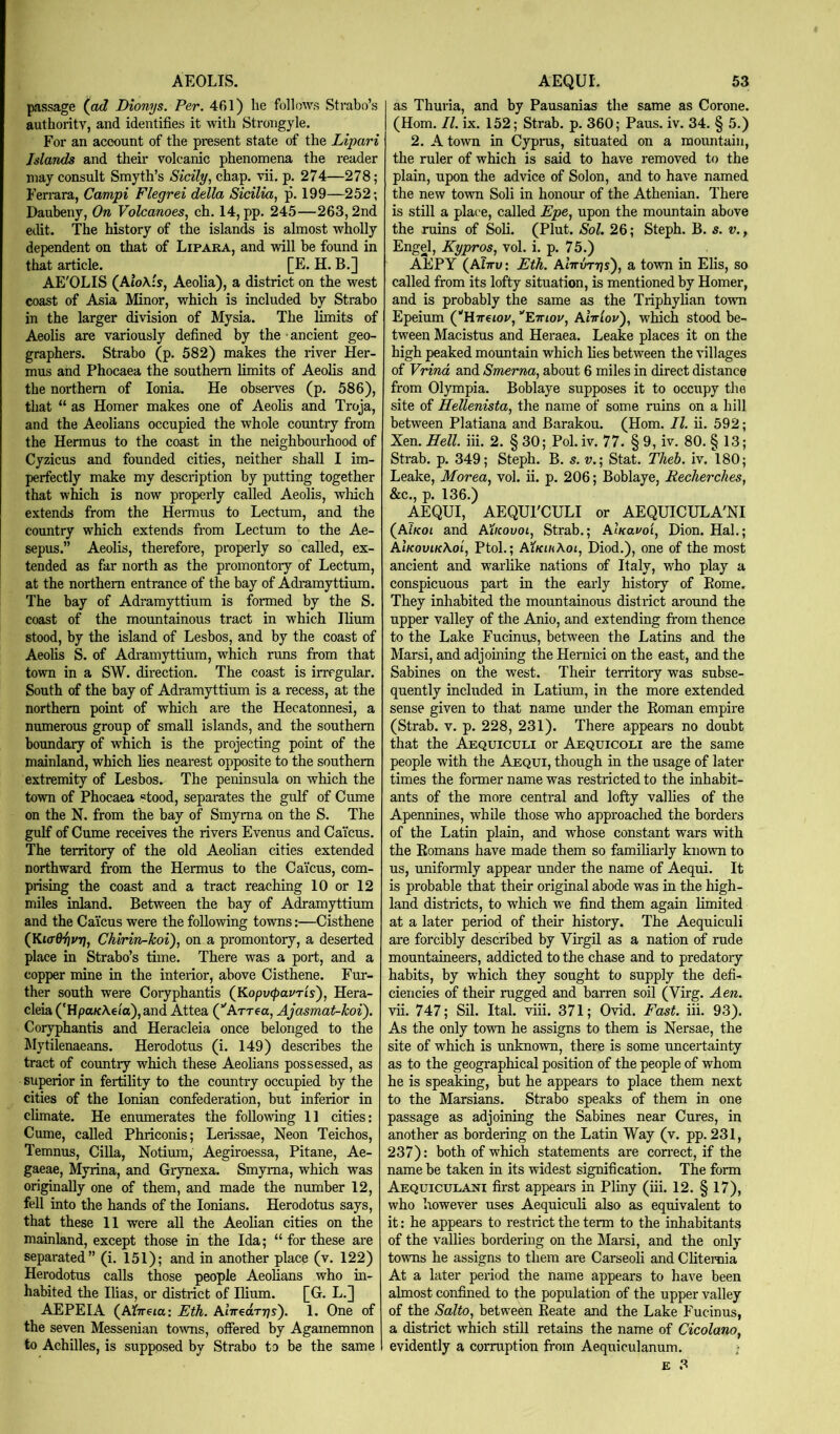 passage {ad Dionijs. Per. 461) he follows Strabo’s authority, and identifies it with Strongyle. For an account of the present state of the Lipari Islands and their volcanic phenomena the reader may consult Smyth’s Sicily, chap. vii. p. 274—278; Ferrera, Campi Flegrei della Sicilia, p. 199—252; Daubeny, On Volcanoes, ch. 14, pp. 245—263,2nd eilit. The history of the islands is almost wholly dependent on that of Lipara, and will be found in that article. [E. H. B.] AE'OLIS {AioXis, Aeolia), a district on the west coast of Asia Minor, which is included by Strabo in the larger division of Mysia. The limits of Aeolis are variously defined by the ancient geo- graphers. Strabo (p. 582) makes the river Her- mus and Phocaea the southern limits of Aeolis and the northern of Ionia. He observ^es (p. 586), that “ as Homer makes one of Aeohs and Troja, and the Aeolians occupied the whole country from the Hermus to the coast in the neighbourhood of Cyzicus and founded cities, neither shall I im- perfectly make my description by putting together that which is now properly called Aeolis, which e.\tends from the Hermus to Lectum, and the country which extends from Lectum to the Ae- sepus.” Aeolis, therefore, properly so called, ex- tended as far north as the promontory of Lectum, at the northern entrance of the bay of Adramyttium. The bay of Adramyttium is formed by the S. coast of the mountainous tract in which Ilium stood, by the island of Lesbos, and by the coast of Aeohs S. of Adi'amyttium, which runs from that town in a SW. direction. The coast is irregular. South of the bay of Adramyttium is a recess, at the northern point of which are the Hecatonnesi, a numerous group of small islands, and the southern boundary of which is the projecting point of the mainland, which hes nearest opposite to the southern extremity of Lesbos. The peninsula on which the town of Phocaea stood, separates the gulf of Cume on the N. from the bay of Smyrna on the S. The gulf of Cume receives the rivers Evenus and Cai’eus. The territory of the old Aeolian cities extended northward from the Hermus to the Cai'eus, com- prising the coast and a tract reaching 10 or 12 miles inland. Between the bay of Adramyttium and the Cai'eus were the following towns:—Cisthene (KiadiivT], Chirin-Jcoi), on a promontory, a deserted place in Strabo’s time. There was a port, and a copper mine in the interior, above Cisthene. Fur- ther south were Coryphantis {KopvcpavTis), Hera- cleia ('Hpa/cAeia),and Attea (’'Arrea, Ajasmat-lcoi). Coryphantis and Heracleia once belonged to the ^lytilenaeans. Herodotus (i. 149) describes the tract of country which these Aeolians possessed, as superior in fertihty to the country occupied by the cities of the Ionian confederation, but inferior in climate. He enumerates the following 11 cities; Cume, called Phriconis; Lerissae, Neon Teichos, Temnus, Cilia, Notium, Aegiroessa, Pitane, Ae- gaeae, Myrina, and Grynexa. Smyrna, which was originally one of them, and made the number 12, fell into the hands of the lonians. Herodotus says, that these 11 were all the Aeolian cities on the mainland, except those in the Ida; “ for these are separated” (i. 151); and in another place (v. 122) Herodotus calls those people Aeolians who in- habited the Ihas, or district of Ilium. [G. L.] AEPEIA {Aiireia-. Eth. AiVeaTTjs). 1. One of the seven Messenian to^vns, offered by Agamemnon to Achilles, is supposed by Strabo to be the same as Thuria, and by Pausanias the same as Corone. (Horn. II. ix. 152; Strab. p. 360; Pans. iv. 34. § 5.) 2. A town in Cyprus, situated on a mountain, the ruler of which is said to have removed to the plain, upon the advice of Solon, and to have named the new town Soli in honour of the Athenian. There is still a place, called Epe, upon the mountain above the ruins of Soli. (Plut. Sol. 26; Steph. B. s. v., Engel, Kypros, vol. i. p. 75.) AEPY (AIttv : Eth. AtVuTTjs), a town in Elis, so called from its lofty situation, is mentioned by Homer, and is probably the same as the Triphyhan town Epeium (‘'Hwetoi', Ett/ov, AIttIov'), which stood be- tween Macistus and Heraea. Leake places it on the high peaked mountain which lies between the villages of Vrind and Smerna, about 6 miles in direct distance from Olympia. Boblaye supposes it to occupy the site of Hellenista, the name of some ruins on a hill between Platiana and Barakou. (Horn. II. ii. 592; Xen. Hell. Hi. 2. § 30; Pol. iv. 77. § 9, iv. 80. § 13; Strab. p. 349; Steph. B. s. w.; Stat. Theb. iv. 180; Leake, Morea, vol. ii. p. 206; Boblaye, Recherches, &c., p. 136.) AEQUI, AEQUrCULI or AEQUICULA'NI {AiKoi and AXkovoi, Strab.; AiKavoi, Dion. Hal.; AIkovik\oi, Ptoh; AtKiaAoi, Diod.), one of the most ancient and warlike nations of Italy, who play a conspicuous part in the early history of Pome. They inhabited the mountainous district around the upper valley of the Anio, and extending from thence to the Lake Fucinus, between the Latins and the Marsi, and adjoining the Hemici on the east, and the Sabines on the west. Their territory was subse- quently included in Latium, in the more extended sense given to that name under the Roman empire (Strab. V. p. 228, 231). There appears no doubt that the Aequiculi or Aequicoli are the same people with the Aequi, though in the usage of later times the former name was restricted to the inhabit- ants of the more central and lofty vallies of the Apennines, while those who approached the borders of the Latin plain, and W'hose constant wars with the Romans have made them so famiharly known to us, uniformly appear under the name of Aequi. It is probable that their original abode was in the high- land districts, to which we find them again limited at a later period of their history. The Aequiculi are forcibly described by Virgil as a nation of rude mountaineers, addicted to the chase and to predatory habits, by which they sought to supply the defi- ciencies of their rugged and barren soil (Virg. Aen. vH. 747; Sil. Ital. viii. 371; Ovid. Fast. Hi. 93). As the only town he assigns to them is Nersae, the site of which is unknown, there is some uncertainty as to the geographical position of the people of whom he is speaking, but he appears to place them next to the Marsians. Strabo speaks of them in one passage as adjoining the Sabines near Cures, in another as bordering on the Latin Way (v. pp. 231, 237): both of which statements are coreect, if the name be taken in its widest signification. The form Aequiculani first appears in Pliny (Hi. 12. § 17), who however uses Aequiculi also as equivalent to it: he appears to restrict the term to the inhabitants of the vallies bordering on the Marsi, and the only towns he assigns to them are CarseoH and Chteroia At a later period the name appears to have been almost confined to the population of the upper valley of the Salto, between Reate and the Lake Fucinus, a district which still retains the name of Cicolano, evidently a comiption from Aequiculanum.