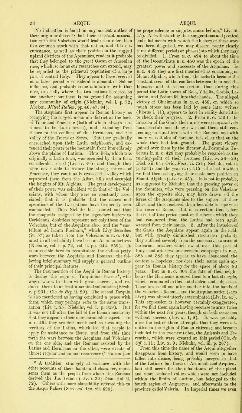 No hiclication is found in any ancient author of their origin or descent: but their constant associa- tion with the Volscians would lead us to refer them to a common stock with that nation, and this cir- cumstance, as well as their position in the rugged upland districts of the Apennines, renders it probable that they belonged to the great Oscan or Ausonian race, which, so far as our researches can extend, may be regarded as the primeval population of a large part of central Italy. They appear to have received at a later period a considerable amount of Sabine influence, and probably some admixture with that race, especially where the two nations bordered on one another: but there is no ground for assuming any community of origin (Niebuhr, vol. i. p. 72; Abeken, Mittel Italien, pp. 46, 47, 84). The Aequians first appear in Roman histoiy as occupying the rugged mountain district at the back of Tibur and Praeneste (both of which always con- tinued to be Latin toums), and extending from thence to the confines of the Hernicans, and the valley of the Trerus or Sacco. But they gradually encroached upon their Latin neighbours, and ex- tended their power to the mountain front immediately above the plains of Latium. Thus Bola, which was originally a Latin town, was occupied by them for a considerable period (Liv. iv. 49): and though they were never able to reduce the strong fortress of Praeneste, they continually crossed the valley which separated them from the Alban hills and occupied the heights of Mt. Algidus. The great development of their power was coincident with that of the Vol- scians, with whom they w’ere so constantly asso- ciated, that it is probable that the names and operations of the two nations have frequently been confounded. Thus Niebuhr has pointed out that the conquests assigned by the legendary history to Coriolanus, doubtless represent not only those of the Volscians, but of the Aequians also: and the “cas- tellum ad lacum Fucinum,” which Livy describes (iv. 57) as taken from the Volscians in b. c. 405, must in all probability have been an Aequian fortress (Niebuhr, vol. i. p. 72, vol. ii. pp. 244, 259). It is impossible here to recapitulate the endless petty wars between the Aequians and Romans; the fol- lowing brief summary will supply a general outline of their principal features. The first mention of the Aequi in Roman history is during the reign of Tarquinius Prisons*, who waged war with them with great success, and re- duced them to at least a nominal submission (Strab. V. p.231; Cic.de Rep.W. 20). The second Tarquin is also mentioned as ha\nng concluded a peace with them, which may perhaps refer to the same trans- action (Liv. i. 55; Niebuhr, vol. i. p. 359). But it was not till after the fall of the Roman monarchy that they appear in their more formidable aspect. In B. c. 494 they are first mentioned as invading the territory of the Latins, which led that people to apply for assistance to Rome: and from this time forth the wars between the Aequians and Volscians on the one side, and the Romans assisted by the Latins and Hernicans on the other, were events of almost regular and annual recun-ence (“ statum jam * A tradition, strangely at variance with the other accounts of their habits and character, repre- sents them as the people from whom the Romans derived the Jus Fetiale (Liv. i. 32; Dion. Hal. ii. 72). Others with more plausibility referred this to the Aequi Fahsci (Serv. ad Aen. vii. 695). ac prope solenne in singulos annos bellum,” Liv. iii. 15). Notwithstanding the exaggerations and poetical embellishments vsdth which the history of these wars has been disguised, we may discern pretty clearly three different periods or phases into which they may be divided. 1. From b. c. 494 to about the time of the Decemvirate b. c. 450 was the epoch of the greatest power and successes of the Aequians. In b. c. 463 they are first mentioned as encamping on Mount Algidus, which from thenceforth became the constant scene of the conflicts between them and the Romans: and it seems certain that during this, period the Latin towns of Bola, Vitellia, Corbio, La- bicum, and Pedum fell into their hands. The alleged victory of Cincinnatus in b. c. 458, on which so much stress has been laid by some later writers (Floras i. 11), appears to have in reality done little to check their progress. 2. From b. c. 450 to the invasion of the Gauls their arms were comparatively unsuccessful: and though we find them still con- tending on equal terms with the Romans and with many vicissitudes of fortune, it is clear that on the whole they had lost ground. The great victory gauied over them by the dictator A. Postulnius Tu- bertus in b. c. 428 may probably be regarded as the turning-point of their fortunes (Liv. iv. 26—29; Diod. xii. 64; Ovid. Fast. vi. 721; Niebuhr, vol. ii. p. 454): and the year b. c. 415 is the last in which we find them occupying their customary position on Mount Algidus (Liv. iv. 45). It is not improbable, as suggested by Niebuhr, that the grouffng power of the Samnites, who were pressing on the Volscians upon the opposite side, may have drawn off the forces of the Aequians also to the support of their allies, and thus rendered them less able to cope with the powder of Rome. But it is certain that bef )re the end of this period most of the towns which they had conquered from the Latins had been again wrested from their hands. 3. After the invasion of the Gauls the Aequians appear again in the field, but with greatly diminished resources: probably they suffered severely from the successive swarms ot bai’barian invaders which swept over this part of Italy: and after two unsuccessful campaigns in n. c. 386 and 385 they appear to have abandoned the contest as hopeless: nor does their name again ap- pear in Roman history for the space of above 80 years. But in b. c. 304 the fate of their neigh- bours the Hernicans aroused them to a last straggle, w'hich terminated in their total defeat and subjection. Their towns fell one after another into the hands of the victorious Romans, and the Aequian nation (says Livy) was almost utterly exterminated (Liv. ix. 45). This expression is however certainly exaggerated, , for we find them again having recourse to arms twice i within the next few years, though on both occasions | without success (Liv. x. 1, 9). It was probably after the last of these attempts that they were ad- mitted to the rights of Roman citizens: and became included in the two new tribes, the Aniensis and Te- rentina, which were created at this period (Cic. de Off. i. 11; Liv. X. 9; Niebuhr, vol. iii. p. 267). From this time the name of the Aequi altogether disappears from history, and would seem to have fallen into disuse, being probably merged in that of the Latins: but those of Aequiculi and Aequicu- lani still occur for the inhabitants of the upland and more secluded vallies which were not iiicluded within the limits of Latium, but belonged to the fourth region of Augustus: and afterwards to the province called Valeria. In Imperial times we even
