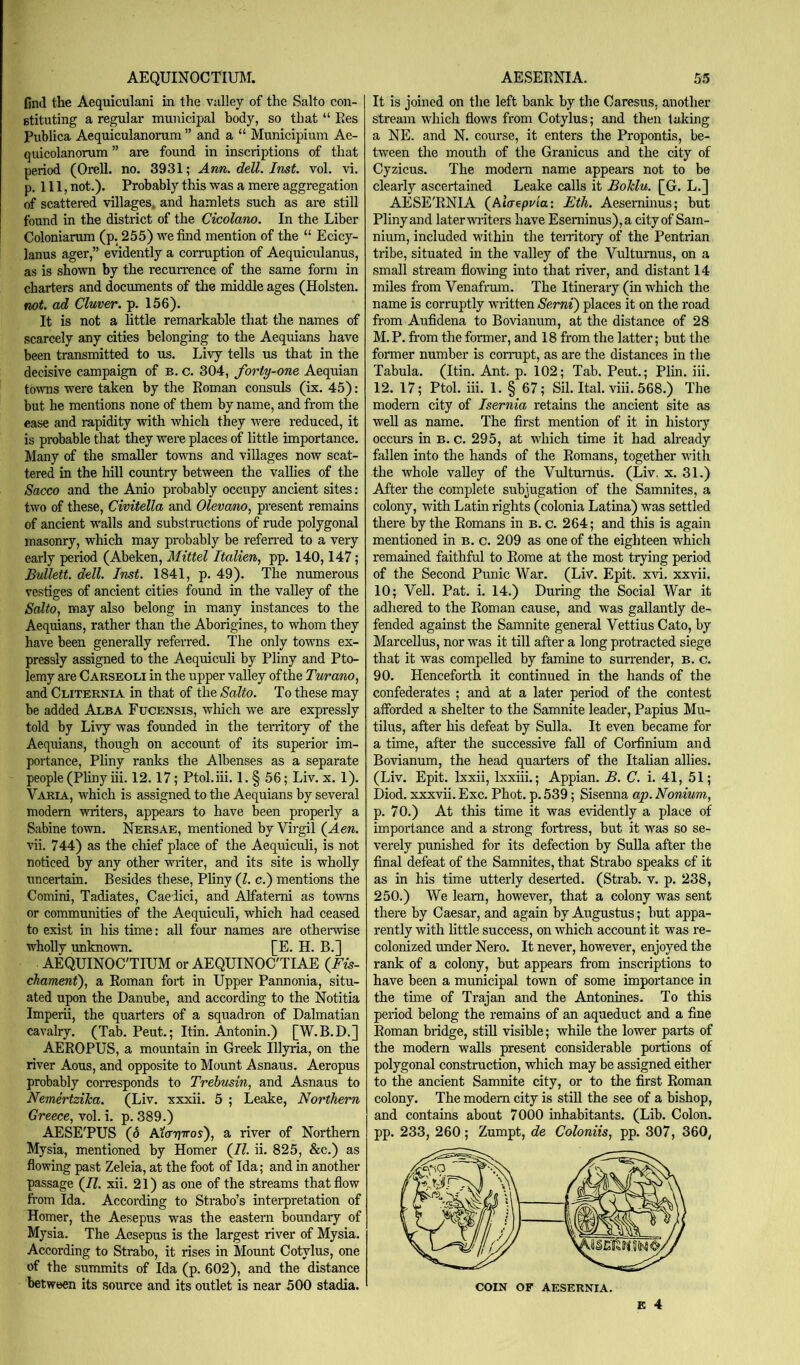 AEQUINOCTIUM. find the Aequiculani in the valley of the Salto con- Btituting a regular municipal body, so that “ Ees Publica Aequiculanorum ” and a “ Municipium Ae- quicolanorum ” are found in inscriptions of that period (Orell. no. 3931; Ann. dell. Inst. vol. vi. p. Ill, not.). Probably this was a mere aggregation of scattered villages, and hamlets such as are still found in the district of the Cicolano. In the Liber Coloniarum (p. 255) we find mention of the “ Ecicy- lanus ager,” evidently a corruption of Aequiculanus, as is shown by the recuiTence of the same form in charters and documents of the middle ages (Holsten. not. ad Cluver. p. 156). It is not a little remarkable that the names of scarcely any cities belonging to the Aequians have been transmitted to us. Livy tells us that in the decisive campaign of b. c. 304, forty-one Aequian tovTis were taken by the Eoman consuls (ix. 45); but he mentions none of them by name, and from the ease and rapidity with which they were reduced, it is probable that they were places of little importance. Many of the smaller towns and villages now scat- tered in the hill coimtry between the vallies of the Sacco and the Anio probably occupy ancient sites: two of these, Civitella and Olevano, present remains of ancient w'alls and substructions of rude polygonal masonry, which may probably be refen-ed to a very early period (Abeken, Mittel Italien, pp. 140,147; Bullett. dell. Inst. 1841, p. 49). The numerous vestiges of ancient cities found in the valley of the Salto^ may also belong in many instances to the Aequians, rather than the Aborigines, to whom they have been generally referred. The only towns ex- pressly assigned to the Aequiculi by Pliny and Pto- lemy are Carseoli in the upper valley of the Turano, and Cliternia in that of the Salto. To these may be added Alba Fucensis, which we are expressly told by Livy was founded in the territory of the Aequians, though on account of its superior im- portance, Pliny ranks the Albenses as a separate people (Pliny iii. 12.17; Ptol.iii. 1. § 56; Liv. x. 1). Varia, which is assigned to the Aequians by several modem writers, appears to have been properly a Sabine town. Nersae, mentioned by Virgil (^Aen. vii. 744) as the chief place of the Aequiculi, is not noticed by any other writer, and its site is wholly uncertain. Besides these, Pliny (1. c.) mentions the Comini, Tadiates, Caeiici, and Alfatemi as towns or communities of the Aequiculi, which had ceased to exist in his time; all four names are othei-wise wholly unknown. [E. H. B.] AEQUINOC'TITJM or AEQUINOC'TIAE {Fis- chament), a Eoman fort in Upper Pannonia, situ- ated upon the Danube, and according to the Notitia Imperii, the quarters of a squadron of Dalmatian cavalry. (Tab. Pent.; Itin. Antonin.) [W.B.D.] AEEOPUS, a mountain in Greek Illyria, on the river Aous, and opposite to Mount Asnaus. Aeropus probably corresponds to Trehusin, and Asnaus to NemertziJea. (Liv. xxxii. 5 ; Leake, Northern Greece, vol. i. p. 389.) AESE'PUS (6 AfuTjTTos), a river of Northern Mysia, mentioned by Homer (/?. ii. 825, &c.) as flowing past Zeleia, at the foot of Ida; and in another passage (/?. xii. 21) as one of the streams that flow from Ida. According to Strabo’s interpretation of Homer, the Aesepus was the eastern boundary of Mysia. The Aesepus is the largest river of Mysia. According to Strabo, it rises in Mount Cotylus, one of the summits of Ida (p. 602), and the distance between its source and its outlet is near 500 stadia. AESEENIA. 5.5 It is joined on the left bank by the Caresus. another stream which flows from Cotylus; and then taking a NE. and N. course, it enters the Propontis, be- tween the mouth of the Granicus and the city of Cyzicus. The modem name appears not to be clearly ascertained Leake calls it BoTdu. [G. L.] AESE'ENIA (^Aicrepvia: Eth. Aeseminus; but Pliny and later writers have Eseminus),a cityof Sam- nium, included within the teiiitory of the Pentrian tribe, situated in the valley of the Vultumus, on a small stream flowing into that river, and distant 14 miles from Venafmm. The Itinerary (in which the name is corruptly written Serni) places it on the road from Aufidena to Bovianum, at the distance of 28 M.P. from the former, and 18 from the latter; but the former number is corrupt, as are the distarrees in the Tabula. (Itin. Ant. p. 102; Tab. Pent.; Plin. iii. 12. 17; Ptol. iii. 1. § 67; Sil. Ital. viii. 568.) The modern city of Isernia retains the ancient site as well as name. The first mention of it in history occurs in b. c. 295, at which time it had already fallen into the hands of the Eomans, together with the whole valley of the Virltmirus. (Liv. x. 31.) After the complete subjugation of the Samnites, a colony, with Latin rights (colonia Latina) was settled there by the Eomans in b. c. 264; and this is again mentioned in b. c. 209 as one of the eighteen which remained faithful to Eome at the most trying period of the Second Punic War. (Liv. Epit. xvi. xxvii. 10; Veil. Pat. i. 14.) During the Social War it adhered to the Eoman cause, and was gallantly de- fended against the Samnite general Vettius Cato, by Marcellus, nor was it till after a long protracted siege that it was compelled by famine to surrender, b. c. 90. Henceforth it continued in the hands of the confederates ; and at a later period of the contest afforded a shelter to the Samnite leader, Papius Mu- tilus, after his defeat by Sulla. It even became for a time, after the successive faU of Corfinium and Bovianum, the head quarters of the Italian allies. (Liv. Epit. Ixxii, Ixxiii.; Appian. B. C. i. 41, 51; Diod. xxxvii. Exc. Phot. p. 539; Sisenna ap. Nonium, p. 70.) At this time it was evidently a place of importance and a strong fortress, but it was so se- verely punished for its defection by Sulla after the final defeat of the Samnites, that Strabo speaks of it as in his time utterly deserted. (Strab. v. p. 238, 250.) We learn, however, that a colony was sent there by Caesar, and again by Augustus; but appa- rently with little success, on which account it was re- colonized under Nero. It never, however, enjoyed the rank of a colony, but appears from inscriptions to have been a municipal town of some importance in the tune of Trajan and the Antonines. To this period belong the remains of an aqueduct and a fine Eoman bridge, stiU visible; while the lower parts of the modern walls present considerable portions of polygonal construction, which may be assigned either to the ancient Samnite city, or to the first Eoman colony. The modem city is still the see of a bishop, and contains about 7000 inhabitants. (Lib. Colon, pp. 233, 260; Zumpt, de Coloniis, pp. 307, 360, COIN OF AESERNIA.