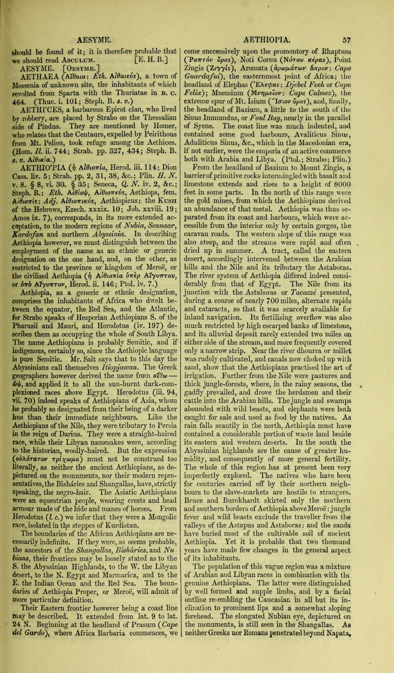 AESYME. should be found of it; it is therefure probable that we should read Asculum. [E. H. B.] AESYME. [Oesymb.] AETHAEA (Ai0aia: Eth. Aldaievs), a town of Messenia of unknown site, the inhabitants of which revolted from Sparta with the Thuriatae in B. c. 464. (Thuc. i. 101; Steph. B. s. w.) AETHI'CES, a barbarous Epirot clan, who lived by robbery, are placed by Strabo on the Thessalian side of Pindus. They are mentioned by Homer, who relates that the Centaurs, expelled by Peirithous from Mt. Pelion, took refuge among the Aethices. (Horn. II. ii. 744; Strab. pp. 327, 434; Steph. B. s. V. Aidma.) AETHIO'PIA (•^ aIOiottIu, Herod, iii. 114; Dion Cass. liv. 5; Strab. pp. 2, 31, 38, &c.; Plin. H. N. V. 8. § 8, vi. 30. § 35; Seneca, Q,. N. iv. 2, &c.; Steph. B.: Eth. AidioiJ/, Aldioireis, Aethiops, fern. AWiottis: Adj. AidioTTiKos, Aethiopicus: the Kush of the Hebrews, Ezech. xxxix. 10; Job. xxviii. 19; Amos ix. 7), corresponds, in its more extended ac- ceptation, to the modem regions of Nubia, Sennaar, Kordofan and northern Abyssinia. In describing Aethiopia however, we must distinguish between the employment of the name as an ethnic or generic designation on the one hand, and, on the other, as restricted to the province or kuigdom of Meroe, or the civilised Aethiopia (ji AlQioma virep Aiyvirrov, or inrb Atyvnrov, Herod, ii. 146; Ptol. iv. 7.) Aethiopia, as a generic or ethnic designation, comprises the inhabitants of Africa who dwelt be- tween the equator, the Eed Sea, and the Atlantic, for Strabo speaks of Hesperian Aethiopians S. of the Pharusii and Mauri, and Herodotus (iv. 197) de- scribes them as occupying the whole of South Libya. The name Aethiopians is probably Semitic, and if indigenous, certainly so, since the Aethiopic language is pure Semitic. Mr. Salt says that to this day the Abyssinians call themselves Itiopjawan. The Greek geographers however derived the name from — &\l/, and applied it to all the sun-burnt dark-com- plexioned races above Egypt. Herodotus (iii. 94, vii. 70) indeed speaks of Aethiopians of Asia, whom he probably so designated from their being of a darker hue than their immediate neighbours. Like the Aethiopians of the Nile, they were tributary to Persia in the reign of Darius. They were a straight-haired race, while their Libyan namesakes were, according to the historian, woolly-haired. But the expression (ovASraroy rpixccpa) must not be constmed too literally, as neither the ancient Aethiopians, as de- pictured on the monuments, nor their modern repre- sentatives, the Bishfiries and Shangallas, have, strictly speaking, the negro-hair. The Asiatic Aethiopians were an equestrian people, wearing crests and head armour made of the hide and manes of horses. From Herodotus (1. c.) we infer that they were a Mongolic race, isolated in the steppes of Kurdistan. The boundaries of the African Aethiopians are ne- cessarily indefinite. If they were, as seems probable, the ancestors of the Shangallas, Bishdries, and Nu ■ bians, their frontiers may be loosely stated as to the S. the Abyssinian Highlands, to the W. the Libyan desert, to the N. Egypt and Marmarica, and to the E. the Indian Ocean and the Eed Sea. The boun- daries of Aethiopia Proper, or Meroe, will admit of more particular detinition. Their Eastern frontier however being a coast line may be described. It extended from lat. 9 to lat. 24 N. Beginning at the headland of Prasum {Cape del Gardo), where Africa Barbaria commences, we AETHIOPIA. 57 come successively upon the promontory of Ehaptum {'PaTcrdv opos'). Noli Cornu (Notok Kepas'), Point Zingis {Ziyyis), Aromata {apufxaTcoy aupov: Cape Quardafui), the easternmost point of Africa; tlie headland of Elephas (’EAetpas: Djebel Feeh or Cape Felix)', Mnemium {Mvr]p.e7ov: Cape Calmez), the extreme spur of Mt. Isium (IfTioi^ tiiially, the headland of Bazium, a little to the south of the Sinus Immundus, or Foul Bay, nearly in the parallel of Syene. The coast line was much indented, ami contained some good harbours, Avaliticus Sinu,*:', Aduliticus Sinus, &c., which in the Macedonian era, if not earlier, were the emporia of an active commerce both with Arabia and Libya. (Ptol.; Strabo; Plin.) From the headland of Bazium to Mount Zingis, a barrier of primitive rocks intermingled with basalt and limestone extends and rises to a height of 8000 feet in some parts. In the north of this range wei-e the gold mines, from which the Aethiopians derived an abundance of that metal. Aethiopia was thus se- parated from its coast and harbours, which were ac- cessible from the interior only by certain gorges, the caravan roads. The western slope of this range was also steep, and the streams were rapid and often dried up in summer. A tract, called the eastern desert, accordingly intervened between the Arabian hills and the Nile and its tributary the Astaboras. The river system of Aethiopia difiered indeed consi- derably from that of Egypt. The Nile from its junction with the Astaboras or Tacazze presented, during a com*se of nearly 700 miles, alternate rapids and cataracts, so that it was scarcely available for inland navigation. Its fertilising overflow was also much restricted by high escarped banks of limestone, and its alluvial deposit rarely extended two miles on either side of the stream, and more frequently covered only a narrow strip. Near the river dliourra or millet was rudely cultivated, and canals now choked up with sand, show that the Aethiopians practised the art of irrigation. Further from the Nile were pastures and thick jmigle-forests, where, in the rainy seasons, the gadfly prevailed, and drove the herdsmen and their cattle into the Arabian hills. The jungle and swamps abounded vidth wild beasts, and elephants were both caught for sale and used as food by the natives. As rain falls scantily in the north, Aethiopia must have contained a considerable portion of waste land beside its eastern and western deserts. In the south the Abyssinian highlands are the cause of greater hu- midity, and consequently of more general fertility. The whole of this region has at present been very imperfectly explored. The natives who have been for centuries carried off by their northern neigh- bours to the slave-markets are hostile to strangers. Bruce and Burckhardt skirted only the northern and southern borders of Aethiopia above Meroe: jungle fever and wild beasts exclude the traveller from the valleys of the Astapus and Astaboras: and the sands have buried most of the cultivable soil of ancient Aethiopia. Yet it is probable that two thousand yeai's have made few changes in the general aspect of its inhabitants. The population of this vague region was a mixture of Arabian and Libyan races in combination with the genuine Aethiopians. The latter were distinguished by well formed and supple limbs, and by a facial outline resembhng the Caucasian in all but its in- clination to prominent lips and a somewhat sloping forehead. The elongated Nubian eye, depictured on the monuments, is still seen in the Shangallas. As neither Greeks nor Eoinans penetrated beyond Napata,