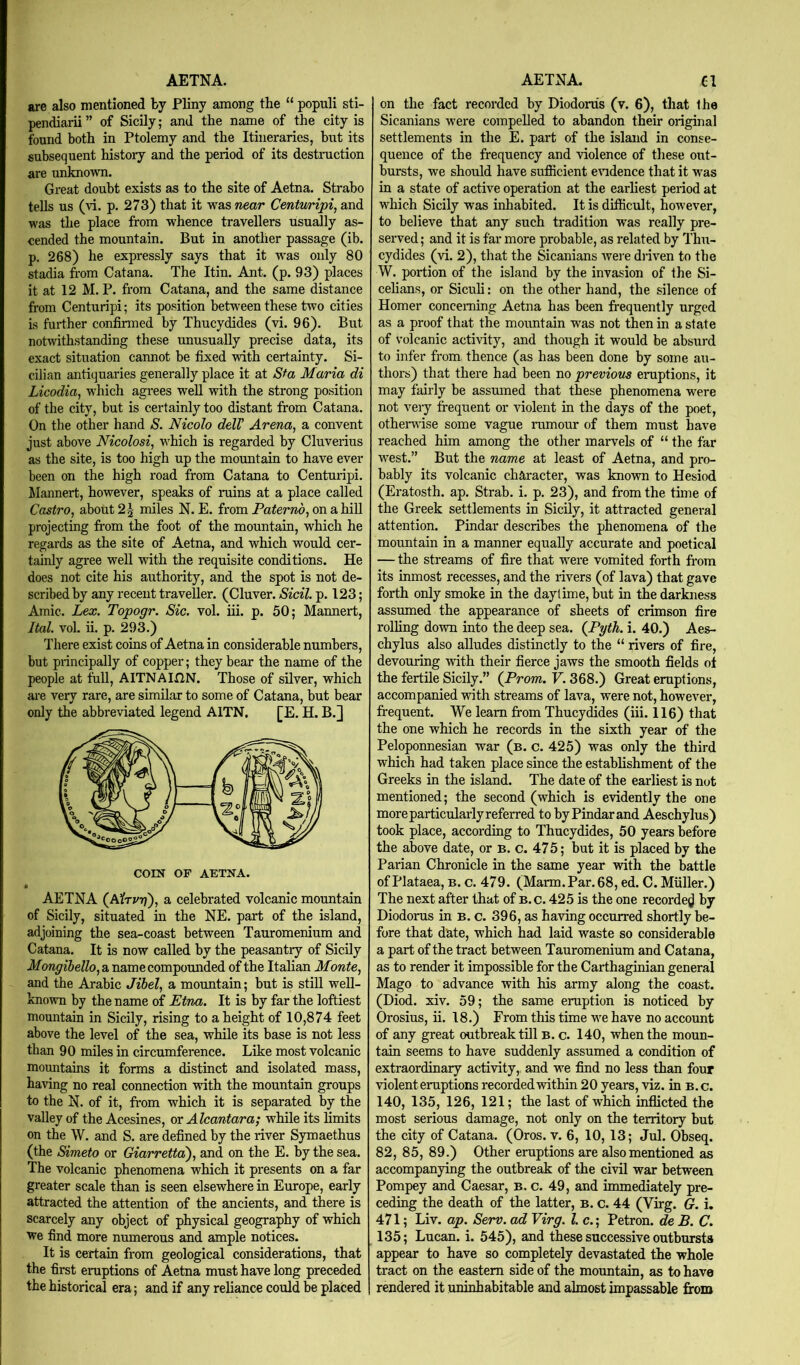 are also mentioned by Pliny among the “ populi sti- pendiarii ” of Sicily; and the name of the city is found both in Ptolemy and the Itineraries, but its subsequent history and the period of its destruction are unknown. Great doubt exists as to the site of Aetna. Strabo tells us (vi. p. 273) that it was wear Centvnripi, and was the place from whence travellers usually as- cended the mountain. But in another passage (ib. p. 268) he expressly says that it was only 80 stadia from Cat ana. The Itin. Ant. (p. 93) places it at 12 M. P. from Catana, and the same distance from Centuripi; its position between these two cities is further confirmed by Thucydides (vi. 96). But notwithstanding these unusually precise data, its exact situation cannot be fixed with certainty. Si- cilian antiquaries generally place it at Sf a Maria di Licodia, which agrees well with the strong position of the city, but is certainly too distant from Catana. On the other hand S. Nicolo delV Arena, a convent just above Nicolosi, which is regarded by Cluverius as the site, is too high up the mountain to have ever been on the high road from Catana to Centuripi. ilannert, however, speaks of ruins at a place called Castro, about 2^ miles N. E. from Paternb, on a hill projecting from the foot of the mountain, which he regards as the site of Aetna, and which would cer- tainly agree well with the requisite conditions. He does not cite his authority, and the spot is not de- seribed by any recent traveller. (Cluver. Sicil. p. 123; Amic. Lex. Topogr. Sic. vol. iii. p. 50; Mannert, Ital. vol. ii. p. 293.) There exist coins of Aetna in considerable numbers, but principally of copper; they bear the name of the people at full, AITNAIHN. Those of silver, which are very rare, are similar to some of Catana, but bear only the abbreviated legend AITN, [E. H. B.] com OF AETNA. • AETNA (A^tvtj), a celebrated volcanic mountain of Sicily, situated in the NE. part of the island, adjoining the sea-coast between Tauromenium and Catana. It is now called by the peasantry of Sicily Mongibello, a name compounded of the Italian Monte, and the Arabic Jihel, a moimtain; but is still well- known by the name of Etna. It is by far the loftiest mountain in Sicily, rising to a height of 10,874 feet above the level of the sea, while its base is not less than 90 miles in circumference. Like most volcanic mountains it forms a distinct and isolated mass, having no real connection with the mountain groups to the N. of it, from which it is separated by the valley of the Acesines, or Alcantara; while its limits on the W. and S. are defined by the river Symaethus (the Simeto or Giarrettd), and on the E. by the sea. The volcanic phenomena which it presents on a far greater scale than is seen elsewhere in Europe, early attracted the attention of the ancients, and there is scarcely any object of physical geography of which we find more numerous and ample notices. It is certain from geological considerations, that the first eruptions of Aetna must have long preceded the historical era; and if any reliance could be placed on the fact recorded by Diodorus (v. 6), tliat the Sicanians were compelled to abandon their original settlements in the E. part of the island in conse- quence of the frequency and violence of these out- bursts, we should have sufiicient emdence that it was in a state of active operation at the earliest period at which Sicily was inhabited. It is difficult, however, to believe that any such tradition was really pre- served ; and it is far more probable, as related by Thu- cydides (vi. 2), that the Sicanians wei-e driven to the W. portion of the island by the invasion of the Si- celians, or Sicuh: on the other hand, the silence of Homer concerning Aetna has been frequently urged as a proof that the mountain was not then in a state of volcanic activity, and though it would be absurd to infer from thence (as has been done by some au- thors) that there had been no previous eruptions, it may fairly be assumed that these phenomena were not veiy frequent or violent in the days of the poet, othenvise some vague rumour of them must have reached him among the other marvels of “ the far west.” But the name at least of Aetna, and pro- bably its volcanic character, was known to Hesiod (Eratosth. ap. Strab. i. p. 23), and from the time of the Greek settlements in Sicily, it attracted genei-al attention. Pindar describes the phenomena of the mountain in a manner equally accurate and poetical — the streams of fire that were vomited forth fi*om its inmost recesses, and the rivers (of lava) that gave forth only smoke in the daytime, but in the darkness assumed the appearance of sheets of crimson fire rolling down into the deep sea. (^Pyth. i. 40.) Aes- chylus also alludes distinctly to the “ rivers of fire, devouring with their fierce jaws the smooth fields of the fertile Sicily.” (Prom. V. 368.) Great eruptions, accompanied with streams of lava, were not, however, frequent. We learn from Thucydides (iii. 116) that the one which he records in the sixth year of the Peloponnesian war (b. c. 425) was only the third which had taken place since the establishment of the Greeks in the island. The date of the earliest is not mentioned; the second (which is evidently the one more particularly referred to by Pindar and Aeschylus) took place, according to Thucydides, 50 years before the above date, or b. c. 475; but it is placed by the Parian Chronicle in the same year with the battle of Plataea, b. c. 479. (Harm.Par.68, ed. C. Muller.) The next after that of b.c. 425 is the one recorde^J by Diodorus in B. c. 396, as having occurred shortly be- fore that date, which had laid waste so considerable a part of the tract between Tauromenium and Catana, as to render it impossible for the Carthaginian general Mago to advance with his army along the coast. (Diod. xiv. 59; the same eruption is noticed by Orosius, ii. 18.) From this time we have no account of any great outbreak till b. c. 140, when the moun- tain seems to have suddenly assumed a condition of extraordinary activity, and we find no less than four violent eruptions recorded within 20 years, viz. in b.c. 140, 135, 126, 121; the last of which inflicted the most serious damage, not only on the territory but the city of Catana. (Oros. v. 6, 10, 13; Jul. Obseq. 82, 85, 89.) Other eruptions are also mentioned as accompanying the outbreak of the civil war between Pompey and Caesar, b. c. 49, and immediately pre- ceding the death of the latter, b. c. 44 (Virg. G. i. 471; Liv. ap. Serv. ad Virg. 1. c.; Petron. de B. C. 135; Lucan, i. 545), and these successive outbursts appear to have so completely devastated the whole tract on the eastern side of the mountain, as to have rendered it uninhabitable and almost impassable from