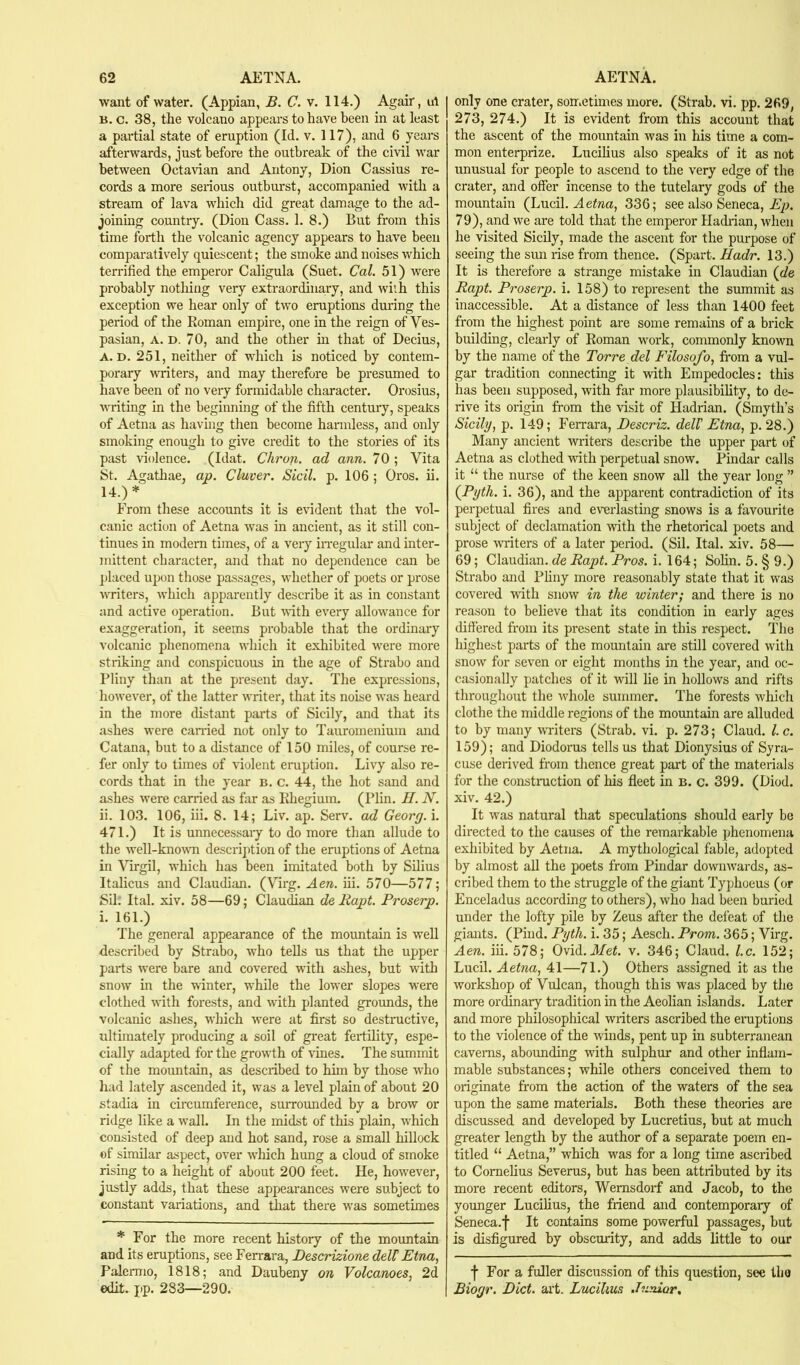 want of water. (Appian, B. C. v. 114.) Agair, ut B. c. 38, the volcano appears to have been in at least a partial state of eruption (Id. v. 117), and 6 years afterwards, just before the outbreak of the civil war between Octartan and Antony, Dion Cassius re- cords a more serious outburst, accompanied with a stream of lava which did great damage to the ad- joining country. (Dion Cass. 1. 8.) But from this time forth the volcanic agency appears to have been comparatively quiescent; the smoke and noises which terrified the emperor Caligula (Suet. Cal. 51) were j)robably nothing very extraordinary, and with this exception we hear only of two eruptions during the period of the Roman empire, one in the reign of Ves- pasian, A. D. 70, and the other m that of Decius, A. D. 251, neither of which is noticed by contem- porary vTiters, and may therefore be presumed to have been of no very formidable character. Orosius, writing in the begiiming of the fifth century, speaks of Aetna as having then become harmless, and only smoking enough to give credit to the stories of its past violence. (Idat. Chron. ad ann. 70 ; Vita St. Agathae, ap. Cluver. Sicil. p. 106 ; Oros. ii. 14.)* From these accounts it is evident that the vol- canic action of Aetna was in ancient, as it still con- tinues in modem times, of a very iiTegular and inter- mittent character, and that no dependence can be placed upon those passages, whether of poets or prose writers, which apparently describe it as in constant and active operation. But with every allowance for exaggeration, it seems probable that the ordinary volcanic phenomena which it exhibited were more striking and conspicuous in the age of Strabo and Pliny than at the present day. The expressions, however, of the latter writer, that its noise was heard in the more distant parts of Sicily, and that its ashes were earned not only to Tauroinenium and Catana, but to a distance of 150 miles, of course re- fer only to times of violent eruption. Livy also re- cords that in the year b. c. 44, the hot sand and a.shes were carried as far as Rhegium. (Plin. II. N. ii. 103. 106, hi. 8. 14; Liv. ap. Serv. ad Georg, i. 471.) It is unnecessaiy to do more than allude to the well-knowTi description of the emptions of Aetna in Virgil, which has been imitated both by Silius Italicus and Claudian. (Virg. Aen. hi. 570—577; Sil. Ital. xiv. 58—69; Claudian de Rapt. Proserp. i. 161.) The general appearance of the mountain is well described by Strabo, who teUs us that the upper parts were bare and covered with ashes, but with snow in the winter, while the lower slopes were clothed with fore-sts, and with planted grounds, the volcanic ashes, which were at first so destmetive, ultimately producing a soil of great ferthity, espe- cially adapted for the growth of \dnes. The summit of the mountain, as described to hun by those who had lately ascended it, was a level plain of about 20 stadia in circumference, surrounded by a brow or ridge like a wall. In the midst of this plain, which consisted of deep and hot sand, rose a small hillock of similar aspect, over which hung a cloud of smoke rising to a height of about 200 feet. He, however, justly adds, that these appearances were subject to constant variations, and that there was sometimes * For the more recent history of the mountain and its eruptions, see Ferrara, Descrizione deW Etna, Palemio, 1818; and Daubeny on Volcanoes, 2d edit. pp. 283—290. only one crater, soiriCtimes more. (Strab. vi. pp. 269, 273, 274.) It is evident from this account that the ascent of the mountain was in his time a com- mon enterprize. Lucihus also speaks of it as not unusual for people to ascend to the very edge of the crater, and offer incense to the tutelary gods of the mountain (Lucil. 336; see also Seneca, 79), and we are told that the emperor Hadiian, when he visited Sicily, made the ascent for the purpose of seeing the sun rise from thence. (Spart. Hadr. 13.) It is therefore a strange mistake in Claudian (de Rapt. Proserp. i. 158) to represent the summit as inaccessible. At a distance of less than 1400 feet from the highest point are some remains of a brick building, clearly of Roman work, commonly known by the name of the Torre del Filosofo, fi'om a vul- gar tradition connecting it with Empedocles: this has been supposed, with far more plausibility, to de- rive its origin from the visit of Hadrian. (Smyth’s Sicily, p. 149; Ferrara, Descriz. delV Etna, p. 28.) Many ancient writers describe the upper part of Aetna as clothed with perpetual snow. Pindar calls it “ the nurse of the keen snow all the year long ” (Pyth. i. 36), and the apparent contradiction of its perpetual fires and everlasting snows is a favourite subject of declamation with the rhetorical poets and prose wi'iters of a later period. (Sil. Ital. xiv. 58— 69; Claudian. de Rapt. Pros. i. 164; Solin. 5. § 9.) Strabo and Pliny more reasonably state that it was covered with snow in the winter; and there is no reason to believe that its condition in early ages differed from its present state in this respect. The highest parts of the mountain are still covered with snow for seven or eight months in the year, and oc- casionally patches of it will lie in hollows and rifts throughout the whole summer. The forests which clothe the middle regions of the mountain are alluded to by many writers (Strab. vi. p. 273; Claud, l.c. 159); and Diodorus tells us that Dionysius of Syra- cuse derived from thence great part of the materials for the construction of his fleet in b. c. 399. (Diod. xiv. 42.) It was natural that speculations should early be directed to the causes of the remarkable phenomena exhibited by Aetna. A mythological fable, adopted by almost all the poets from Pindar downwards, as- cribed them to the struggle of the giant Typhoeus (or Enceladus according to others), who had been buried under the lofty pile by Zeus after the defeat of the giants. (Piud. Pyth. i. 35; Aesch. Prom. 365; Virg. Aen. iii. 578; Ovid. A/ei. v. 346; Claud, l.c. 152; Lucil. Aetna, 41—71.) Others assigned it as the workshop of Vulcan, though this was placed by the more ordinary tradition in the Aeolian islands. Later and more philosophical writers ascribed the eraptions to the violence of the winds, pent up in subterranean caverns, abounding with sulphur and other inflam- mable substances; while others conceived them to originate from the action of the waters of the sea upon the same materials. Both these theories are discussed and developed by Lucretius, but at much greater length by the author of a separate poem en- titled “ Aetna,” which was for a long time ascribed to Cornelius Severus, but has been attributed by its more recent editors, Wemsdorf and Jacob, to the younger Lucilius, the friend and contemporary of Seneca.f It contains some powerful passages, but is disfigured by obscurity, and adds little to our f For a fuller discussion of this question, see the Biogr, Diet. art. Lucilius .hmior.