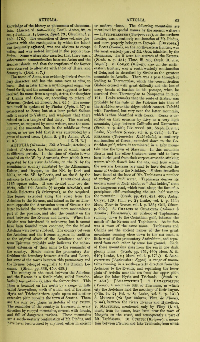 knowledge of the history or phenomena of the moim- tain. (Lucret. vi. 640—703; Lucil. Aetna, 92, et seq.; Justin, iv. 1; Seneca, E][nst. 79; Claudian, 1. c. 169—176.) The connection of these volcanic phe- nomena with the earthquakes by which the island was frequently agitated, was too obvious to escape notice, and was indeed implied in the popular tra- dition. Some writers also asserted that there was a subterranean communication between Aetna and the Aeolian islands, and that the eruptions of the former were observed to alternate with those of Hiera and Strongyle. (Diod. v. 7.) The name of Aetna was evidently derived from its fiery character, and has the same root as a^6ca, to bum. But in later times a mythological origin was found for it, and the moimtain was supposed to have received its name from a nymph, Aetna, the daughter of Uranus and Gaea, or, according to others, of Br'areus. (Schol. ad Theocr. Id. i. 65.) The moun- tain itself is spoken of by Pindar (Pyth. i. 57) as consecrated to Zeus; but at a later period Solinus calls it sacred to Vulcan; and we*deam that there existed on it a temple of that deity. This was not, however, as supposed by some writers, near the sum- mit of the mountain, but in the middle or forest region, as we are told that it was surrounded by a grove of sacred trees. (Solin. 5. § 9; Aelian, H. A. xi. 3.) [E. H. B.] AETO'LIA (aItcoXiu: Eth. AItco\6s, Aetolus), a district of Greece, the boundaries of which varied at different periods. In the time of Strabo it was bounded on the W. by Acamania, from which it was separated by the river Achelous, on the N. by the mountainous country inhabited by the Athamanes, Dolopes, and Dryopes, on the NE. by Doris and Malis, on the SE. by Loeris, and on the S. by the entrance to the Corinthian gulf. It contained about 1165 square miles. It was divided into two dis- tricts, called Old Aetolia (j] apxaia AlrooXia), and Aetolia Epictetus (rj eTrtKTTjros), or the Acquired. The former extended along the coast from the Achelous to the Evenus, and inland as far as Ther- mum, opposite the Acamanian town of Stratus: the latter included the northern and more mountainous part of the province, and also the country on the coast between the Evenus and Loeris. When this division was introduced is rmknown; but it cannot have been founded upon conquest, for the inland Aetolians were never subdued. The country between the Achelous and the Evenus appears in tradition as the original abode of the Aetolians; and the term Epictetus probably only indicates the subse- quent extension of their name to the remainder of the country. Strabo makes the promontory An- tirrhium the boundary between Aetolia and Loeris, but some of the towns between this promontory and the Evenus belonged originally to the Ozolian Lo- crians. (Strab. pp. 336, 450, 459.) The country on the coast between the Achelous and the Evenus is a fertile plain, called Parache- loltis (napaxeAwTris), after the former river. This plain is bounded on the north by a range of hills called Aracynthus, north of which and of the lakes Hyria and Trichonis there again opens out another extensive plain opposite the town of Stratus. These are the only two plains in Aetolia of any extent. The remainder of the country is traversed in every direction by rugged mountains, covered with forests, and fall of dangerous ravines. These mountains are a south-westerly epntinuation of Mt. Pindus, and have never been crossed by any road, either in ancient or modem times. The following mountains are mentioned by special names by the ancient writers : — I.Tymphrestus (Tv/j.(ppr](TT6s), on the northern frontier, was a southerly continuation of Mt. Pindus, and more properly belongs to Dryopis. [Dryopis.] 2. Bomi (Bwptoi), on the north-eastern frontier, was the most westerly part of Mt. Oeta, inhabited by the Bomienses. In it were the sources of the Evenus. (Sti'ab. X. p. 451; Thuc, iii. 96; Steph. B. s. v. Ewp-uL) 3. CoRAX (Kdpa|), also on the north- eastern frontier, was a south-westerly continuation of Oeta, and is described by Strabo as the greatest mountain in Aetolia. There was a pass through it leading to Thermopylae, which the consul Acihus Glabrio crossed with great difficulty and the loss of many beasts of burthen in his passage, when he marched from Thermopylae to ISiaupactus in b. c. 191. Leake remarks that the route of Glabrio was probably by the vale of the Vistritza into that of the Kokkino, over the ridges which connect Velukhi with Vardhvsi, but very near the latter mountain, which is thus identified with Corax. Corax is de- scribed on that occasion by Livy as a very high mountain, lying between Callipolis and Naupactus. (Strab. X. p. 450; Liv. xxxvi, 30; Steph. B. s. v.; Leake, Northern Greece, vol. ii. p. 624.) 4. Ta- PHIASSUS (Ta<pLa(r(r6s\ Kaki-skala), a southerly continuation of Corax, extended down to the Co- rinthian gulf, where it terminated in a lofty moun- tain near the town of Macynia. In this mountain Nessus and the other Centaurs were said to have been buried, and from their corpses arose the stinking waters which flowed into the sea, and from which the western Locrians are said to have derived the name of Ozolae, or the Stinking. Modem travellers have found at the base of Mt. Taphiassus a number of springs of fetid water. Taphiassus derives its modem name of Kaki-skala, or “ Bad-ladder,” rrom the dangerous road, which runs along the face of a precipitous cliff overhanging the sea, half way up the mountain. (Strab. pp. 427, 451, 460; Antig. Caryst. 129; Plin. iv. 2; Leake, vol. i. p. Ill; Mure, Tour in Greece, vol. i. p. 135; Gell, Itiner. p. 292.) 5. Chalcis or Chalceia (XuXkis ^ XaXKia: Varassova), an offshoot of Taphiassus, running down to the Corinthian gulf, between the mouth of the Evenus and Taphiassus. At its foot was a town of the same name. Taphiassus and Chalcis are the ancient names of the two great momitains ranning close down to the sea-coast, a little west of the promontory Antin'hium, and sepa- rated from each other by some low ground. Each of these mountains rises from the sea in one dark gloomy mass. (Strab. pp. 451, 460; Horn. II. ii. 640; Leake, l.c.; Mure, vol. i. p. 171.) 6. Ara- cynthus QApaKvvdos: Zygos), a range of moun- tains mnning in a south-easterly direction from the Achelous to the Evenus, and separating the lower plain of Aetolia near the sea from the upper plain above the lakes Hyria and Trichonis. (Strab. x. p. 450.) [Aracynthus.] 7. Panaetolium Xyiena), a mountain NE. of Thermum, in which city the Aetolians held the meetings of their league. (Plin. iv. 2; Pol. v. 8; Leake, vol. i. p. 131.) 8. Myenus (rb opos hlvriuou. Pint, de Fluviis, p. 44), between the rivers Evenus and Hylaethus. 9. Macynium, mentioned only by Pliny (1. c.), must, from its name, have been near the town of Macynia on the coast, and consequently a part of Mt. Taphiassus. 10. Curium (Kovpiov), a moun- tain between Pleuron and lake Trichonis, from whicJi
