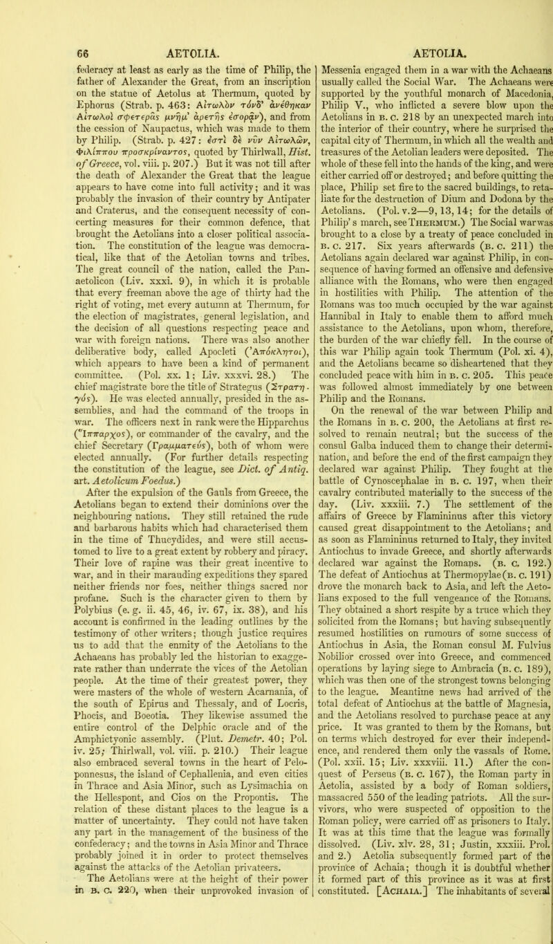 fi.*(leracy at least as early as the time of Philip, the father of Alexander the Great, from an inscription on the statue of Aetolus at Thermum, quoted by Ephorus (Strab. p. 463: AirwAby t6p8* avedrjKav AtVcoAol (T<peT€pas aperrjs iaopav'), and from the cession of Naupactus, which was made to them by Philip. (Strab. p. 427: eVrt 5e vvv Alrw\u>v, irpocTKp'ivavTOS, quoted by Thirlwall, Hist, of Greece, vol. viii. p. 207.) But it was not till after the death of Alexander the Great that the league appears to have come into full acti\dty; and it was probably the invasion of their countiy by Antipater and Craterus, and the consequent necessity of con- certing measures for their common defence, that brought the Aetolians into a closer political associa- tion. The constitution of the league was democra- tical, hke that of the Aetolian to'wns and tribes. The great council of the nation, called the Pan- aetolicon (Liv. xxxi. 9), in which it is probable that every freeman above the age of thirty had the right of voting, met eveiy autumn at Thermum, for the election of magistrates, general legislation, and the decision of all questions respecting peace and war \rtth foreign nations. There was also another deliberative body, called Apocleti (’ATro/cATjrot), which appears to have been a kind of permanent committee. (Pol. xx. 1; Liv. xxxvi. 28.) The chief magistrate bore the title of Strategus (f.rpaTr] ■ 70 y). He was elected annually, presided in the as- semblies, and had the command of the troops in war. The officers next in rank were the Hipparchus (iTTTrapxoy), or commander of the cavalry, and the chief Secretary (rpa.u/xareas), both of whom were elected annually. (For further details respecting the constitution of the league, see Did. of Antiq. art. Aetolicum Foedus.') After the expulsion of the Gauls from Greece, the Aetolians began to extend their dominions over the neighbouring nations. They still retained the rude and barbarous habits which had characterised them in the time of Thucydides, and were still accus- tomed to live to a great extent by robbery and piracy. Their love of rapine was their great incentive to war, and in their marauding expeditions they spared neither friends nor foes, neither things sacred nor profane. Such is the character given to them by Polybius (e. g. ii. 45, 46, iv. 67, ix. 38), and his account is confiiTned in the leading outlines by the testimony of other writers; though justice requires us to add that the enmity of the Aetolians to the Achaeans has probably led the historian to exagge- rate rather than underrate the vices of the Aetolian people. At the time of their gi’eatest power, they were masters of the whole of western Acamania, of the south of Epirus and Thessaly, and of Locris, Phocis, and Boeotia. They likewise assumed the entire control of the Delphic oracle and of the Amphictyonic assembly. (Plut. Demetr. 40; Pol. iv. 25; Thirlwall, vol. viii. p. 210.) Their league also embraced several towns in the heart of Pel<j- ponnesus, the island of Cephallenia, and even cities in Thrace and Asia Minor, such as Lysimachia on the Hellespont, and Cios on the Propontis. The relation of these distant places to the league is a matter of uncertainty. They could not have taken any part in the management of the business of the confederacy; and the towns in Asia l\Tinor and Thrace probably joined it in order to protect themselves against the attacks of the Aetolian privateers. The Aetolians were at the height of their power in B. c. 220, when their unprovoked invasion of Messenia engaged them in a war with the Achaeans usually called the Social War. The Achaeans were supported by the youthful monarch of Macedonia, Philip V., who inflicted a severe blow upon the Aetolians in b. c. 218 by an unexpected march into the interior of their country, where he surprised the capital city of Thennum, in which all the wealth and treasures of the Aetolian leaders were deposited. The whole of these fell into the hands of the king, and were either earned off or destroyed; and before quitting the place, Philip set fire to the sacred buildings, to reta- liate for the destruction of Dium and Dodona by the Aetolians. (Pol. v.2—9,13,14; for the details of Philip’s march, see Thermum.) The Social warwas brought to a close by a treaty of peace concluded in B. c. 217. Six years afterwards (b. c. 211) the Aetolians again declared war against Philip, in con- sequence of having formed an offensive and defensive alliance with the Eomans, who were then engaged in hostilities with Pliihp. The attention of the Romans was too much occupied by the war against Hannibal in Italy to enable them to afford much assistance to the Aetolians, upon whom, therefore, the burden of the war chiefly fell. In the course of this war Philip again took Thex-mum (Pol. xi. 4), and the Aetolians became so disheartened that they concluded peace with him in b. c. 205. This peace was followed almost immediately by one between Philip and the Romans. On the renewal of the war between Philip and the Romans in b. c. 200, the Aetohans at first i-e- solved to remain neutral; but the success of the consul Galba induced them to change their determi- nation, and before the end of the first campaign they declared war against Philip. They fought at the battle of Cynoscephalae in b. c. 197, when their cavalry conti-ibuted materially to the success of the day. (Liv. xxxiii. 7.) The settlement of the affairs of Greece by Flamininus after this victoiy caused great disappointment to the Aetolians; and as soon as Flamininus returned to Italy, they invited Antiochus to invade Greece, and shortly afterwards declared war against the Romans, (b. c. 192.) The defeat of Antiochus at Thermopylae (b. c. 191) drove the monarch back to Asia, and left the Aeto- lians exposed to the full vengeance of the Romans. They obtained a short respite by a tnxce which they solicited from the Romans; but having subsequently resumed hostihties on rumours of some success of Antiochus in Asia, the Roman consul M. Fulvius Nobilior crossed over into Greece, and commenced operations by laying siege to Ambracia (b. c. 189), which was then one of the strongest towns belonging to the league. Meantime news had arrived of the total defeat of Antiochus at the battle of Magnesia, and the Aetolians resolved to purchase peace at any price. It was granted to them by the Romans, but on terms which destroyed for ever their independ- ence, and rendered them only the vassals of Rome. (Pol. xxii. 15; Liv. xxxviii. 11.) After the con- quest of Perseus (b. c. 167), the Roman party in! Aetolia, assisted by a body of Roman soldiers, massacred 550 of the leading patriots. All the sui- vivors, who were suspected of opposition to the Roman policy, were carried off as prisoners to Italy. 1 It w'as at this time that the league was formally ■ dissolved. (Liv. xlv. 28, 31; Justin, xxxiii. Prol. and 2.) Aetolia subsequently formed part of the I province of Achaia; though it is doubtful whether] it formed part of this province as it w’as at fii'stl constituted. [Achaia.] The inhabitants of several 1