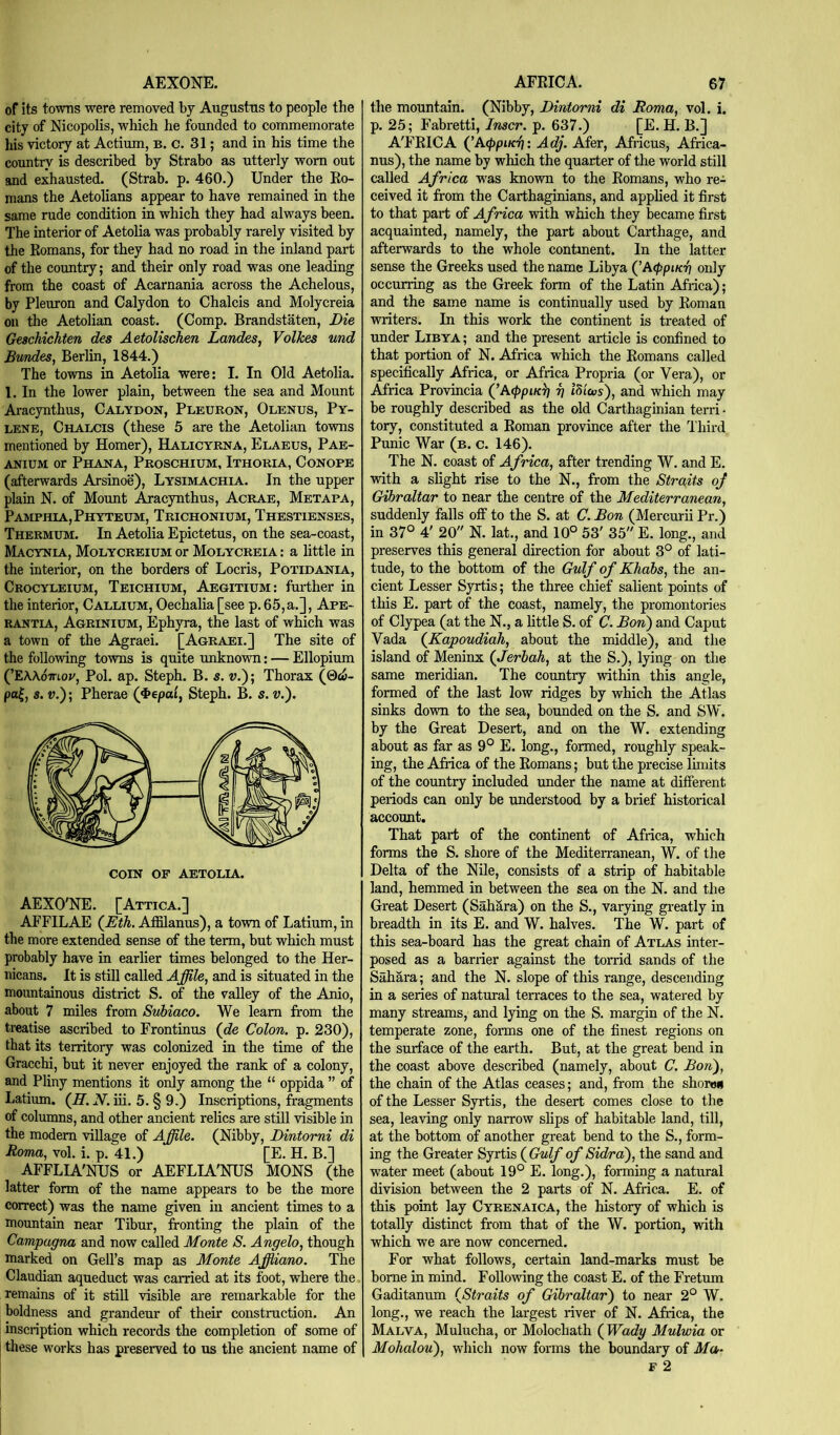 AEXONE. of its towns were removed by Augustas to people the city of Nicopolis, which he founded to commemorate liis victory at Actium, b. c. 31; and in his time the country is described by Strabo as utterly worn out and exhausted. (Strab. p. 460.) Under the Eo- mans the Aetolians appear to have remained in the same rude condition in which they had always been. The interior of Aetolia was probably rarely visited by the Romans, for they had no road in the inland part of the country; and their only road was one lea^ng from the coast of Acarnania across the Achelous, by Pleuron and Calydon to Chalcis and Molycreia on the Aetolian coast. (Comp. Brandstaten, Die Geschichten des AetoUschen Landes, Vdikes und Btmdes, Berlin, 1844.) The towns in Aetolia were: I. In Old Aetolia. 1. In the lower plain, between the sea and Mount Aracynthus, Calydon, Pleuron, Olenus, Py- LENE, Chalcis (these 5 are the Aetolian towns mentioned by Homer), Halicyrna, Elaeus, Pae- ANiuM or Phana, Proschium, Ithoria, Conors (afterwards Arsinoe), Lysimachia. In the upper plain N. of Mount Aracynthus, Acrae, Metapa, Pamphia,Phyteum, Trichonium, Thestienses, Thermum. In Aetolia Epictetus, on the sea-coast, Macynia, Molycreium or Molycreia : a little in the interior, on the borders of Locris, Potidania, Crocyleium, Teichium, Aegitium: fui-ther in the interior, Callium, Oechalia [see p.65,a.], Ape- rantia, Agrinium, Ephyra, the last of which was a town of the Agraei. [Agraei.] The site of the following towns is quite unknown: — Ellopium (’E\Aomov, Pol. ap. Steph. B. s. v.); Thorax (0c6- pa|, s. V,); Pherae (4»epai, Steph. B. s.v.'). COIN OF AETOLIA. AEXO'NE. [Attica.] AFFILAE (^Eih. AiElanus), a town of Latium, in the more extended sense of the term, but which must probably have in earlier times belonged to the Her- nicans. It is still called Affile, and is situated in the mountainous district S. of the valley of the Anio, about 7 miles from Suhiaco. We learn from the treatise ascribed to Frontinus (de Colon, p. 230), that its territory was colonized in the time of the Gracchi, but it never enjoyed the rank of a colony, and Phny mentions it only among the “ oppida ” of Latium. (JI. N. iii. 5. § 9.) Inscriptions, fragments of columns, and other ancient relics are still visible in the modem village of Affile. (Nibby, Dintomi di Roma, vol. i. p. 41.) [E. H. B.] AFFLIA'NUS or AEFLIA'NUS MONS (the latter form of the name appears to be the more correct) was the name given in ancient times to a mountain near Tibur, fronting the plain of the Campagna and now called Monte S. Angelo, though marked on Gell’s map as Monte Affiiano. The Claudian aqueduct was carried at its foot, where the remains of it still visible are remarkable for the boldness and grandeur of their constraction. An inscription which records the completion of some of these works has preserved to us the ancient name of AFRICA. 67 the mountain. (Nibby, Dintorni di Roma, vol. i. p. 25; Fabretti, Inscr. p. 637.) [E. H. B.] A'FRICA (^A<l)piK'ft: Adj. Afer, Africus, Africa- nus), the name by which the quarter of the world still called Africa was known to the Romans, who re- ceived it from the Carthaginians, and appHed it first to that part of A frica with which they became first acquainted, namely, the part about Carthage, and afterwards to the whole contuient. In the latter sense the Greeks used the name Libya (’A</>pt/n7 only occurring as the Greek form of the Latin Africa); and the same name is continually used by Roman writers. In this work the continent is treated of under Libya; and the present article is confined to that portion of N. Africa which the Romans called specifically Africa, or Africa Propria (or Vera), or Africa Provincia (jAcppiKg g iliicos), and which may be roughly described as the old Carthaginian terri ■ tory, constituted a Roman province after the Third Punic War (b. c. 146). The N. coast of Africa, after trending W. and E. with a slight rise to the N., from the Straits of Gibraltar to near the centre of the Mediterranean, suddenly falls off to the S. at C. Bon (Mercurii Pr.) in 37° 4' 20 N. lat., and 10° 53' 35 E. long., and preserves this general direction for about 3° of lati- tude, to the bottom of the Gulf of Khabs, the an- cient Lesser Syrtis; the three chief salient points of this E. part of the coast, namely, the promontories of Clypea (at the N., a httle S. of C. Bon) and Caput Vada (^KapoudiaJi, about the middle), and the island of Meninx (Jerbah, at the S.), lying on the same meridian. The country witldn this angle, formed of the last low ridges by which the Atlas sinks down to the sea, bounded on the S. and SW. by the Great Desert, and on the W. extending about as far as 9° E. long., formed, roughly speak- ing, the Africa of the Romans; but the precise limits of the country included under the name at different periods can only be understood by a brief historical account. That part of the continent of Africa, which forms the S. shore of the Mediterranean, W. of the Delta of the Nile, consists of a strip of habitable land, hemmed in between the sea on the N. and the Great Desert (Sahara) on the S., varying greatly in breadth in its E. and W. halves. The W. part of this sea-board has the great chain of Atlas inter- posed as a barrier against the torrid sands of the Sahara; and the N. slope of this range, descending in a series of natural terraces to the sea, watered by many streams, and lying on the S. margin of the N. temperate zone, forms one of the finest regions on the surface of the earth. But, at the great bend in the coast above described (namely, about C. Bon), the chain of the Atlas ceases; and, from the shoren of the Lesser Syrtis, the desert comes close to the sea, leaving only narrow slips of habitable land, till, at the bottom of another great bend to the S., form- ing the Greater Syrtis {Gulf of Sidra), the sand and water meet (about 19° E. long.), forming a natural division between the 2 parts of N. Africa. E. of this point lay Cyrenaica, the history of which is totally distinct from that of the W. portion, with which we are now concerned. For what follows, certain land-marks must be borne in mind. Following the coast E. of the Fretum Gaditanum {Straits of Gibraltar) to near 2° W. long., we reach the largest river of N. Africa, the Malva, Mulucha, or Molochath ( Wady Mulwia or Mohalou), which now forms the boundary of Ma-