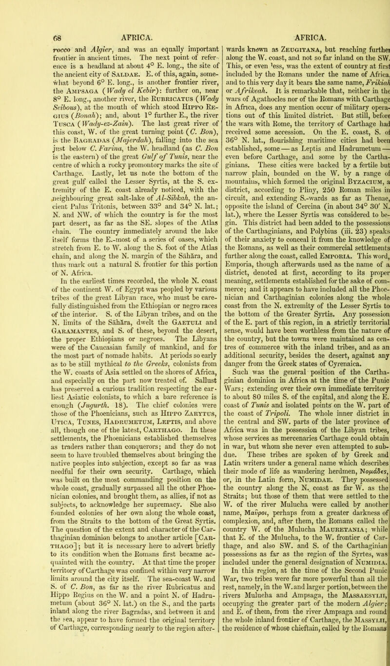 rocco and Algier, and was an equally important frontier in ancient times. The next point of refer-. ence is a headland at about 4° E. long., the site of the ancient city of Saldae. E. of this, again, some- AVhat beyond 6° E. long., is another fi’ontier river, the Ajmpsaga (Wady el Kebir): further on, near 8° E. long., another river, the Rubricatus (^Wady Seibous), at the mouth of which stood Hippo Re- gius (^Bonah); and, about 1° further E., the river 1'uscA (^Wady-ez-Zain). The last great river of this coast, W. of the great turning point (C. Bon), is the Bagradas (3fajerdah), falling into the sea just below C. Farina, the W. headland (as C. Bon is the eastern) of the great Gulf of Tunis, near the centre of which a rocky promontory marks the site of Carthage. Lastly, let us note the bottom of the great gulf called the Lesser Syrtis, at the S. ex- tremity of the E. coast already noticed, with the neighbouring great salt-lake of Al-Sibicah, the an- cient Pains Tritonis, between 33° and 34° N. lat.; N. and NW. of which the country is for the most part desert, as far as the SE. slopes of the Atlas cliain. The country immediately around the, lake itself forms the E.-most of a series of oases, which stretch from E. to W. along the S. foot of the Atlas chain, and along the N. margin of the SahSra, and thus mark out a natural S. frontier for this portion of N. Africa. In the earliest times recorded, the whole N. coast of the continent W. of Egypt was peopled by various tribes of the great Libyan race, who must be care- fully distinguished from the Ethiopian or negro races of the inteiior. S. of the Libyan tribes, and on the N. limits of the Sahara, dwelt the Gaetuli and Garamantes, and S. of these, beyond the desert, the proper Ethiopians or negroes. The Libyans were of the Caucasian family of mankind, and for the most part of nomade habits. At periods so early as to be still mythical to the Gi'eeTcs, colonists from the W. coiists of Asia settled on the shores of Africa, and especially on the part now treated of. Sallust hits preserved a curious tradition respecting the ear- liest Asiatic colonists, to which a bare reference is enough (Jugurth, 18). The chief colonies were those of the Phoenicians, such as Hippo Zarytus, Utica, Tunes, Hadrumetuji, Leftis, and above all, though one of the latest, Carthago. In these settlements, the Phoenicians estabhshed themselves as traders rather than conquerors; and they do not seem to have troubled themselves about bringing the native peoples into subjection, except so far as was needful for their own security. Carthage, which was built on the most commanding position on the whole coast, gradually surpassed all the other Phoe- nician colonies, and brought them, as allies, if not as subjects, to acknowledge her supremacy. She also founded colonies of her own along the whole coast, from the Straits to the bottom of the Great Syrtis. The question of the extent and character of the Car- thaginian dominion belongs to another article [Car- thago] ; but it is necessary here to advert briefly to its condition when the Romans first became ac- quainted with the country. At that time the proper territory of Carthage was confined within very naiTow limits around the city itself. The sea-coast W. and S. of C. Bon, as far as the river Rubricatus and Hippo Regius on the W. and a point K. of Hadru- metum (about 36° N. lat.) on the S., and the parts inland along the river Bagradas, and between it and the sea, appear to have formed the original territory of Carthage, coiTesponding nearly to the region after- wards known as Zeuqitana, but reaching fiirthei along the VV. coast, and not so far inland on the SW. This, or even ’ess, was the extent of country at first included by the Romans under the name of Africa, and to this very day it bears the same name, Frikiah or Afrikeah. It is remarkable that, neither in the wars of Agathocles nor of the Romans with Carthage in Africa, does any mention occur of mihtary opera- tions out of this limited district. But still, before the wars with Rome, the territory of Carthage had received some accession. On the E. coast, S. of 36° N. lat., flourishing maritime cities had been established, some — as Leptis and Hadrumetum — even before Carthage, and some by the Cartha- ginians. These cities were backed by a fertile but narrow plain, bounded on the W. by a range of mountains, which formed the original Byzacium, a district, according to Pliny, 250 Roman miles in circuit, and extending S.-wards as far as Thenae, opposite the island of Cercina (in about 34° 30' N. lat.), where the Lesser Syrtis was considered to be- gin. This district had been added to the possessions of the Carthaginians, and Polybius (iii. 23) speaks of their anxiety to conceal it from the knowledge of the Romans, as well as their commercial settlements further along the coast, called Emporia. This word, Emporia, though afterwards used as the name of a district, denoted at first, according to its proper meaning, settlements established for the sake of com- merce ; and it appears to have included all the Phoe- nician and Carthaginian colonies along the whole coast from the N. extremity of the Lesser Syrtis to the bottom of the Greater Syrtis. Any possession of the E. part of this region, in a strictly tenitorial sense, w'ould have been worthless from the nature of the countiy, but the towns were maintained as cen- tres of commerce with the inland tribes, and as an additional security, besides the desert, against any danger from the Greek states of Cyrenaica. Such was the general position of the Cartha- ginian dominion in Africa at the time of the Punic Wars; extending over their own immediate territory to about 80 miles S. of the capital, and along the E. coast of Tunis and isolated points on the W. part of the coast of Tripoli. The whole inner district in the central and SW. parts of the later province of Africa was in the possession of the Libyan tribes, whose services as mercenaries Carthage could obtain in war, but whom she never even attempted to sub- due. These tribes are spoken of by Greek and Latin writers under a general name which describes their mode of life as wandering herdrnen, No^dSes, or, in the Latin form, Numidae. They possessed the country along the N., coast as far W. as the Straits; but those of them that were settled to the ■ W. of the river Mulucha were called by another I name, Mavpoi, perhaps from a greater darkness of, complexion, and, after them, the Romans called theii country W. of the Mulucha Mauretania; while.^ that E. of the Mulucha, to the W. frontier of Car-iJ thage, and also SW. and S. of the Carthaginian | possessions as far as the region of the Syrtes, was] included under the general designation of Numidia. < In this region, at the time of the Second Punic War, two tribes were far more powerful than all the rest, namely, in the W.and larger portion, between the rivers Mulueha and Ampsaga, the Massaesylii, occupying the greater part of the modem Algier; and E. of them, from the river Ampsaga and round the whole inland frontier of Carthage, the Massyiai, the residence of whose chieftain, called by the Romans