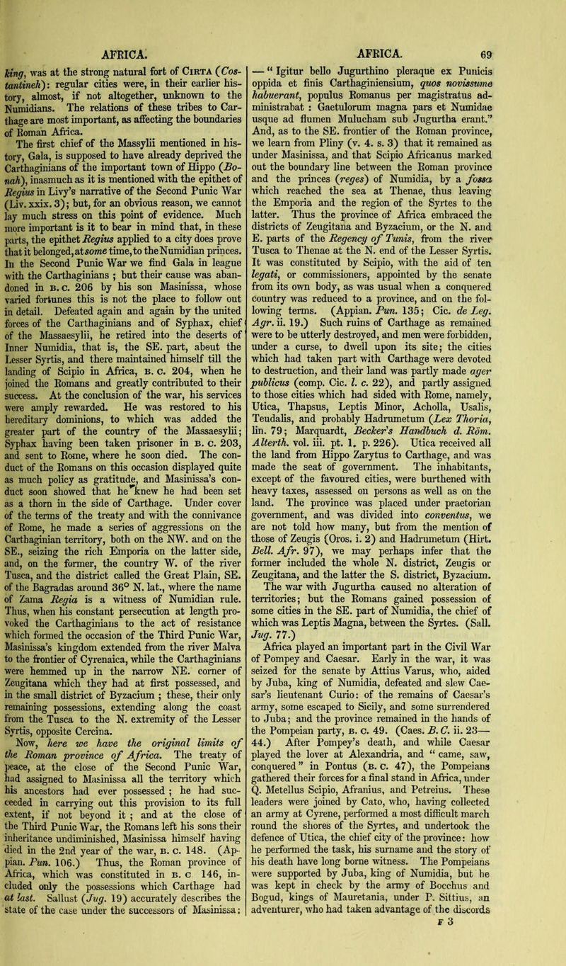 Icing, was at the strong natural fort of CiRTA (^Cos- tantineh): regular cities were, in their earlier his- tory, almost, if not altogether, unknown to the Numidians. The relatiwis of these tribes to Car- thage are most important, as affecting the boundaries of Roman Aftica. The first chief of the Massylii mentioned in his- tory, Gala, is supposed to have already deprived the Carthaginians of the important town of Hippo (£o- nah), inasmuch as it is mentioned with the epithet of Regius in Livy’s narrative of the Second Punic War (Liv. xxix. 3); but, for an obvious reason, we cannot lay much stress on this point of evidence. Much more important is it to bear in mind that, in these parts, the epithet Regius applied to a city does prove that it belonged, atsome time, to theNumidian princes. In the Second Punic War we find Gala in league with the Carthaginians ; but their cause was aban- doned in B. c. 206 by his son Masinissa, whose varied fortunes this is not the place to follow out in detail. Defeated again and again by the united forces of the Carthaginians and of Syphax, chief of the Massaesylii, he retired into the deserts of Inner Numidia, that is, the SE. part, about the Lesser Syrtis, and there maintained himself till the landing of Scipio in Africa, B. c. 204, when he joined the Romans and greatly contributed to their success. At the conclusion of the war, his services were amply rewarded. He was restored to his hereditary dominions, to which was added the greater part of the country of the Massaesylii; Syphax having been taken prisoner in B. c. 203, and sent to Rome, w'here he soon died. The con- duct of the Romans on this occasion displayed quite as much policy as gratitude, and Masinissa’s con- duct soon showed that he Knew he had been set as a thorn in the side of Carthage. Under cover of the terms of the treaty and with the connivance of Rome, he made a series of aggressions on the Carthaginian territory, both on the NW. and on the SE., seizing the rich Emporia on the latter side, and, on the former, the country W. of the river Tusca, and the district called the Great Plain, SE. of the Bagradas around 36° N. lat., where the name of Zama Regia is a witness of Numidian rule. Thus, when his constant persecution at length pro- voked the Carthaginians to the act of resistance which formed the occasion of the Third Punic War, Masinissa’s kingdom extended from the river Malva to the frontier of Cyrenaica, while the Carthaginians were hemmed up in the narrow NE. comer of Zeugitana which they had at first possessed, and in the small district of Byzacium ; these, their only remaining possessions, extending along the coast from the Tusca to the N. extremity of the Lesser Syrtis, opposite Cercina. Now, here we have the original limits of the Roman province of Africa. The treaty of peace, at the close of the Second Punic War, had assigned to Masinissa all the territory which his ancestors had ever possessed ; he had suc- ceeded in carrying out this provision to its full extent, if not beyond it ; and at the close of the Third Punic War, the Romans left his sons their inheritance undiminished, Masinissa himself having died in the 2nd year of the war, B. c. 148. (Ap- pian. Pun. 106.) Thus, the Roman province of Africa, which was constituted in b. c 146, in- cluded only the possessions which Carthage had at last. Sallust (Jug. 19) accurately describes the state of the case under the successors of Masinissa; — “ Igitur bello Jugurthino pleraque ex Punicis oppida et finis Carthaginiensium, quos novissume habuerant, populus Romanus per magistratus ad- ministrabat : Gaetulorum magna pars et Numidae usque ad flumen Mulucham sub Jugurtha erant.” And, as to the SE. frontier of the Roman province, we learn from Pliny (v. 4. s. 3) that it remained as under Masinissa, and that Scipio Africanus marked out the boundary line between the Roman province and the princes (reges) of Numidia, by a fossa which reached the sea at Thenae, thus leaving the Emporia and the region of the Syrtes to the latter. Thus the provmce of Africa embraced the districts of Zeugitana and Byzacium, or the N. and E. parts of the Regency of Tunis, fi-om the river Tusca to Thenae at the N. end of the Lesser Syrtis. It was constituted by Scipio, with the aid of ten legati, or commissioners, appointed by the senate from its own body, as was usual when a conquered country was reduced to a province, and on the fol- lowing terms. (Appian. 135; Cic. de Leg. Agr.W. 19.) Such ruins of Carthage as remained were to be utterly destroyed, and men were forbidden, tmder a curse, to dwell upon its site; the cities which had taken part with Carthage were devoted to destraction, and their land was partly made ager puhlicus (comp. Cic. 1. c. 22), and partly assigned to those cities which had sided with Rome, namely, Utica, Thapsus, Leptis Minor, Acholla, Usalis, Teudalis, and probably Hadrumetum (^Lex Thoria, lin. 79; Marquardt, Becker's Handhuch d. Rom. Alterth. vol. iii. pt. 1. p. 226). Utica received all the land from Hippo Zarytus to Carthage, and was made the seat of government. The inhabitants, except of the favoured cities, were burthened with heavy taxes, assessed on persons as well as on the land. The province was placed under praetorian government, and was divided into conventus, we are not told how many, but from the mention of those of Zeugis (Oros. i. 2) and Hadrumetum (Hirt. Bell. Afr. 97), we may perhaps infer that the former included the whole N. district, Zeugis or Zeugitana, and the latter the S. district, Byzacium. The war with Jugurtha caused no alteration of territories; but the Romans gained possession of some cities in the SE. part of Numidia, the chief of which was Leptis Magna, between the Syrtes. (Sail. Jag. 77.) Africa played an important part in the Civil War of Pompey and Caesar. Early in the war, it was seized for the senate by Attius Varus, who, aided by Juba, king of Numidia, defeated and slew Cae- sar’s lieutenant Curio: of the remains of Caesar’s army, some escaped to Sicily, and some surrendered to Juba; and the province remained in the hands of the Pompeian party, b. c. 49. (Caes. B. C. ii. 23— 44.) After Pompey’s death, and while Caesar played the lover at Alexandria, and “ came, saw, conquered” in Pontus (b. c. 47), the Pompeians gathered their forces for a final stand in Africa, under Q. Metellus Scipio, Afranius, and Petreius. These leaders were joined by Cato, who, having collected an army at Cyrene, performed a most difficult march round the shores of the Syrtes, and undertook the defence of Utica, the chief city of the province: how he performed the task, his surname and the story of his death have long borne witness. The Pompeians were supported by Juba, king of Numidia, but he was kept in check by the army of Bocchus and Bogud, kings of Mam-etania, under P. Sittius, an adventmrer, who had taken advantage of the discord.s