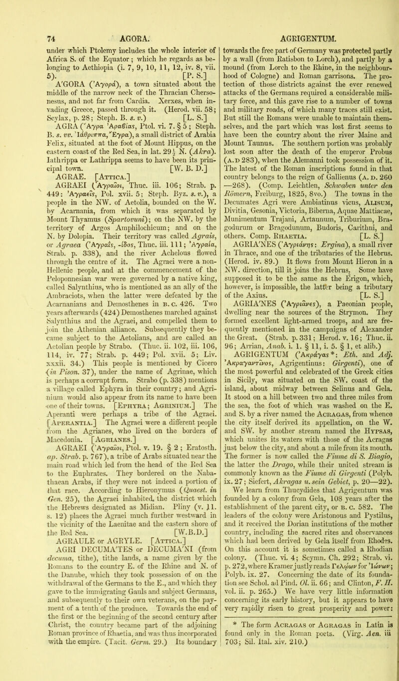under which Ptolemy includes the whole interior of Africa S. of the Equator; which he regards as be- longing to Aethiopia (i. 7, 9, 10, 11, 12, iv. 8, vii. 5). ^ [P. S.] A'GORA (^Ayopd), a town situated about the middle of the narrow neck of the Thracian Cherso- nesus, and not far from Cardia. Xerxes, when in- vading Greece, passed through it. (Herod, vii. 58; Scylax, p. 28; Steph. B. s. v.) [L. S.] AGRA (''Aypa ’ApaSias, Ptol. vi. 7. § 5 ; Steph. B. s. vv. Td0pnr7ra,’'E7pa), a small district of Arabia Felix, situated at the foot of Mount Hippus, on the eastern coast of the Red Sea, in lat. 29 .j N. (^Akra). lathrippa or Lathrippa seems to have been its prin- cipal town. [W. B. D.] AGRAE. [Attica.] AGRAEI Aypa7oi, Thuc. iii. 106; Strab. p. 449: ’A7poe?s, Pol. xvii. 5: Steph. Byz. s. v.), a lM?ople in the NW. of Aetolia, bounded on the W. by Acamania, from which it was separated by Mount Thyamus (^Spartovuni); on the NW. by the territory of Argos Ampliilochicum; and on the N. by Dolopia. Their territory was called Agrais, or Agraea Ay pais, -Idas, Thuc. iii. Ill; ' Ay paia, Strab. p. 338), and the river Achelous flowed through the centre of it. The Agraei were a non- Hellenic people, and at the commencement of the Peloponnesian war were governed by a native king, called Salynthius, who is mentioned as an ally of the Ainbraciots, when the latter were defeated by the Acarnanians and Demosthenes in B. c. 426. Two years afterwards (424) Demosthenes marched against Salynthius and the Agraei, and compelled them to join the Athenian alliance. Subsequently they be- came subject to the Aetolians, and are called an Actolian people by Strabo. (Thuc. ii. 102, iii. 106, 114, iv. 77; Strab. p. 449; Pol. xvii. 5; Liv. xxxii. 34.) This people is mentioned by Cicero •(irt Pison. 37), under the name of Agrinae, which is perhaps a comipt form. Strabo (p. 338) mentions a village called Ephyra in their coimtry; and Agri- uium would also appear from its name to have been ■one of their towns. [Ephyra ; Agrinium.] The Aperanti were perhaps a tribe of the Agraei. [ Aperantia.] The Agraei were a different people from the Agrianes, who lived on the borders of jMacedonia. [Agrianes.] AGRAEI (’A7paioi, Ptol. v. 19. § 2; Eratosth. op. Strab. p. 767), a tribe of Arabs situated near the main road which led from the head of the Red Sea to the Euphrates. They bordered on the Naba- thaean Arabs, if they were not indeed a portion of that race. According to Hieronymus {Quaest. in Gen. 25), the Agraei inhabited, the distiict which the Hebrews designated as Midian. Pliny (v. Jl. s. 12) places the Agraei much further westward in the vicinity of the Laenitae and the eastern shore of the Red Sea. [W.B.D.] AGRAULE or AGRYLE. [Attica.] AGRI DECUMA'TES or DECUMA'NI (from decuma, tithe), tithe lands, a name given by the Romans to the country E. of the Rhine and N. of the Danube, which they took possession of on the withdrawal of the Germans to the E., and which they gave to the immigrating Gauls and subject Germans, and subsequently to their own veterans, on the pay- ment of a tenth of the produce. Towards the end of the first or the beginning of the second centuiy after Christ, the country became part of the adjoining Roman province of Rhaetia, and was thus incorporated with the empire. (Tacit. Germ. 29.) Its boundary towards the free part of Germany was protected partly by a wall (from Eatisbon to Lorch), and partly by a mound (from Lorch to the Rhine, in the neighbom- hood of Cologne) and Roman garrisons. The pro- tection of those districts against the ever renewed attacks of the Germans required a considerable mili- tary force, and this gave rise to a number of towns and military roads, of which many traces still exist. But still the Romans were unable to maintain them- selves, and the part which was lost first seems to have been the country about the river Maine and Mount Taunus. The southern portion was probably lost soon after the death of the emperor Probus (a.d 283), when the Alemanni took possession of it. The latest of the Roman inscriptions found in that country belongs to the reign of Gallienus (a. d. 260 —268). (Comp. Leichtlen, Schwaben unter den Romern, Freiburg, 1825, 8vo.) The towns in the Decumates Agri were Ambiatinus views, Alisum, Divitia, Gesonia, Victoria, Bibenia, Aquae Mattiacae, Munimentum Trajani, Artaunum, Triburium, Bra- godurum or Bragodunum, Budoris, Carithni, and others. Comp. Rhaetia. [L. S.] AGRIA'NES Aypidwps: Ergind), a small river in Thrace, and one of the tributaries of the Hebrus. (Herod, iv. 89.) It flows from Mount Hieron in a NW. direction, till it joins the Hebnis. Some have supposed it to be the same as the Erigon, which, however, is impossible, the lattbr being a tributary of the Axius. [L. S.] AGRIA'NES Ayplares'), a Paeonian people, dwelling near the sources of the Strymon. They formed excellent light-armed troops, and are fre- quently mentioned in the campaigns of Alexander the Great. (Strab. p. 331; Herod, v. 16; Thuc. ii. 96; An’ian, Anab. i. 1. § 11, i. 5. § 1, et alib.) AGRIGENTUM (^AKpdyas*: Eth. and Arf;. 'AKpayavTiros, Agrigentinus: Girgenti), one of the most pow'erful and celebrated of the Greek cities in Sicily, was situated on the SW. coast of the island, about midway between Sehnus and Gela. It stood on a hill between two and three miles from the sea, the foot of which was washed on the E. and S. by a river named the Acragas, from whence the city itself derived its appellation, on the W. and SW. by another stream named the Hypsas, which unites its waters with those of the Acragas just below the city, and about a mile from its mouth. The fonner is now called the Fiume di S. Biagio, the latter the Drago, while their united stream is commonly knowm as the Fiume di Girgenti (Polyb. ix. 27; ^ieiert, Akragas u.sein Gebiet, p. 20—22). We leani from Thucydides that Agrigentum was founded by a colony from Gela, 108 years after the establishment of the parent city, or b. c. 582. The leaders of the colony were Aristonous and Pystilus, and it received the Dorian institutions of the mother country, including the sacred rites and obseiwances which had been derived by Gela itself from Rhodes. . On this account it is sometimes called a Rhodian i colony. (Thuc. vi. 4; Scymn. Ch. 292; Strab. vi. p. 272, where Kramer justly reads TeXcpwv for ’’Icavwv, j Polyb. ix. 27. Concerning the date of its founda- , tion see Schol. ad Pind. 01. ii. 66; and Clinton, F. II. ' vol. ii. p. 265.) We have very little information i concerning its early history, but it appears to have j very rapidly risen to great prosperity and power: j * The foiTu Acragas or Agragas in Latin is 1 found only in the Roman poets. (Virg. Aen. iii i 703; Sil. Ital. xiv. 210.)
