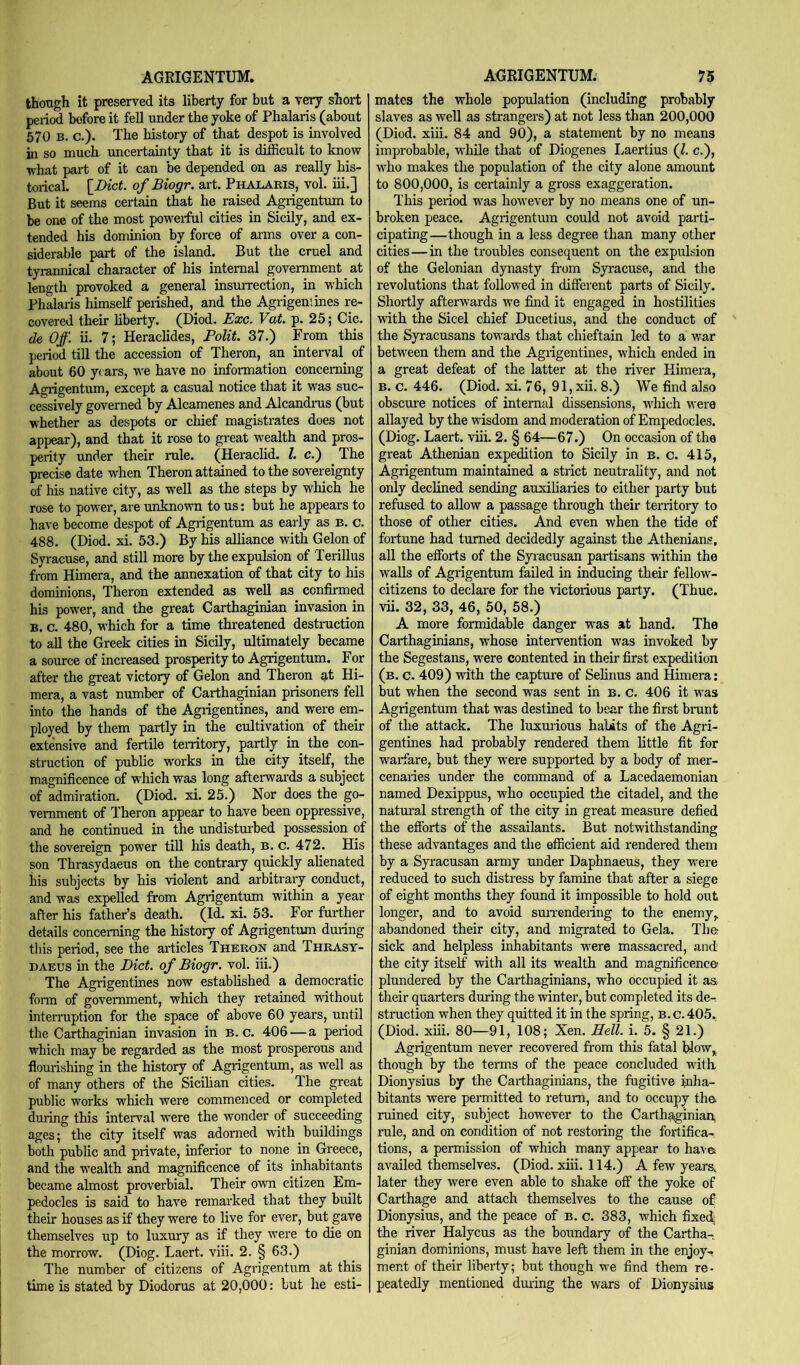 thongh it preserved its liberty for but a v^ short period before it fell under the yoke of Phalaris (about 570 B. c.)« The history of that despot is involved in so much uncertainty that it is difficult to know what part of it can be depended on as really his- torical. \_Dict. of Biogr. art. Phalaris, vol. iii.] But it seems certain that he raised Agrigentum to be one of the most powerful cities in Sicily, and ex- tended his dominion by force of arms over a con- siderable part of the island. But the cruel and tyramucal character of his internal government at length provoked a general insmTection, in which Phalaris himself perished, and the Agrigeniines re- covered their hberty. (Diod. Exc. Vat. p. 25; Cic. de Off. ii. 7; Heraclides, Polit. 37.) From this period till the accession of Theron, an interval of about 60 years, we have no information concerning Agrigentum, except a casual notice that it was suc- cessively governed by Alcamenes and Alcandrus (but whether as despots or chief magistrates does not appear), and that it rose to great wealth and pros- perity under their rule. (Heraclid. 1. c.) The precise date when Theron attained to the sovereignty of his native city, as well as the steps by which he rose to power, are unknown to us: but he appears to have become despot of Agrigentum as early as b. c. 488. (Diod. xi. 53.) By his alliance with Gelon of Syracuse, and still more by the expulsion of Terillus from Himera, and the annexation of that city to his dominions, Theron extended as well as confirmed his power, and the great Carthaginian invasion in B. c. 480, which for a time threatened destruction to all the Greek cities in Sicily, ultimately became a source of increased prosperity to Agrigentum. For after the great victory of Gelon and Theron at Hi- mera, a vast number of Carthaginian prisoners fell into the hands of the Agrigentines, and were em- ployed by them partly in the cultivation of their extensive and fertile territory, partly in the con- struction of public works in the city itself, the magnificence of which was long afterwards a subject of admiration. (Diod. xi. 25.) Nor does the go- vernment of Theron appear to have been oppressive, and he continued in the undisturbed possession of the sovereign power till his death, b. c. 472. His son Thrasydaeus on the contrary quickly alienated his subjects by his violent and arbitraiy conduct, and was expelled from Agrigentum within a year after his father’s death. (Id. xi. 53. For further details concerning the history of Agrigentum during this period, see the articles Theron and Thrasy- daeus in the Diet, of Biogr. vol. iii.) The Agrigentines now established a democratic form of government, which they retained without interruption for the space of above 60 years, until the Carthaginian invasion in B. c. 406 — a period which may be regarded as the most prosperous and flourishing in the history of Agrigentum, as well as of many others of the Sieihan cities. The great public works which were commenced or completed during this interval were the wonder of succeeding ages; the city itself was adorned with buildings both public and private, inferior to none in Greece, and the wealth and magnificence of its inhabitants became almost proverbial. Their own citizen Em- pedocles is said to have remarked that they built their houses as if they were to live for ever, but gave themselves up to luxury as if they were to die on the morrow. (Diog. Laert. viii. 2. § 63.) The number of citizens of Agi'igentum at this time is stated by Diodorus at 20,000: but he esti- mates the whole population (including probably slaves as well as strangers) at not less than 200,000 (Diod. xiii. 84 and 90), a statement by no means improbable, wliile that of Diogenes liaertius (1. c.), who makes the population of the city alone amount to 800,000, is certainly a gross exaggeration. This period was however by no means one of un- broken peace. Agrigentum could not avoid parti- cipating—though in a less degree than many other cities—in the troubles consequent on the expulsion of the Gelonian dynasty from Syracuse, and the revolutions that followed in different parts of Sicily. Shortly afterwards we find it engaged in hostilities with the Sicel chief Ducetius, and the conduct of the Syracusans towards that chieftain led to a war between them and the Agrigentines, which ended in a great defeat of the latter at the river Himera, B. c. 446. (Diod. xi. 76, 91, xii. 8.) We find also obscure notices of internal dissensions, which were allayed by the wisdom and moderation of Empedocles. (Diog. Laert. viii. 2. § 64—67.) On occasion of the great Athenian expedition to Sicily in b. c. 415, Agrigentum maintained a strict neutrality, and not only declined sending auxiliaries to either party but refused to allow a passage through their territory to those of other cities. And even when the tide of fortune had turned decidedly against the Athenians, all the efforts of the Syi'acusan partisans within the walls of Agrigentum failed in inducing their fellow- citizens to declare for the victorious party. (Thuc. vii. 32, 33, 46, 50, 58.) A more formidable danger was at hand. The Carthaginians, whose intervention was invoked by the Segestans, were contented in their first expedition (b. c. 409) with the captru'e of Selinus and Himera; but when the second was sent in b. c. 406 it was Agrigentum that was destined to bear the first brunt of the attack. The luxmious habits of the Agri- gentines had probably rendered them little fit for warfare, but they were supported by a body of mer- cenaries under the command of a Lacedaemonian named Dexippus, who occupied the citadel, and the natural strength of the city in great measure defied the efforts of the assailants. But notwithstanding these advantages and the efficient aid rendered them by a Sp-acusan army under Daphnaeus, they were reduced to such distress by famine that after a siege of eight months they found it impossible to hold out longer, and to avoid sun-endering to the enemy,, abandoned their city, and migrated to Gela. The sick and helpless inhabitants were massacred, and the city itself with all its wealth and magnificence plundered by the Carthaginians, who occupied it a&. their quarters during the winter, but completed its de- struction when they quitted it in the spring, b.c.405, (Diod. xiii. 80—91, 108; Xen. Hell. i. 5. § 21.) Agrigentum never recovered from this fatal blow,^ though by the terms of the peace concluded with Dionysius by the Carthaginians, the fugitive inha- bitants were permitted to return, and to occupy the. ruined city, subject however to the Carth^inian, rule, and on condition of not restoring the fortifica- tions, a permission of which many appear to have, availed themselves. (Diod, xiii. 114.) A few years, later they were even able to shake off the yoke of Carthage and attach themselves to the cause of Dionysius, and the peace of b. c. 383, which fixed; the river Halycus as the boundary of the Cartha- ginian dominions, must have left them in the enjoy- ment of their liberty; but though we find them re- peatedly mentioned duiing the wars of Dionysius