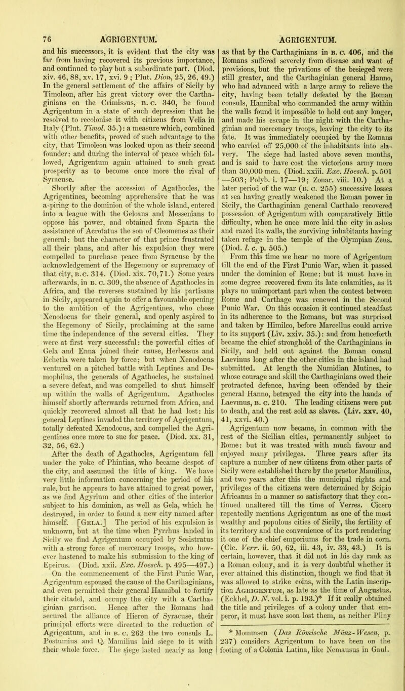 and his successors, it is evident that the city was far from having recovered its previous importance, and continued to play but a subordinate part. (Diod. xiv. 46, 88, XV. 17, xvi. 9 ; Plut. Dion, 25, 26, 49.) In the general settlement of the atfairs of Sicily by Timoleon, after his great victory over the Cartha- ginians on the Crimissus, b. c. 340, he found Agrigentum in a state of such depression that he resolved to recolonise it vdth citizens from Velia in Italy (Plut. Timol. 35.): a measure which, combined with other benefits, proved of such advantage to the city, that Timoleon was looked upon as their second founder: and during the interval of peace which fol- lowed, Agrigentum again attained to such great prosperity as to become once more the rival of Syi’acuse. Shortly after the accession of Agathocles, the Agrigentines, becoming apprehensive that he was a'])iring to the dominion of the whole island, entered into a league with the Geloans and Messenians to oppose his power, and obtained from Sparta the assistance of Acrotatus the son of Cleomenes as their general: but the character of that prince fnistrated all their plans, and after his expulsion they were compelled to purchase peace fi'om Syracuse by the acknowledgement of the Hegemony or supremacy of that city, b.c. 314. (Diod. xix. 70,71.) Some years afterwards, in b. c. 309, the absence of Agathocles in Africa, and the reverses sustained by his partisans in Sicily, appeared again to ofter a favourable opening to the ambition of the Agrigentines, who chose Xenodocus for their general, and openly aspired to the Hegemony of Sicily, proclaiming at the same time the independence of the several cities. They were at first very succe.ssful: the powerful cities of (tela and Enna joined their cause, Herbessus and Echetla were taken by force; but when Xenodocus ventured on a pitched battle with Leptiries and De- mophilus, the generals of Agathocles, he sustained a severe defeat, and was compelled to .shut himself up within the walls of Agrigentum. Agathocles himself shortly afterwards returned from Africa, and quickly recovered almost all that he had lost: his general Leptines invaded the territory of Agrigentum, totally defeated Xenodocus, and compelled the Agri- gentines once more to sue for peace. (Diod. xx. 31, 32, 56, 62.) After the death of Agathocles, Agrigentum fell under the yoke of Phintias, who became despot of the city, and assumed the title of king. We have very little infonuation concerning the period of his rule, but he appears to have attained to great power, as we find Agyrium and other cities of the interior .subject to his dominion, as well as Gela, which he destroyed, in order to found a new city named after himself. [Gela.J The peiiod of his expulsion is unknown, but at the time when Ppriius landed in Sicily we find Agrigentum occupied by Sosistratus with a strong force of mercenaiy troops, who how- ever hastened to make his submission to the king of Epeii'us. (Diod. xxii. Exc. Iloesch. p. 495—497.) On the commencement of the First Punic War, Agrigentum espoused the cause of the Carthaginians, and even peianitted their general Hannibal to fortify their citadel, and occupy the city with a Cartha- ginian garrison. Hence after the Romans had secured the alliance of Hieron of Syracuse, their principal eftbrts were directed to the reduction of Agrigentum, and in b. c. 262 the two consuls L. Po.stumius and Q. Mamilius laid .siege to it with their whole force. The siege lasted nearly as long as that by the Carthaginians in b. c. 406, and the Romans suffered severely from disease and want of provisions, but the privations of the besieged were still greater, and the Carthaginian general Hanno, who had advanced with a large army to relieve the city, having been totally defeated by the Roman consuls, Hannibal who commanded the army within the walls found it impossible to hold out any longer, and made his escape in the night with the Cartha- ginian and mercenary troops, leaving the city to its fate. It was immediately occupied by the Romans who carried off 25,000 of the inhabitants into sla- very. The siege had lasted above seven months, and is said to have cost the victorious army more than 30,000 men. (Diod. xxiii. Exc. Iloesch. p. 501 —503; Polyb. i. 17—19; Zonar. viii. 10.) At a later period of the war (b. c. 255) successive losses at sea having greatly weakened the Roman power in Sicily, the Carthaginian general Carthalo recovered possession of Agrigentum with comparatively little difficulty, when he once more laid the city in ashes and razed its walls, the suiwiving inhabitants having taken refuge in the temple of the Olympian Zeus. (Diod. 1. c. p. 505.) From this time we hear no more of Agrigentum till the end of the First Punic War, when it passed under the dominion of Romo: but it must have in some degree recovered from its late calamities, as it plays no unimportant part when the contest between Rome and Carthage was renewed in the Second Punic War. On this occasion it continued steadfast in its adherence to the Romans, but was surprised and taken by Himilco, before Marcellus could arrive to its support (Liv. xxiv. 35.): and from henceforth became the chief stronghold of the Carthaginians in Sicily, and held out against the Roman consul Laevinus long after the other cities in the island had submitted. At length the Numidian Mutines, to whose courage and skill the Carthaginians owed their protracted defence, having been offended by their general Hanno, betrayed the city into the hands of Laevmus, b. c. 210. The leading citizens were put to death, and the rest sold as slaves. (Liv. xxv. 40, 41, XXvi. 40.) Agrigentum now became, in common with the rest of the Sicilian cities, permanently subject to Rome: but it was treated with much favour and enjoyed many privileges. Three years after its capture a number of new citizens from other parts of Sicily were established there by the praetor Mamilius, and two years after this the municipal rights and privileges of the citizens were determined by Scipio Africanus in a maimer so satisfactory that they con- tinued unaltered till the time of Verres. Cicero repeatedly mentions Agrigentum as one of the most wealthy and populous cities of Sicily, the fertility of its territory and the convenience of its port rendering it one of the chief emporiums for the trade in corn. (Cic. Verr. ii. 50, 62, iii. 43, iv. 33, 43.) It is certain, however, that it did not in his day rank as a Roman colony, and it is veiy doubtful whether it ever attained this distinction, though we find that it was allowed to strike coins, with the Latin inscrip- tion Agkigentum, as late as the time of Augustus. (Eckhel, D. N. vol. i. p. 193.)* If it really obtained the title and privileges of a colony under that em- peror, it must have soon lost them, as neither Pliny * Mommsen (^Das Romische Mimz-Wesen, p. 237) considers Agrigentum to have been on the footing of aColonia Latina, like Nemausus in Gaul.