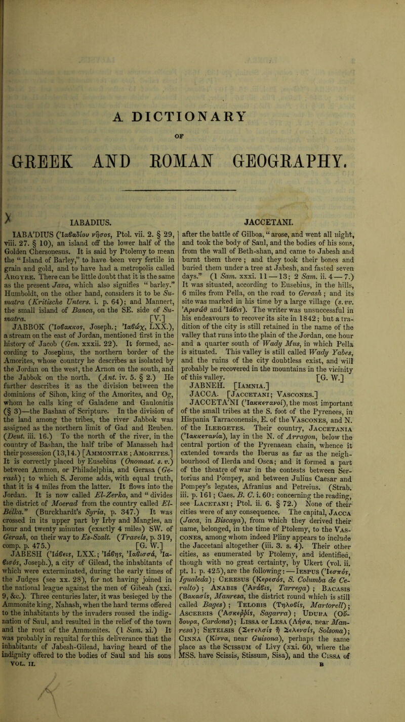 OF GREEK AND ROMAN GEOGRAPHY. ^ lABADIUS. lABA'DIUS (’laSaStow vrjaos, Ptol. vii. 2. § 29, viii. 27. § 10), an island off the lower half of the Golden Chersonesus. It is said by Ptolemy to mean the “ Island of Barley,” to have been very fertile in grain and gold, and to have had a metropolis called Augyre. There can be little doubt that it is the same as the present Java, which also signifies “ barley.” Humboldt, on the other hand, considers it to be Su- matra (Kritische Unters. i. p. 64); and Mannert, the small island of Banca, on the SE. side of Su- matra. [V.] JABBOK (^loSaKKos, Joseph.; ’Io§clj%, LXX.), a stream on the east of Jordan, mentioned first in the histoiy of Jacob ((?ere. xxxii. 22). It formed, ac- cording to Josephus, the northern border of the Amorites, w'hose country he describes as isolated by the Jordan on the west, the Arnon on the south, and the Jabbok on the north. (^Ant. iv. 5. § 2.) He further describes it as the division between the dominions of Sihon, king of the Amorites, and Og, whom he calls king of Galadene and Gaulonitis (§ 3)—the Bashan of Scripture. In the division of the land among the tribes, the river Jabbok was assigned as the northern limit of Gad and Reuben. (JDeut. iii. 16.) To the north of the river, in the country of Bashan, the half tribe of Iilanasseh had their possession (13,14.) [Amimonitae ; Amorites.] It is correctly placed by Eusebius (^Onomast. s. v.^ between Ammon, or Philadelphia, and Gerasa (Ge- rash); to which S. Jerome adds, with equal truth, that it is 4 miles from the latter. It flows into the Jordan. It is now called El-Zerha, and “ divides the district of Moerad from the country called El- Belka.” (Burckhardt’s Syria, p. 347.) It was crossed in its upper part by Irby and Mangles, an hour and twenty minutes (exactly 4 miles) SW. of Gerash, on their way to Es-Szalt. {Travels, p. 319, comp. p. 475.) [G. W.] JABESH (Td§eis, LXX.; ’id^Tjs, 'laQiaad, ’la- €ia6s, Joseph.), a city of Gilead, the inhabitants of which were exterminated, during the early times of the Judges (see xx. 28), for not having joined in the national league against the men of Gibeah (xxi. 9, &c.). Three centuries later, it was besieged by the Ammonite king, Nahash, w'hen the hard terms offered to the inhabitants by the invaders roused the indig- nation of Saul, and resulted in the relief of the town and the rout of the Ammonites. (1 Sam. xi.) It was probably in requital for this deliverance that the inhabitants of Jabesh-Gilead, having heard of the indignity offered to the bodies of Saul and his sons VOL. II. JACCETANI. after the battle of Gilboa, “ arose, and went all night, and took the body of Saul, and the bodies of his sons, from the wall of Beth-shan, and came to Jabesh and burnt them there ; and they took their bones and buried them under a tree at Jabesh, and fasted seven days.” (1 Sam. xxxi. 11 —13; 2 Sam. ii. 4—7.) It was situated, according to Eusebius, in the hills, 6 miles from Pella, on the road to Gerash; and its site was marked in his time by a large village (5. vv. ’Apicrd)d and ’Idgts). The WTiter was unsuccessful in his endeavours to recover its site in 1842; but a tra- dition of the city is still retained in the name of the valley that runs into the plain of the Jordan, one hour and a quarter south of Wady Mus, in which Pella is situated. This valley is still called Wady Tabes, and the ruins of the city doubtless exist, and will probably be recovered in the mountains in the vicinity of this valley. [G. W.] JABNEH. [lAMNiA.] JACCA. [Jaccetani; Vascones.] JACCETA'NI (Ta/f/feraj/ol), the most important of the small tribes at the S. foot of the Pyrenees, in Hispania Tarraconensis, E. of the Vascones, and N. of the Ilergetes. Their country, Jaccetania (Ta/f/ferai/i'a), lay in the N. of Arragon, below the central portion of the Pyrenaean chain, whence it extended towards the Iberus as far as the neigh- bourhood of Ilerda and Osca; and it formed a j>art of the theatre of war in the contests between Ser- torius and Pompey, and between Julius Caesar and Pompey’s legates, Afranius and Petreius. (Strab. iii. p. 161; Caes. B. C. i. 60: concerning the reading, see Lacetani ; Ptol. ii. 6. § 72.) None of their cities were of any consequence. The capital, Jacca {Jaca, in Biscaya), from which they derived their name, belonged, in the time of Ptolemy, to the Vas- cones, among whom indeed Pliny appears to include the Jaccetani altogether (iii. 3. s. 4). Their other cities, as enumerated by Ptolemy, and identified, though with no great certainty, by Ukert (vol. ii. pt. 1. p. 425), are the following:—Iespus (TeorTrdy, Igualeda)', Ceresus {Kepeaos, S. Columba de Ce- ralto) ; Anabis QAvdSis, Tarrega) ; Bacasis (BaKaais, Manresa, the district round which is still called Bages) ; Telobis (TrjAogts, Mavtorell); Ascerris QAcKeppls, Sagarra); Udura (Ou- dovpa, Cardona); Lissa or Lesa {A^aa, near Man- resa); Setelsis (SereAuG ^e\erals, Solsona); CiNNA (KiVi/a, near Guisona), perhaps the same place as the Scissum of Livy (xxi. 60, where the MSS. have Scissis, Stissum, Sisa), and the Cissa of B