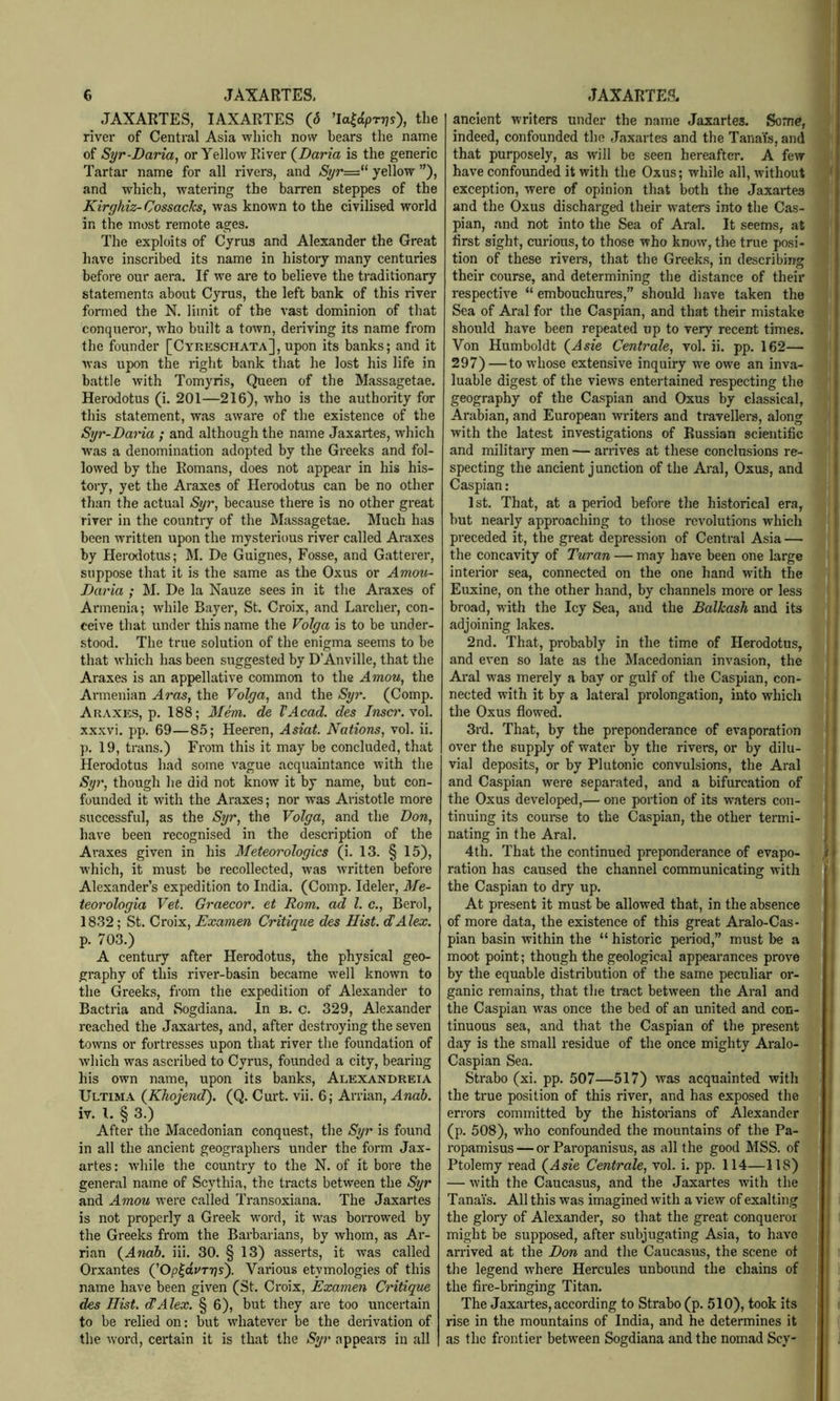 JAXARTES, lAXARTES (6 ^a^dpryjs), the river of Central Asia which now bears the name of Syr-Daria, or Yellow River (^Daria is the generic Tartar name for all rivers, and Syr=*^ yellow ”), and which, watering the barren steppes of the Kirghiz-Cossacks, was known to the civilised world in the most remote ages. The exploits of Cyrus and Alexander the Great have inscribed its name in history many centuries before our aera. If we are to believe the traditionary statements about Cyrus, the left bank of this river formed the N. limit of the vast dominion of that conqueror, who built a town, deriving its name from the founder [Cyreschata], upon its banks; and it was upon the right bank that he lost his life in battle with Tomyris, Queen of the Massagetae. Herodotus (i. 201—216), who is the authority for this statement, was aware of the existence of the Syr-Daria ; and although the name Jaxartes, which was a denomination adopted by the Greeks and fol- lowed by the Romans, does not appear in his his- tory, yet the Araxes of Herodotus can be no other than the actual Syr, because there is no other great river in the country of the Massagetae. Much has been written upon the mysterious river called Araxes by Herodotus; M. De Guignes, Fosse, and Gatterer, suppose that it is the same as the Oxus or Amou- Daria ; M. De la Nauze sees in it the Araxes of Armenia; while Bayer, St. Croix, and Larcher, con- ceive that under this name the Volga is to be under- stood. The true solution of the enigma seems to be that which has been suggested by D’Anville, that the Araxes is an appellative common to the Amou, the Armenian Aras, the Volga, and the Syr. (Comp. Araxes, p. 188; Mem. de VAcad. des Inscr.Yol. xxxvi. pp. 69—8.5; Heeren, Asiat. Nations, vol. ii. p. 19, trans.) From this it may be concluded, that Herodotus had some vague acquaintance with the Syr, though he did not know it by name, but con- founded it with the Ai-axes; nor was Aristotle more successful, as the Syr, the Volga, and the Don, have been recognised in the description of the Araxes given in his Meteorologies (i. 13. § 15), which, it must be recollected, was written before Alexander’s expedition to India. (Comp. Ideler, Me- teorologia Vet. Graecor. et Rom. ad 1. c., Berol, 1832; St. Croix, Examen Critique des Hist. dAlex. p. 703.) A century after Herodotus, the physical geo- graphy of this river-basin became well known to the Greeks, from the expedition of Alexander to Bactria and Sogdiana. In b. c. 329, Alexander reached the Jaxartes, and, after destroying the seven towns or fortresses upon that river the foundation of which was ascribed to Cyrus, founded a city, bearing his own name, upon its banks, Alexandreia Ultima {Khojend). (Q. Curt. vii. 6; Arrian, Anah. iv. 1. § 3.) After the Macedonian conquest, the Syr is found in all the ancient geographers under the form Jax- artes: while the country to the N. of it bore the general name of Scythia, the tracts between the Syr and Amou were called Transoxiana. The Jaxartes is not properly a Greek word, it was borrowed by the Greeks from the Barbarians, by whom, as Ar- rian {Andb. iii. 30. § 13) asserts, it was called Orxantes (’Op|avT7js). Various etymologies of this name have been given (St. Ci-oix, Examen Critique des Hist. dAlex. § 6), but they are too uncertain to be relied on: but whatever be the derivation of the word, certain it is that the Syr appeaus in all ancient writers under the name Jaxartes. Some, indeed, confounded the Jaxartes and the TanaYs, and that purposely, as will be seen hereafter. A few have confounded it with the Oxus; while all, without exception, were of opinion that both the Jaxartes and the Oxus discharged their waters into the Cas- pian, .and not into the Sea of Aral. It seems, at first sight, curious, to those who know’, the true posi- tion of these rivers, that the Greeks, in describing their course, and determining the distance of their respective “embouchures,” should liave taken the Sea of Aral for the Caspian, and that their mistake should have been repeated up to very recent times. Von Humboldt {Asie Centrale, vol. ii. pp. 162— 297)—to whose extensive inquiry w’e owe an inva- luable digest of the views entertained respecting the geography of the Caspian and Oxus by classical, Arabian, and European writers and travellers, along with the latest investigations of Russian scientific and military men — arrives at these conclusions re- specting the ancient junction of the Aral, Oxus, and Caspian: 1st. That, at a period before the historical era, but nearly approaching to those revolutions which preceded it, the great depression of Central Asia — the concavity of Turan — may have been one large interior sea, connected on the one hand with the Euxine, on the other hand, by channels more or less broad, w'ith the Icy Sea, and the Balkash and its adjoining lakes. 2nd. That, probably in the time of Herodotus, and even so late as the Macedonian invasion, the Aral was merely a bay or gulf of the Caspian, con- nected with it by a lateral prolongation, into which the Oxus flow’ed. 3rd. That, by the preponderance of evaporation over the supply of water by the rivers, or by dilu- vial deposits, or by Plutonic convulsions, the Aral and Caspian were separated, and a bifurcation of the Oxus developed,— one portion of its w’aters con- tinuing its course to the Caspian, the other termi- nating in the Aral. 4th. That the continued preponderance of evapo- ration has caused the channel communicating with the Caspian to dry up. At present it must be allowed that, in the absence of more data, the existence of this great Aralo-Cas- pian basin within the “ historic period,” must be a moot point; though the geological appearances prove by the equable distribution of the same peculiar or- ganic remains, that the tract between the Aral and the Caspian was once the bed of an united and con- tinuous sea, and that the Caspian of the present day is the small residue of the once mighty Aralo- Caspian Sea. Strabo (xi. pp. 507—517) was acquainted with the true position of this river, and has exposed the errors committed by the historians of Alexander (p. 508), who confounded the mountains of the Pa- ropamisus — or Paropanisus, as all the good MSS. of Ptolemy read {Asie Centrale, vol. i. pp. 114—118) — with the Caucasus, and the Jaxartes with the Tanais. All this was imagined with a view of exalting the glory of Alexander, so that the great conqueror might be supposed, after subjugating Asia, to have arrived at the Don and the Caucasus, the scene ot the legend where Hercules unbound the chains of the fire-bringing Titan. The Jaxartes, according to Strabo (p. 510), took its , rise in the mountains of India, and he determines it I as the frontier between Sogdiana and the nomad Scy-