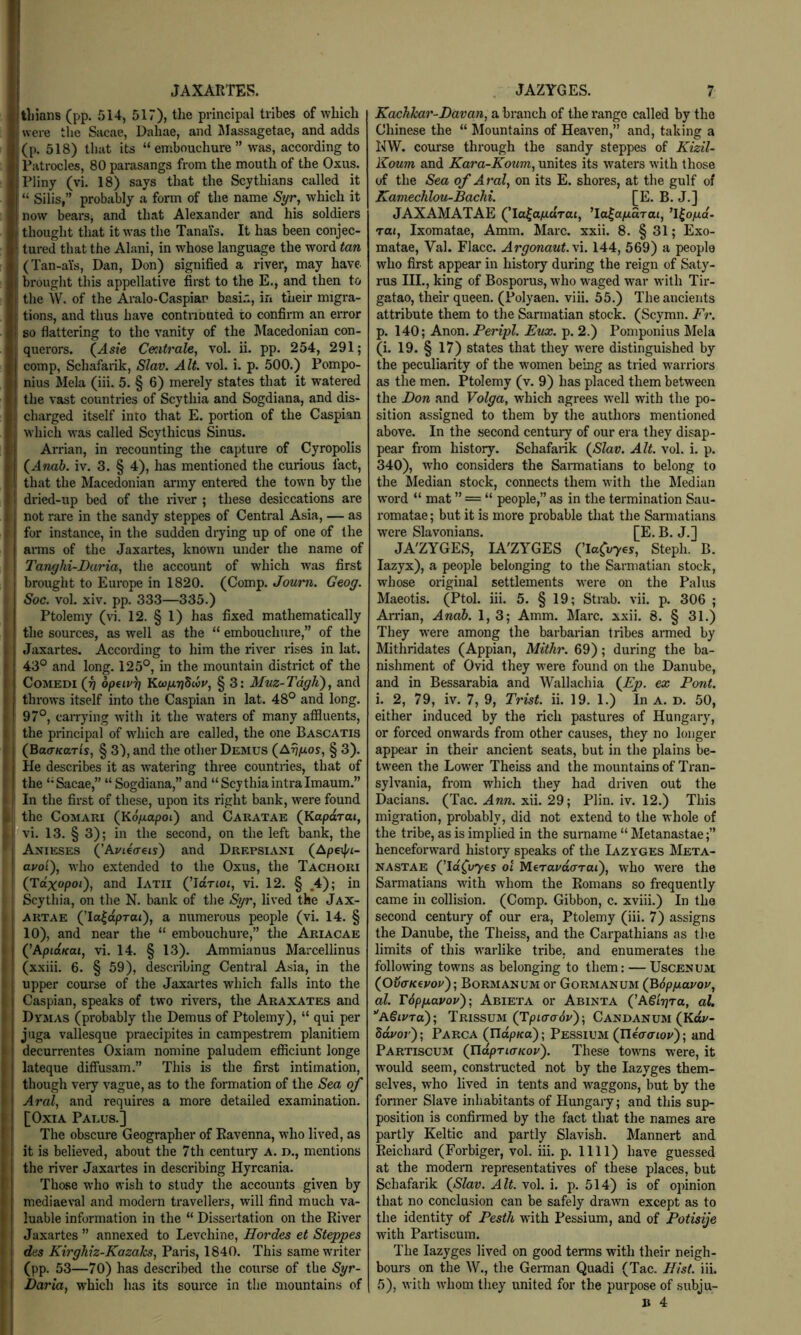 tliians (pp. 514, 517), the principal tribes of which were the Sacae, Dahae, and Slassagetae, and adds (p. 518) that its “embouchure” was, according to Patrocles, 80 parasangs from the mouth of the Oxus. Pliny (vi. 18) says that the Scythians called it ! “ Silis,” probably a form of the name Syr, which it Inow bears, and that Alexander and his soldiers I thought that it was the Tanais. It has been conjec- ; tured that the Alani, in whose language the word tan I (Tan-aYs, Dan, Don) signified a river, may have brought this appellative first to the E., and then to I the AV. of the Aralo-Caspiar basir*, in their migra- j tions, and thus have contributed to confirm an error ' so flattering to the vanity of the Macedonian con- I querors. (As?e Centrale, vol. ii. pp. 254, 291; comp, Schafarik, Slav. Alt. vol. i. p. 500.) Pompo- nius Mela (iii. 5. § 6) merely states that it watered I the vast countries of Scythia and Sogdiana, and dis- ! charged itself into that E. portion of the Caspian which was called Scythicus Sinus. Arrian, in recounting the capture of Cyropolis ! (^Anab. iv. 3. § 4), has mentioned the curious fact, ! that the Macedonian army entered the town by the I dried-up bed of the river ; these desiccations are not rare in the sandy steppes of Central Asia, — as I for instance, in the sudden drying up of one of the I arms of the Jaxartes, known under the name of I Tanghi-Daria, the account of which was first I brought to Europe in 1820. (Comp. Journ. Geog. ; Soc. vol. xiv. pp. 333—335.) Ptolemy (vi. 12. § 1) has fixed mathematically the sources, as well as the “ embouchure,” of the Jaxartes. According to him the river rises in lat. 43° and long. 125°, in the mountain district of the CoMEDi (J) opiiv)] Kwfirjdiiu, § 3: Muz-Tdgli), and throws itself into the Caspian in lat. 48° and long. 97°, carrying wdth it the w'aters of many afiiuents, the principal of which ai'e called, the one Bascatis (Bacr/farls, § 3), and the other Demus (AtJ^os, § 3). He describes it as w^atering three countries, that of the “Sacae,” “ Sogdiana,” and “Scythiaintralmaum.” ' In the first of these, upon its right bank, were found I the CoMARi (Kogapoi') and Caratae (Kaporai, ,| vi. 13. § 3); in the second, on the left bank, the Anieses (’Aviecreis) and Drepsiani (Apeif/i- ayot), who extended to the Oxus, the Tachori (Tdxopoi), and Iatii (^Idrioi, vi. 12. § .4); in Scythia, on the N. bank of the Syr, lived the Jax- ARTAE (’la^dprai), a numerous people (vi. 14. § 10), and near the “ embouchure,” the Ariacae (’Aptaffot, vi. 14. § 13). Ammianus Marcellinus (xxiii. 6. § 59), describing Central Asia, in the upper course of the Jaxartes which falls into the Caspian, speaks of two rivers, the Araxates and Dvmas (probably the Demus of Ptolemy), “ qui per juga vallesque praecipites in campestrem planitiem decurrentes Oxiam nomine paludem efficiunt longe lateque diffusam.” This is the first intimation, though very vague, as to the formation of the Sea of Aral, and requires a more detailed examination. [OxiA Paeus.] The obscure Geographer of Ravenna, who lived, as it is believed, about the 7th century a. d., mentions the river Jaxartes in describing Hyrcania. Those who wish to study the accounts given by mediae\'al and modern travellers, will find much va- luable information in the “ Dissertation on the River Jaxartes ” annexed to Levchine, Hordes et Steppes des Kirghiz-Kazahs, Paris, 1840. This same writer (pp. 53—70) has described the course of the Syr- Daria, w'hich has its source in the mountains of Kachkar-Davan, a branch of the range called by the Chinese the “ Mountains of Heaven,” and, taking a NW. course through the sandy steppes of Kizil- Koum and Kara-Koum, unites its waters with those of the Sea of Aral, on its E. shores, at the gulf of Kamechlou-Bachi. [E. B. J.] JAXAMATAE (^la^afidrat, ’la^apdrai, ’Ifo/xa- rai, Ixomatae, Amm. Marc. xxii. 8. § 31; Exo- matae, Val. Place. Argonaut. \i. 144, 569) a people who first appear in history during the reign of Saty- rus III., king of Bosporus, w’ho waged war with Tir- gatao, their queen. (Polyaen. viii. 55.) The ancients attribute them to the Sarmatian stock. (Scymn. Hr. p. 140; Anon. Peripl. Eux. p. 2.) Pomponius Mela (i. 19. § 17) states that they were distinguished by the peculiarity of the w’omen being as tried warriors as the men. Ptolemy (v. 9) has placed them between the Don and Volga, w^hich agrees well with the po- sition assigned to them by the authors mentioned above. In the .second century of our era they disap- pear from history. Schafarik (Slav. Alt. vol. i. p. 340), who considers the Sannatians to belong to the iledian stock, connects them with the Median word “ mat ” = “ people,” as in the termination Sau- romatae; but it is more probable that the Sarmatians were Slavonians. [E. B. J.] JA'ZYGES, lA'ZYGES (TaCu-yes, Steph. B. lazyx), a people belonging to the Sarmatian stock, whose original settlements were on the Palus Maeotis. (Ptol. iii. 5. § 19; Strab. vii. p. 306 ; Arrian, Anah. 1, 3; Amm. Marc. xxii. 8. § 31.) They were among the barbarian tribes armed by Mithridates (Appian, Mithr. 69); during the ba- nishment of Ovid they were found on the Danube, and in Bessarabia and Wallachia (^Ep. ex Pont. i. 2, 79, iv. 7, 9, Trist. ii. 19. 1.) In A. d. 50, either induced by the rich pastures of Hungary, or forced onwards from other causes, they no longer appear in their ancient seats, but in the plains be- tween the Lower Theiss and the mountains of Tran- sylvania, from which they had driven out the Dacians. (Tac. Ann. xii. 29; Plin. iv. 12.) This migration, probably, did not extend to the whole of the tribe, as is implied in the surname “ Metanastae;” henceforw'ard history speaks of the Iazvges Meta- nastae (’10(11765 ol M^ravdcTTai), who wei'e the Sarmatians with whom the Romans so frequently came in collision. (Comp. Gibbon, c. xviii.) In the second century of our era, Ptolemy (iii. 7) assigns the Danube, the Theiss, and the Carpathians as the limits of this warlike tribe, and enumerates the following towns as belonging to them; — Uscenum (OvffKevov)’, Bormanum or Gormanum (BdpfjLavou, al. rdppavoy'); Abieta or Abinta (’A€ir]ra, al, ''a§ivto)‘, Trissum (Tpto-ad;/); Candanum (Ka»/- ddror); Parca (UdpKa); Pessium (Ileaaioy); and Partiscum (ndpria-Koy). These towns were, it w'ould seem, constructed not by the lazyges them- selves, who lived in tents and waggons, but by the former Slave inhabitants of Hungary; and this sup- position is confirmed by the fact that the names are partly Keltic and partly Slavish. Mannert and Reichard (Forbiger, vol. iii. p. 1111) have guessed at the modern representatives of these places, but Schafarik (Slav. Alt. vol. i. p. 514) is of opinion that no conclnsion can be safely drawn except as to the identity of Pesth with Pessium, and of Potisije with Partiscum. The lazyges lived on good terms with their neigh- bours on the W., the German Quadi (Tac. Hist. iii. 5), with whom they united for the purpose of subju- B 4