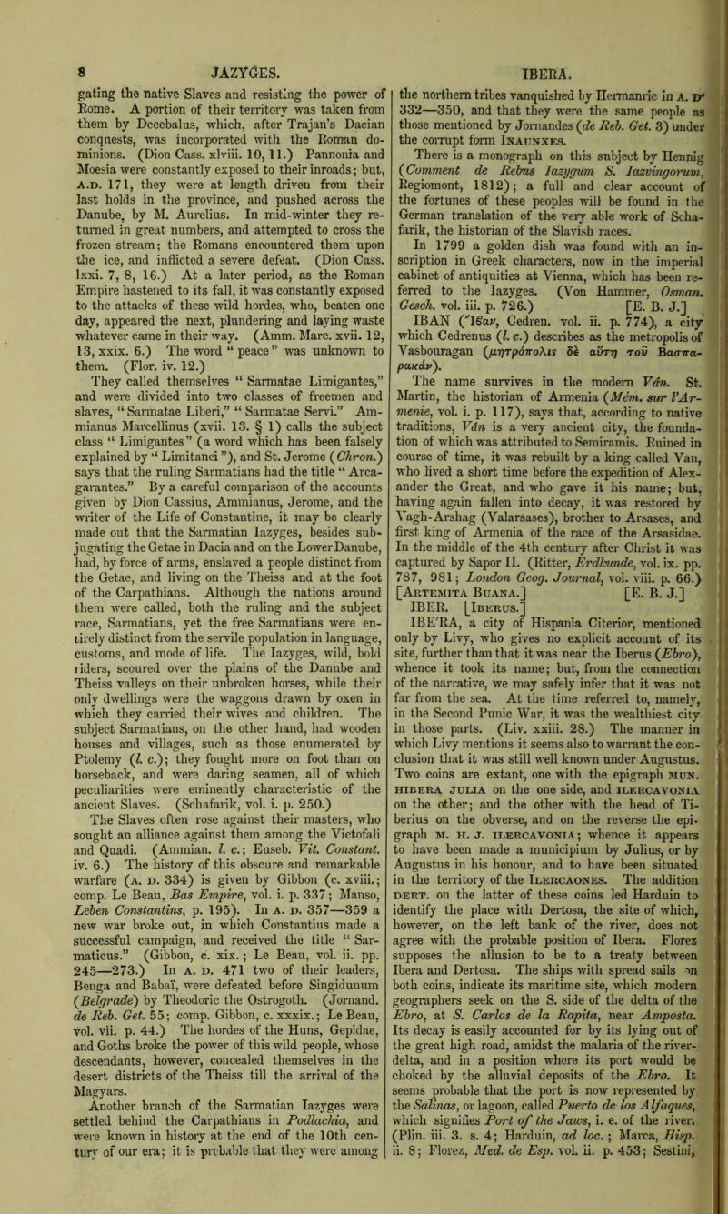 gating the native Slaves and resisting the power of Kome. A portion of their territory was taken from them by Decebalus, which, after Trajan’s Dacian conquests, was incorporated with the Roman do- minions. (Dion Cass, xlviii. 10,11.) Pannonia and Moesia were constantly exposed to their inroads; but, A.D. 171, they were at length driven from their last holds in the province, and pushed across the Danube, by M. Aurelius. In mid-winter they re- turaed in great numbers, and attempted to cross the frozen stream; the Romans encountered them upon the ice, and inflicted a severe defeat. (Dion Cass. Ixxi. 7, 8, 16.) At a later period, as the Roman Empire hastened to its fall, it was constantly exposed to the attacks of these wild hordes, who, beaten one day, appeared the next, plundering and laying waste whatever came in their way. (Amm. Marc. xvii. 12, 13, xxix. 6.) The word “ peace” was unknown to them. (Flor. iv. 12.) They called themselves “ Saimatae Limigantes,” and were divided into two classes of freemen and slaves, “ Sarmatae Liberi,” “ Sarmatae Servi.” Am- mianus IMarcellinus (xvii. 13. § 1) calls the subject class “ Limigantes” (a word which has been falsely explained by ‘‘ Limitanei ”), and St. Jerome (^Chron.') says that the ruling Sarmatians had the title “ Arca- garantes.” By a careful comparison of the accounts given by Dion Cassius, Ammianus, Jerome, and the writer of the Life of Constantine, it may be clearly made out that the Sarmatian lazyges, besides sub- jugating the Getae in Dacia and on the Lower Danube, had, by force of arms, enslaved a people distinct from the Getae, and living on the Theiss and at the foot of the Carpathians. Although the nations around them were called, both the ruling and the subject race, Sarmatians, yet the free Sarmatians were en- tirely distinct from the servile population in language, customs, and mode of life. The lazyges, wild, bold riders, scoured over the plains of the Danube and Theiss valleys on their unbroken horses, while their only dwellings were the waggons drawn by oxen in which they earned their wives and children. The subject Sarmatians, on the other hand, had wooden houses and villages, such as those enumerated by Ptolemy (1. c.); they fought more on foot than on horseback, and were daring seamen, all of which peculiarities were eminently characteristic of the ancient Slaves. (Schafarik, vol. i. p. 250.) The Slaves often rose against their masters, who sought an alliance against them among the Victofali and Quadi. (Ammian. 1. c.; Euseb. Vit. Constant. iv. 6.) The history of this obscure and remarkable warfare (a. d. 334) is given by Gibbon (c. xviii.; comp, Le Beau, Bas Empire, vol. i. p. 337; Manso, Leben Constantins, p. 195), In a. d. 357—359 a new war broke out, in which Constantins made a successful campaign, and received the title “ Sar- maticus.” (Gibbon, c. xix.; Le Beau, vol. ii, pp. 245—273.) In A. D. 471 two of their leaders, Benga and Babai, were defeated before Singidunum (^Belgrade') by Theodoric the Ostrogoth. (Jomand. de Reh. Get. 55; comp. Gibbon, c. xxxix.; Le Beau, vol. vii. p. 44.) The hordes of the Huns, Gepidae, and Goths broke the power of this wild people, whose descendants, however, concealed themselves in the desert districts of the Theiss till the arrival of the Magyars, Another branch of the Sarmatian lazyges were settled behind the Carpathians in Podlachia, and w’ere known in history at the end of the 10th cen- tury of our era; it is probable that they were among the northern tribes vanquished by Hennannc in A. Tf 332—350, and that they were the same people as those mentioned by Jornandes (de Reh. Get. 3) under the corrupt form Inaunxes. There is a monograph on this subject by Hennig (Comment de Rebus lazygum S. Jazningoinim, Regiomont, 1812); a full and clear account of the fortunes of these peoples will be found in the German translation of the very able work of Scha- farik, the historian of the Slavish races. In 1799 a golden dish was found with an in- scription in Greek characters, now in the imperial cabinet of antiquities at Vienna, which has been re- ferred to the lazyges. (Von Hammer, Osman. Gesch. vol. iii. p. 726.) [E, B. J,] IB AN C'lgai/, Cedren. vol. ii. p. 774), a city which Cedrenus (1. c.) describes as the metropolis of Vasbouragan (/xTjTpdiroXis avrrj rov Baarna- puKuy). The name survives in the modem Van. St Martin, the historian of Armenia (Mem. sitr VAr- menie, vol. i. p. 117), says that, according to native traditions, Vdn is a very ancient city, the founda- tion of which was attributed to Semiramis. Ruined in course of time, it was rebuilt by a king called Van, who lived a short time before the expedition of Alex- ander the Great, and who gave it his name; but, having again fallen into decay, it was restored by j Vagh-Arshag (Valarsases), brother to Arsases, and i first king of Armenia of the race of the Arsasidae. In the middle of the 4th century after Christ it was captured by Sapor II. (Ritter, Erdlcunde, vol. ix. pp. 787, 981; London Geog. Journal, vol. viii. p. 66.) j [Aktemita Buana.] [E. B. J,] IBER. [Iberus.] > IBE'RA, a city of Hispania Citerior, mentioned] only by Livy, who gives no explicit account of its site, further than that it was near the Iberus (Ebro'}, whence it took its name; but, from the connection' of the narrative, we may safely infer that it was not far from the sea. At the time referred to, namely,* in the Second Punic War, it was the wealthiest city] in those parts. (Liv. xxiii, 28.) The manner ini which Livy mentions it seems also to warrant the con-1 elusion that it was still well known under Augustus, J Two coins are extant, one with the epigraph mun.-J HiBERA JULIA on the one side, and ilercavoniaI on the other; and the other with the head of Ti-i berius on the obverse, and on the reverse the epi-.l graph M. H. J. ILERCAVONIA; whence it appears to have been made a municipium by Julius, or by* Augustus in his honour, and to have been situated* in the territory of the Ilercaones. The addition! DERT. on the latter of these coins led Harduin to! identify the place with Dertosa, the site of which,] however, on the left bank of the rivei*, does not! agree with the probable position of Ibera. Florezl supposes the allusion to be to a treaty betweenJ Ibera and Dertosa. The ships with spread sails ml both coins, indicate its maritime site, which modern geographers seek on the S. side of the delta of the Ebro, at S. Carlos de la Rapita, near Amposta. Its decay is easily accounted for by its lying out of the great high road, amidst the malaria of the river- delta, and in a position where its port would be choked by the alluvial deposits of the Ebro. It seems probable that the port is now represented by, I the Salinas, or lagoon, called Puerto de los Alfaques, j which signifies Port of the Jaws, i. e. of the river. J (Plin. iii. 3. s. 4; Harduin, ad loc. ; Marca, Eisp.^ ii. 8; Florez, Med. de Esp. vol. ii. p. 453; Sestini;!