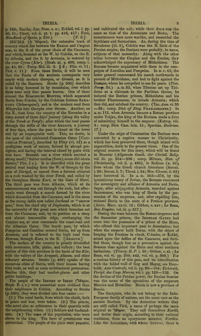 IBERIA. p. 160; Rasche, Lex.Num. s. v.\ Eckliel, vol. i. pp. 50, 51; Ukert, vol. ii. pt. 1. pp. 416, 417 ; Ford, Handbook of Spain, p. 210.) [P. S.] IBE'RIA ’l§7]pia), the extensive tract of country which lies between the Euxine and Caspian seas, to the S. of the great chain of the Caucasus, and which, bounded on the W. by Colchis, on the E. by Albania, and the S. by Armenia, is wintered by the river Cyrus (A«r). (Strab. xi. p. 499, comp. i. I pp. 45, 69 ; Pomp. Mel. iii. 5. § 6 ; Plin. vi. 11; Ptol. V. 11.) From these limits, it will be seen that the Iberia of the ancients corresponds very nearly with modern Georgia, or Grusia, as it is ! called by the Russians. Strabo (p. 500) describes it as being hemmed in by mountains, over which ' there w'ere only four passes known. One of these I crossed the Moschichi Montes, which separated Iberia from Colchis, by the Colchian fortress Sara- I'ANA {Scharapcni), and is the modern road from Mingrelia into Georgia over Suram. Another, on the N., rises from the country of the Nomades in a steep ascent of three days’ journey (along the valley iof the Terek or TergV); after which the road passes I through the defile of the river Aragus, a journey i of four days, where the pass is closed at the lower i' I end by an impregnable wall. This, no doubt, is ' the pass of the celebrated Caucasian Gates [Cau- I cAsiAE Portae], described by Pliny (vi. 12) as a I prodigious w’ork of nature, formed by abrupt pre- cipices, and having the interval closed by gates with . iron bars. Beneath ran a river which emitted a strong smell (“ Subter medias (fores), amne din odoris j fluente,” Plin. 1. c.'). It is identified with the great 1 central road leading from the W. of Georgia by the f pass of Ddriyel, so named from a fortress situated j on a rock w'ashed by the river Terek, and called by I the Georgians Shevis Kari, or the Gate of Shevi. ' The third pass was from Albania, which at its I commencement was cut through the rock, but after- ) wards w'ent through a marsh formed by the river I which descended from the Caucasus, and is the same as the strong defile now called Derhend or “ narrow I pass,” from the chief city of Daghestan, which is at the extremity of the great arm which branches out ’ from the Caucasus, and, by its position on a steep and almost inaccessible ridge, overhanging the Caspian sea, at once commands the coast-road and tlie Albanian Gates. The fourth pass, by which I Pompeius and Canidius entered Iberia, led up from ' Armenia, and is referred to the high road from Erzrum, through Kars, to the N. [Aragus.] The surface of the country is greatly diversified with mountains, hills, plains, and valleys; the best ' portion of this rich province is the basin of the Kur, with the valleys of the Aragavi, Alazan, and other ! tributary streams. Strabo (p. 499) speaks of the 8 numerous cities of Iberia, with their houses having tiled roofs, as well as some architectural pretensions. Besides this, they had market-places and other public buildings. The people of the Iberes or Iberi (^ISgpes, Steph. B. s. V.) were somewhat more civilised than their neighbours in Colchis. According to Strabo (p. 500), they were divided into four castes : — (1.) The royal horde, from which the chiefs, both in peace and war, were taken. (2.) The priests, who acted also as arbitrators in their quarrels with i the neighbouring tribes. (3.) Soldiers and husband- • men. (4.) The mass of the population, w'ho were * slaves to the king. The form of government was t patriarchal. The people of the plain were peaceful. IBERIA. 9 and cultivated the soil; while their dress was the same as that of the Armenians and Medes. The mountaineers were more warlike, and resembled the Scythians and Sarmatians. As, during the time of Herodotus (iii. 9), Colchis was the N. limit of the Persian empire, the Iberians were probably, in name, subjects of that monarchy. Along with the other tribes betw'een the Caspian and the Euxine, thty acknowledged the supremacy of Mithridates. The Romans became acquainted with them in the cam- paigns of Lucullus and Pompeius. In b. c. 65, the latter general commenced his march northwards in pursuit of Mithridates, and had to fight against the Iberians, whom he compelled to sue for peace. (Plut. Pomp. 34.) a. D. 35, when Tiberius set up Tiri- dates as a claimant to the Parthian throne, he induced the Iberian princes, Mithridates and his brother Pharasmanes, to invade Armenia; which they did, and subdued the country. (Tac. A nn. vi. 33 —36; comp. Diet, of Biog. Pharasmanes.) In A. D. 115, when Armenia became a Roman province under Trajan, the king of the Iberians made a form of submitting himself to the emperor. (Eutrop. viii. 3 ; comp. Dion Cass. Ixix. 15 ; Spartian. Hadrian. 17.) Under the reign of Constantine the Iberians were converted by a captive woman to Christianity, which has been preserved there, though mixed with superstition, down to the present times. One of the original sources for this story, which will be found in Neander {Allgemein Gesek. der Christl. Relig. vol. iii. pp. 234—236 ; comp. Milman, Hist, of Christianity, vol. ii. p. 480), is Rufinus (x. 10), from whom the Greek church historians (Socrat. i. 20; Sozom. ii. 7; Theod. i. 24; Mo.s. Choren. ii. 83) have borrowed it. In a. d. 365—378, by the ignominious treaty of Jovian, the Romans renounced the sovereignty and alliance of Armenia and Iberia. Sapor, after subjugating Armenia, marched against Sauromaces, who was king of Iberia by the per- mission of the emperors, and, after expelling him, reduced Iberia to the state of a Persian province. (Amm. Marc, xxvii. 12 ; Gibbon, c. xxv ; Le Beau, Bas Empire, vol. iii. p. 357.) During the wars between the Roman emperors and the Sassanian princes, the Iberian Gates had come into the possession of a prince of the Huns, who offered this important pass to Anastasius; but when the emperor built Darus, with the object of keeping the Persians in check, Cobades, or KobSd, seized upon the defiles of the Caucasus, and forti- fied them, though less as a precaution against the Romans than against the Huns and other northern barbarians. (Procop. B. P. i. 10 ; Gibbon, c. xl.; Le Beau, vol. vi. pp. 269, 442, vol. vii. p. 398.) For a curious history of this pass, and its identification with the fabled wall of Gog and Magog, see Hum- boldt, Asie Centrale, vol. ii. pp. 93—104; Eichwald, Peripl. des Casp.Meeres,yo\.\. pp. 128—132. On the decline of the Persian power, the Iberian frontier was the scene of the operations of the emperors Maurice and Heraclius. Iberia is now a province of Russia. The Georgians, who do not belong to the Indo- European family of nations, are the same race as the ancient Iberians. By the Armenian writers they are still called Virk, a name of perhaps the same original as ''ISrjpes. They call themselves Kartli, and derive their origin, according to their national traditions, from an eponymous ancestor, Kartlos. Like the Armenians, with whom however, there is