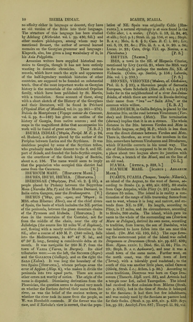 no affinity either in language or descent, they have an old version of tlie Bible into their language. The structure of this language has been studied by Adelung (^Mithridat vol. i. pp. 430, foil.) and other modern philologers, among whom may be mentioned Brosset, the author of several learned memoirs on the Georgian grammar and language : Klaproth, also, has given a long vocabulary of it, in liis Asia Polyglotta. Armenian writers have supplied historical me- moirs to Georgia, though it has not been entirely wanting in domestic chronicles. These curious records, which have much the style and appearance of the half-legendary monkish histories of other countries, are supposed to be founded on substantial truth. One of the most important works on Georgian history is the memorials of the celebrated Oi'pelian family, which have been published by St. Martin, with a translation. Some account of these, along with a short sketch of the History of the Georgians and their literature, will be found in Pricliard (^Physical Hist, of Mankind., vol. iv. pp, 261—276). Dubois de Montpereux (Voyage autour du Caucase, vol. ii. pp. 8—169) has given an outline of the history of Georgia, from native sources ; and the maps in the magnificent Atlas that accompanies his work will be found of great service. [E. B. J,] IBE'RIA INDIAE (^ISrjpia, Peripl. M. E. p. 24, ed. Hudson), a district placed by the author of the Periplus between Larica and the Scythians. It was doubtless peopled by some of the Scythian tribes, who gradually made their descent to the S. and SE. part of Scinde, and founded the Indo-Scythic empire, on the overthrow of the Greek kings of Bactria, about B. c. 136. The name would seem to imply that the population who occupied this district had come from the Caucasus. [V.] IBE'RICUM MARE. [Hispanum Mare.] IBE'RES, IBE'RI, IBE'RIA. [Hispania.] IBERINGAE (TSeplyyai, Ptol. vii. 2. § 18), a people placed by Ptolemy between the Bepyrrhus Mons (^Naraka Mts. ?') and the Montes Damassi, in India extra Gangem, near the Brahmaputra. [V.] IBE'RUS (^l€gp, gen. -rjpos, and I^rjpos; in MSS. often Hiberus: Ebro), one of the chief rivers of Spain, the basin of which includes the NE. portion of the peninsula, between the great mountain chains of the Pyrenees and Idubeda. [Hispania.] It ri.ses in the mountains of the Cantabri, not far from the middle of the chain, near the city of .Tuliobriga (the source lies 12 miles W. of Reyhosa), and, flowing with a nearly uniform direction to the SE., after a course of 450 M. P, (340 miles), falls into the Mediterranean, in 40° 42' N. lat., and 0° 50' E. long., forming a considerable delta at its mouth. It was navigable for 260 M. P. from the town of Vauia (Farea, in Burgos). Its chief tributaries were:—on the left, the SicoRis (Segre) and the Gaelicus (^Gallego), and on the right the Saeo (Xalon). It was long the boundary of the two Spains [Hispania], whence perhaps arose the error of Appian (^Hisp. 6), who makes it divide the peninsula into two equal parts. There are some other errors not worthy of notice. The origin of the name is disputed. Dismissing derivations from the Phoenician, the question seems to depend very much on whether the Iberians derived their name from the river, as w^as the belief of the ancient writers, or whether the river took its name from the people, as W. von Humboldt contends. If the former was the case, and if Niebuhr’s view is correct, that the popu- lation of NE. Spain was originally Celtic [Hl8- pania] , a natural etymology is at once found in the Celtic aher, i. e. water. (Polyb. ii. 13, iii. 34, 40, et alib.; Scyl. p. 1; Strab. iii. pp. 156, et seq.; Steph. B. s. V.- Mela, ii. 6. § 5; Caes. B. C. i. 60; Liv. xxi. 5, 19, 22, &c.; Plin. iii. 3. s. 4, iv. 20. s. 34; Lucan, iv. 23; Cato, Orig. Vll. ap. Nonius, s. v. Pisculentus.) [P. S.] IBETTES. [Samos.] IBES, a town in the SE. of Hispania Citerior, mentioned by Livy (xxviii. 21, where the MSS. vary in the reading), is perhaps the modem Ibi, NE. of Valencia. (Coins, ap. Sestini, p. 156 ; Laborde, Itin. vol. i. p. 293.) [P. S.] IBIO'NES, VIBIO'NES (’Igiciipey, al. Obi§id)U€s, Ptol. iii. 5. § 23), a Slavonian people of Sarmatia Europaea, whom Schafarik (^Slav.Alt. vol. i. p. 213) looks for in the neighbourhood of a river Iva-Iviza- Ivinka, of which there are several in Russia deriving their name from “ iwa ” = “ Salix Alba,” or the common white willow. [E. B. J.] IBLIODURUM, in Gallia Belgica, is placed by the Antonine Itin. on the road between Virodunum (Fer- dun) and Divodurum (3/ete). The termination (durum) implies that it is on a stream. The whole distance in the Itin. between Verdun and Metz is 23 Gallic leagues, or.•34^ M. P., which is less than even the direct distance between Verdun and Metz. There is, therefore, an error in the numbers in the Itin. somewhere between Virodunum and Divodurum, which D'Anville corrects in his usual way. The site of Ibliodurum is supposed to be on the Iron, at a place about two leagues above its junction with the Orne, a branch of the Mosel, and on the line of an old road. [G. L.] ICA'RIA. [Attica, p. 328, b.] ICA'RIUM MARE. [Icarus ; Aegaeum Mare.] I'CARUS, PC ARIA (^luapos, ^luapia: Nikaria), an island of the Aegean, to the west of Samos, ac- cording to Strabo (x. p. 480, xiv. 639), 80 stadia from Cape Ampelos, while Pliny (v. 23) makes the distance 35 miles. The island is in reality a con- tinuation of the range of hills traversing Samos from east to west, whence it is long and narrow, and ex- tends from NE. to SW. Its length, according to Pliny, is 17 miles, and its circumference, according to Strabo, 300 stadia. The island, which gave its name to the whole of the surrounding sea (Icarium Mare or Pelagus), derived its own name, according to tradition, from Icarus, the son of Daedalus, who was believed to have fallen into the sea near this island. (Ov. 3Iet. viii. 195, foil.) The cape form- ing the easternmost point of the island was called Drepanum or Dracanum (Strab. xiv. pp. 637, 639; Horn. Hymn, xxxiv. 1; Diod. Sic. iii. 66; Plin. iv. 23; Steph. B. s. v. ApaKovov), and near it was a small town of the same name. Further west, on the north coast, was the small town of Isti (''IcToi), with a tolerably good roadstead; to the south of this was another little place, called Oenoe (Olvorj, Strab. 1. c.; Athen. i. p. 30.) According to some traditions, Dionysus was born on Cape Dra- conum (Theocrit. Idyll, xxvi. 33), and Artemis had a temple near Isti, called Tauropolion. The island had received its first colonists from Miletus (Strab. xiv, p. 635); but in the time of Strabo it belonged to the Samians: it had then but few inhabitants, and was mainly used by the Samians as pasture land for their flocks. (Strab. x. pp. 488, xiv. p. 639; Scy- lax, pp. 22; Aeschyl. 887; Thucyd. iii. 92, viii