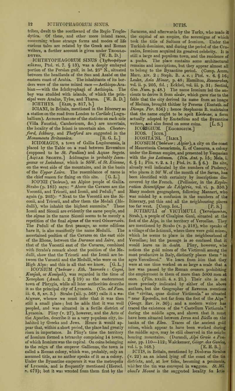 tribes, dwelt to the southward of the Regio Ti’oglo- dytica. Of these, and other more inland races, conceniing whose strange forms and modes of life curious tales are related by the Greek and Roman writers, a further account is given under Troglo- dytes, [W. B. D.] ICHTHYOPHAGORUM SINUS ClxGvo<t>dyo^v koXttos, Ptol, vi. 7. § 13), was a deeply embayed portion of the Persian gulf, in lat. 25° N., situated between the headlands of the Sun and Asabe on the eastern coast of Arabia. The inhabitants of its bor- ders were of the same mixed race —Aethiopo-Ara- bian—with the Ichthyophagi of Aethiopia. The bay was studded with islands, of which the prin- cipal were Aradus, Tylos, and Tharos. [W. B. D,] ICHTHYS. [Elis, p. 817, b.] ICIANI, in Britain, mentioned in the Itinerary as a station on the road from London to Carlisle (Lugu- ballium). As more than one of the stations on each side (Villa Faustini, Camboricum, &c.) are uncertain, the locality of the Iciani is uncertain also. Chester- ford, IcJchurg, and Thetford are suggested in the Monumenta Britannica. [R. G. L.] ICIDMAGUS, a town of Gallia Lugdunensis, is placed by the Table on a road between Revessium (supposed to be St. Paulian) and Aquae Segete. [Aquae Segete.] Icidmagus is probably Issen- geaux or Issinhavx, which is SSW. of St. Etienne, on the west side of the mountains, and in the basin of the Upper Loire. The resemblance of name is the chief reason for fixing on this site. [G. L.] ICO'NII (T/cdj'iot), an Alpine people of Gallia. Strabo (p. 185) says: “ Above the Cavares are the Vocontii, and Tricorii, and Iconii, and Peduli;” and again (p. 203): “ Next to the Vocontii are the Si- conii, and Tricorii, and after them the Medali (Me- dulli), who inhabit the highest summits.” These Iconii and Siconii are evidently the same people, and the sigma in the name Siconii seems to be merely a repetition of the final sigma of the word Ovkovtlovs. The Peduli of the first passage, as some editions have it, is also manifestly the name Medulli. The ascertained position of the Cavares on the east side of the Rhone, between the Durance and Isere, and that of the Vocontii east of the Cavares, combined with Strabo’s remark about the position of the Me- dulli, show that the Tricorii and the Iconii are be- tween the Vocontii and the Medulli, who were on the High Alps; and this is all that we know. [G. L.J ICO'NIUM (^\k6viov : Eth. ^iKovievs : Cogni, Kunjah, or Koniyeli), was regarded in the time of Xenophon (^Anab. i. 2. § 19) as the easternmost town of Phrygia, while all later authorities describe it as the principal city of Lycaonia. (Cic. ad Earn. iii. 6, 8, XV. 3.) Strabo (xii. p. 568) calls it a tto- Xlxviov, whence we must infer that it was then still a small place; but he adds that it was well peopled, and wms situated in a fertile district of Lycaonia. Pliny (v, 27), however, and the Acts of the Apostles, describe it as a very populous city, in- habited by Greeks and Jews. Hence it would ap- pear that, within a short period, the place had greatly risen in importance. In Pliny’s time the territory of Iconium formed a tetrarchy comprising 14 towns, of which Iconium was the capital. On coins belonging to the reign of the emperor Gallienus, the town is called a Roman colony, which was, probably, only an assumed title, as no author speaks of it as a colony. Under the Byzantine emperors it was the metropolis of Lycaonia, and is frequently mentioned (Hierocl. n. 675); but it was wrested from them first by the Saracens, and afterwards by the Turks, who made it the capital of an empire, the sovereigns of which took the title of Sultans of Iconium. Under the Turkish dominion, and during the period of the Cru- sades, Iconium acquired its greatest celebrity. It is still a large and populous town, and the residence of a pasha. The ])lace contains some architectural remains and inscriptions, but they appear almost all to belong to the %zautine period. (Comp. Amm. ^ Marc. xiv. 2 ; Steph. B. s. v. ; Ptol. v. 6. § 16; J Leake, Asia Minor, p. 48; Hamilton, Researches, X vol. ii. p. 205, fol. ; Eckhel, vol. iii. p. 31; Sestini, Geo. Num. p. 48.) The name Iconium led the an- | dents to derive it from (lK<i}u, which gave rise to the J fable that the city derived its name from an image | of Medusa, brought thither by Perseus (Eustath. ad Dionys. Per. 856) ; hence Stephanus B. maintains 4 that the name ought to be spelt 'EAkSviov, a form f actually adopted by Eustathius and the Byzantine ,J writers, and also found on some coins. [L. S.] < ICORIGIUM. [Egorigium.] ICOS. [Icus.] ICOSITA'NI. [Ilicl] ICO'SIUM (’Itf(i(rioj/: Algier),a city on the coast i of Mauretania Caesariensis, E. of Caesarea, a colony ; under the Roman empire, and presented by Vespasian : with the JUS Latinum. (Itin. Ant. p. 15; Mela, i. , 6. § 1; Plin, v. 2. s. 1; Ptol. iv. 2. § 6.) Its site, ; already w'ell indicated by the numbers of Ptolemy, who places it 30' W. of the mouth of the Savus, has been identified with certainty by inscriptions dis- . covered by the French. (Pellissier, in the Explo- , ration Scientijique de VAlgtrie, vol. vi. p. 350.) Many modern geographers, following Mannert, who was misled by a confusion in the numbers of the Itinerary, put this and all the neighbouring places too far west. [Comp. Iol.] [P. S.] ICTIMU'LI or VICTIMU'LI QlKTobgovXoi, Strab.), a people of Cisalpine Gaul, situated at the foot of the Alps, in the territory of Vercellae. They are mentioned by Strabo (v. p. 218), wdio speaks of a village of the Ictimuli, where there were gold mines, I' which he seems to place in the neighbourhood of I Vercellae; but the passage is so confused that it would leave us in doubt. Pliny, however, who k notices the gold mines of the Victimuli among the most productive in Italy, distinctly places them “ in agro Vercellensi.” We learn from him that they were at one time worked on so large a scale that a law w^as passed by the Roman censors prohibiting the employment in them of more than 5000 men at once. (Plin. xxxiii. 4. s. 21.) Their site is not more precisely indicated by either of the above authoi-s, but the Geographer of Ravenna mentions the “ civitas, quae dicitur Victimula” as situated “ near Eporedia, not far from the foot of the Alps ” (Geogr. Rav. iv. 30) ; and a modern writer has traced the existence of the “ Castellum Victiinula ” during the middle ages, and shown that it must have been situated between Ivrea and Biella on the banks of the Elvo. Traces of the ancient gold mines, which appear to have been worked during the middle ages, may be still observed in the neigh- bouring mountains. (Durandi, Alpi Graie e Pen- nine, pp. 110—112; Walckenaer, Geogr. des Gaules, vol. i. p. 168.) [E.H.B.] , ICTIS, in Britain, mentioned by Diodorus Siculus I (v. 22) as an island lying off the coast of the tin . districts, and, at low tides, becoming a peninsula, ' whither the tin was conveyed in waggons. St. Mi : shaeVs Mount is the suggested locality foi Ictis