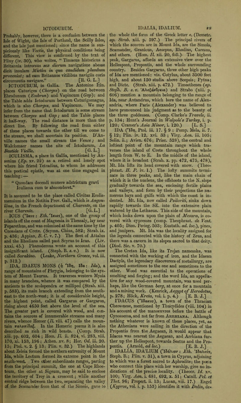 ICTODUl^UM. ProbaWy, however, there is a confusion between tlie Isle of Wight, the Isle of Portland, the Scilly Isles, and the isle just mentioned; since the name is sus- piciously like Vectis, the physical conditions being different. This view is confirmed by the text of Pliny (iv. 30), who writes, “ Timaeus historicus a , Britannia introrsus sex dierum navigatione abesse dicit insulam Mictim in qua candidum 'plumbum proveniat; ad earn Britannos vitilibus navigiis corio I circumsutis navigare.” [R- G. L,] ICTODURUM, in Gallia. The Antonine Itin. places Caturiges (^Chorges') on the road between Ebrodunum (^Emhrun') and Vapincum (^Gap'): and the Table adds Ictodurum between Caturigomagus, which is also Charges, and Vapincum. We may infer from the name that Ictodurum is some stream between Charges and Gap; and the Table places it half-way. The road distance is more than the direct line. By following the road from either of these places towards the other till we come to the stream, we shall ascertain its position. D’An- ville names the small stream the Vence; and Walckenaer names the site of Ictoduram, La I Ba^tide Vieille. [G. L.] ICULISMA, a place in Gallia, mentioned by Au- sonius {Ep. XV. 22) as a retired and lonely spot where his friend Tetradius, to whom he addresses this poetical epistle, was at one time engaged in teaching: — “ Quondam docendi munere adstrictum gravi Iculisma cum te absconderet.” It is assumed to be the place called Civitas Ecolis- mensium in the Notitia Prov. Gall., which is Angau- Ume, in the French department of Charente, on the river Charente. [G. L.] ICUS (Ikos : Eth/lKios), one of the group of islands off the coast of Magnesia in Thessaly, lay near Peparethus, and was colonised at the same time by the Cnossians of Crete. (Scymn. Chius, 582; Strab. ix. p. 436; Appian, B. C. v. 7.) The fleet of Attalus and the Rhodians sailed past Scyrus to Icus. (Liv. xxxi. 45.) Phanodemus wrote an account of this j insignificant island. (Steph. B. s. v.) It is now called Sarakina. (Leake, Narthern Greece, vol. iii. p. 312.) IDA, IDAEUS MONS (p IStj, iSa: Ida), a range of mountains of Phrygia, belonging to the sys- tem of Mount Taurus. It traverses western Mysia in many branches, whence it was compared by the ancients to the scolopendra or milliped (Strab. xiii. p. 583), its main branch extending from the south- I east to the north-west; it is of considerable height, the highest point, called Gargarus or Gargaron, rising about 4650 feet above the level of the sea. The greater part is covered with wood, and con- tains the sources of innumerable streams and many rivers, whence Homer (7^. viii. 47) calls the moun- tain 7ToAy7rf5a|. In the Homeric poems it is also described as rich in wild beasts. (Comp. Strab. xiii. pp. 602, 604 ; Horn. II. ii. 824, vi. 283, viii. 170, xi. 153, 196; Athen. xv. 8; Hor. Od. iii. 20. I 15; Ptol. V. 2. § 13; Plin. v. 32.) The highlands about Zeleia formed the northern extremity of Mount Ida, while Lectum formed its extreme point in the soath-west. Two other subordinate ranges, parting from the principal summit, the one at Cape Rhoe- teum, the other at Sigeum, may be said to enclose the territory of Troy in a crescent ; while another central ridge between the two, separating the valley of the Scamunder from that of the Simois, gave to IDALIA, IDALIUM. txi the whole the form of the Greek letter f. (Demetr. ap. Strab. xiii. p. 597.) The principal rivers of which the sources are in Mount Ida, are the Simois, Scamander, Granicus, Aesepus, Rhodius, Caresus, and others. (Horn. II. xii. 20, foil.)- The highest peak, Gargarus, affords an extensive view over the Hellespont, Propontis, and the whole surrounding country. Besides Gargarus, three other high peaks of Ida are mentioned: viz. Cotylus, about 3500 feet high, and about 150 stadia above Scepsis; Pytna; and Dicte. (Strab. xiii. p. 472.) Timosthenes (oy>. Ste^i. B. s. V. ’AAclaj/Speta) and Strabo (xiii. p. 606) mention a mountain belonging to the range of Ida, near Antandrus, which bore the name of Alex- andria, where Paris (Alexander) was believed to have pronounced his judgment as to the beauty of the three goddesses. (Comp. Clarke’s Travels, ii. p. 134; Hunt’s Journal in Walpale's Turkey, i. p. 120; Cramer’s Asia Minor, i. 120.) [L. S.] IDA (ISt/, Ptol. iii. 17. § 9 ; Pomp. Mela, ii. 7. § 12; Plin. iv. 12, xvi. 33 ; Virg. Aen. iii. 105; Solin. ii.; Avien. 676; Prise. 528), the central and loftiest point of the mountain range which tra- verses the island of Crete throughout the whole length from W. to E. In the middle of the island, where it is broadest (Strab. x. pp. 472, 475, 478), Mt. Ida lifts its head covered with snow. (Theo- phrast. H. P. iv. 1.) The lofty summits termi- nate in three peaks, and, like the main chain of wdiich it is the nucleus, the offshoots to the N. slope gradually towards the sea, enclosing fertile plains and valleys, and form by their projections the nu- merous bays and gulfs with which the coast is in- dented. Mt. Ida, now called PsiloHti, sinks down rapidly towards the SE. into the extensive plain wintered by the Lethaeus. This side of the mountain, which looks down upon the plain of Mesara, is co- vered with cypresses (comp. Theophrast. de Vent p. 405; Dion. Perieg. 503; Eustath. ad. lac.), pines, and junipers. Mt. Ida was the locality assigned for the legends connected with the history of Zeus, and there was a cavern in its slopes sacred to that deity. (Diod. Sic. V. 70.) The Cretan Ida, like its Trojan namesake, was connected with the working of iron, and the Idaean Dactyls, the legendary discoverers of metallurgy, are assigned sometimes to the one and sometimes to the other. Wood was essential to the operations of smelting and forging; and the word Ida, an appella- tive for any wood-covered mountain, was used per- haps, like the German berg, at once for a mountain and a mining work. (Kenrick, Aegypt of Herodotus, p. 278; Hock, Kreta, vol. i. p. 4.) [E. B. J.] PDACUS (‘'iSuKos), a town of the Thracian Chersonese, mentioned by Thucydides (viii. 104) in his account of the manoeuvres before the battle of Cynossema, and not far from Arrhiana. Although nothing whatever is known of these places, yet, as the Athenians were sailing in the direction of the Propontis from the Aegaean, it would appear that Idacus was nearest the Aegaean, and Ari-hiana fur- ther up the Hellespont, towards Sestus and the Pro- pontis. (Arnold, ad loc.) [E. B. J.] IDALIA, IDA’LIXJM (’iSdAior: Eth. TSaAews, Steph. B.; Plin. v. 31), a town in Cyprus, adjoining to which was a forest sacred to Aphrodite; the poets who connect this place with her worship, give no in- dications of the precise locality. (Theocr. Id. xv. 100; Virg. Aen. i. 681, 692, x. 51; Catull. Pel. et Thet. 96; Propert. ii. 13; Lucan, viii. 17.) Engel (^Kypros, vol. i. p. 153) identifies it with Dalin, de- 1