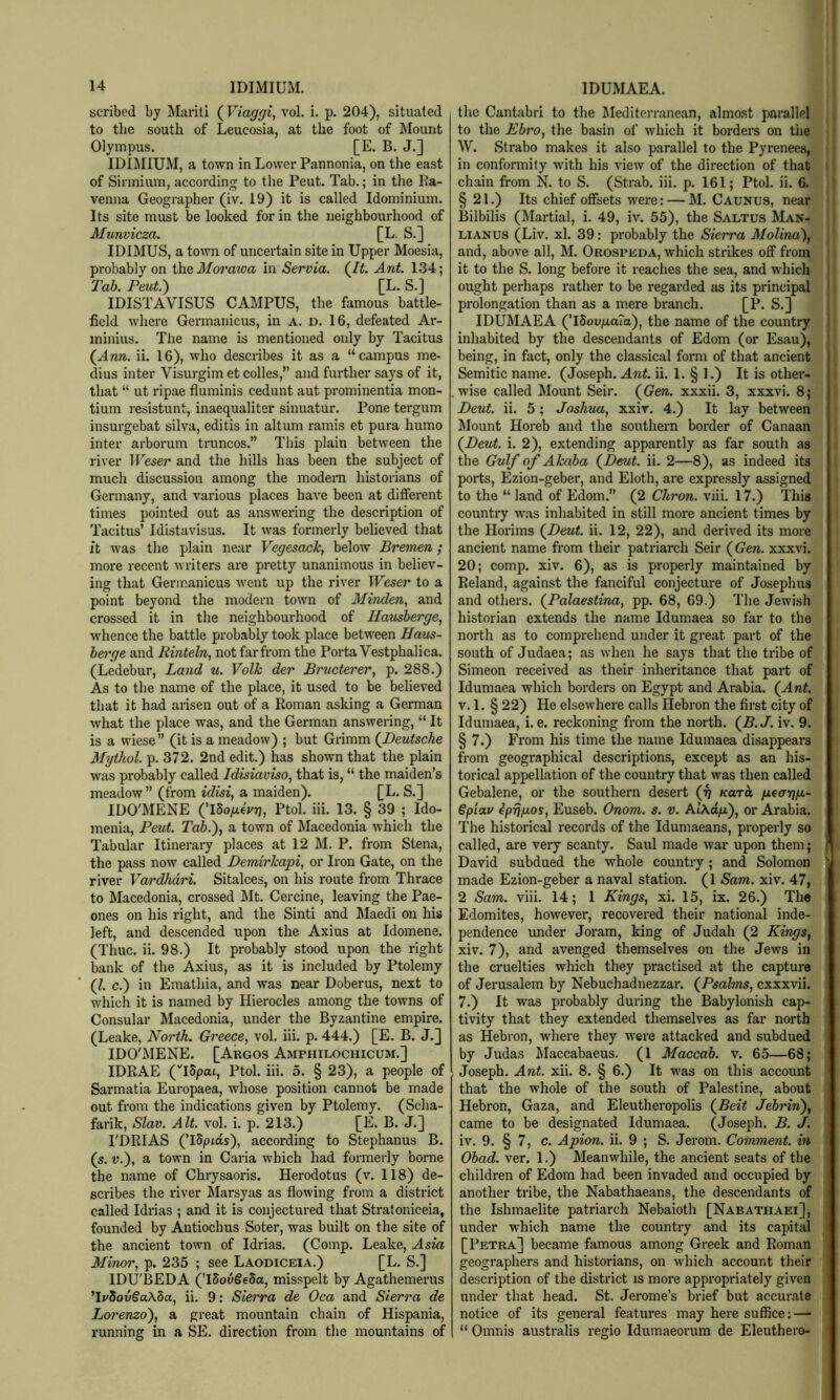 scribed by Mariti {Viaggi^ vol. i. p. 204), situated to the south of Leucosia, at the foot of Mount Olympus. [E. B. J.] IDIMIUM, a town in Lower Pannonia, on the east of Sinnium, according to the Pent. Tab.; in the Ra- venna Geographer (iv. 19) it is called Idominium. Its site must be looked for in the neighbourhood of Munvicza. [L. S.] IDIMUS, a town of uncertain site in Upper Moesia, probably on i\xQ3Ioraioa in Servia. (/^. Ant. 134; Tab. Pent.') [L. S.] IDISTAVISUS CAMPUS, the famous battle- field where Germariicus, in a. d. 16, defeated Ar- ininius. The name is mentioned only by Tacitus (Ann. ii. 16), who describes it as a “campus me* dius inter Visurgim et colles,” and further says of it, that “ ut ripae fluminis cedunt aut prominentia mon- tium resistunt, inaequaliter sinuatur. Pone tergum insurgebat silva, editis in altum ramis et pura humo inter arborum truncos.” This plain between the river TFe^er and the hills has been the subject of much discussion among the modem historians of Germany, and various places have been at different times pointed out as answering the description of Tacitus’ Idistavisus. It was formerly beheved that it was the plain near Vegesack, below Bremen ; more recent writers are pretty unanimous in believ- ing that Germanicus Avent up the river Weser to a point beyond the modern town of Minden, and crossed it in the neighbourhood of Ilausberge, Avhence the battle probably took place between Haus- herge and Rinteln, not far from the Porta Vestphalica. (Ledebur, Land u. Volk der Bructerer, p. 288.) As to the name of the place, it used to be believed that it had arisen out of a Roman asking a German what the place was, and the German answering, “ It is a wiese” (it is a meadow) ; but Grimm (Deutsche Mythol. p. 372. 2nd edit.) has shown that the plain was probably called Idisiaviso, that is, “ the maiden’s meadow” (from idisi, a maiden). [L. S.] IDO'MENE (’iSoyLiej/Tj, Ptol. iii. 13. § 39 ; Ido- menia. Pent. Tab.)^ a town of Macedonia which the Tabular Itinerary places at 12 M. P. from Stena, the pass now called Demirkapi, or Iron Gate, on the river Vardhdri. Sitalces, on his route from Thrace to Macedonia, crossed ]\It. Cercine, leaving the Pae- ones on his right, and the Sinti and Maedi on his left, and descended upon the Axius at Idomene. (Thuc. ii. 98.) It probably stood upon the right bank of the Axius, as it is included by Ptolemy (/. c.) in Emathia, and was near Doberus, next to which it is named by Hierocles among the towns of Consular Macedonia, under the Byzantine empire. (Leake, North. Greece, vol. iii. p. 444.) [E. B. J.] IDO'MENE. [Argos Amphilochicum.] IDRAE (iSpat, Ptol. iii. 5. § 23), a people of Sarmatia Europaea, Avhose position cannot be made out from the indications given by Ptolemy. (Scha- farik, Slav. Alt. vol. i. p. 213.) [E. B. J.] I'DRIAS (’iSptds), according to Stephanus B. (s. V.'), a town in Caria which had formerly borne the name of Chrysaoris. Herodotus (v. 118) de- scribes the river Marsyas as flowing from a district called Idrias ; and it is conjectured that Straloniceia, founded by Antiochus Soter, was built on the site of the ancient town of Idrias. (Comp. Leake, Asia Minor, p. 235 ; see Laodiceia.) [L. S.] IDU'BEDA (’iSovSeSa, misspelt by Agathemerus ’Ij/5ou§aA5a, ii. 9: Sierra de Oca and Sierra de Lorenzo'), a great mountain chain of Hispania, running in a SE. direction from the mountains of the Cantabri to the Mediterranean, almost parallel to the Ebro, the basin of which it borders on the W. Strabo makes it also parallel to the Pyrenees, in conformity Avith his view of the direction of that chain from N. to S. (Strab. iii. p. 161; Ptol. ii. 6. §21.) Its chief offsets were: — M. Caunus, near Bilbilis (Martial, i. 49, iv. 65), the Saltus Man- LiANUS (Liv. xl. 39: probably the Sierra Molina), and, above all, M. Orospeda, Avhich strikes off from it to the S. long before it reaches the sea, and which ought perhaps rather to be regarded as its principal prolongation than as a mere branch. [P. S.] IDUMAEA (’I5ou/ia?o), the name of the country inhabited by the descendants of Edom (or Esau), being, in fact, only the classical form of that ancient Semitic name. (Joseph. Ant. ii. 1. § 1.) It is other- wise called Mount Seir. (Gen. xxxii. 3, xxxvi. 8; Deut. ii. 5; Joshua, xxir. 4.) It lay between Mount Horeb and the southern border of Canaan (Deut. i. 2), extending apparently as far south as the Gulf of Akaba (Deut. ii. 2—8), as indeed its ports, Ezion-geber, and Eloth, are expressly assigned to the “ land of Edom.” (2 Chron. viii. 17.) This country w.as inhabited in still more ancient times by the Horims (Deut. ii. 12, 22), and derived its more ancient name from their patriarch Seir (Gen. xxxvi. 20; comp. xiv. 6), as is properly maintained by Reland, against the fanciful conjecture of Josephus and others. (Palaestina, pp. 68, 69.) The Jewish historian extends the name Idumaea so far to the north as to comprehend under it great part of the south of Judaea; as Avhen he says that the tribe of Simeon received as their inheritance that part of Idumaea which borders on Egypt and Arabia. (Ant. V. 1. § 22) He elsewhere calls Hebron the first city of Idumaea, i. e. reckoning from the north. (B.J. iv. 9. § 7.) From his time the name Idumaea disappears from geographical descriptions, except as an his- torical appellation of the country that was then called Gebalene, or the southern desert (g Kara ixearjg.- €piav eprj/xos, Euseb. Onom. s. v. AlAct/i), or Arabia. The historical records of the Idumaeans, properly so called, are very scanty. Saul made Avar upon them; David subdued the whole country; and Solomon made Ezion-geber a naval station. (1 Sam. xiv. 47, 2 Sam. viii. 14; 1 Kings, xi. 15, ix. 26.) The Edomites, however, recovered their national inde- pendence under Joram, king of Judah (2 Kings, xiv. 7), and avenged themselves on the Jews in the cruelties which they practised at the capture of Jerusalem by Nebuchadnezzar. (Psalms, cxxxvii. 7.) It was probably during the Babylonish cap- tivity that they extended themselves as far north as Hebron, where they Avere attacked and subdued by Judas Maccabaeus. (1 Maccab. v. 65—68; Joseph. Ant. xii. 8. § 6.) It was on this account that the whole of the south of Palestine, about Hebron, Gaza, and Eleutheropolis (Beit Jebrin), came to be designated Idumaea. (Joseph. B. J. iv. 9. § 7, c. Apion. ii. 9 ; S. Jerom. Comment, in Obad. ver. 1.) Meanwhile, the ancient seats of the children of Edom had been invaded and occupied by another tribe, the Nabathaeans, the descendants of the Ishmaelite patriarch Nebaioth [Nabathaei], under which name the country and its capital [Petra] became famous among Greek and Roman geographers and historians, on which account their description of the district is more appropriately giv'en under that head. St. Jerome’s brief but accurate notice of its general features may here suffice; — “ Omnis australis regio Idumaeorum de Eleuthero-