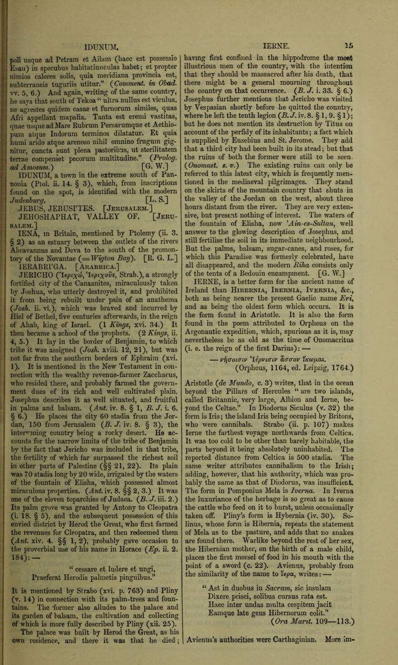 IDUNTOr. poll usque ad Petram et Ailam (haec cst possessio Esau) in specubus habitatiuiiculas habet; et propter 1 nimios calores soils, quia meridiana provincia est, Isubterraneis tuguriis utitur.” {Comment, in Obad. vv. 5, 6.) And again, writing of the same countiy, he says that south of Tekoa “ ultra nullus est viculus, ne agrestes quidem casae et funiorum similes, quas I Afri appellant mapalia. Tanta est eremi vastitas, I quae usque ad Mare Kubrum Persarumque et Aethio- pum atque Indorum terminos dilatatur. Et quia humi arido atque arenoso nihil omnino frugum gig- nitur, cuncta sunt plena pastoribus, ut sterilitatem i ten-ae compenset pecorum multitudine.” {Prolog. I ad Amomm.') [G. W.] IDUNUM, a town in the extreme south of Pan- nonia (Ptol. ii. 14. § 3), which, from inscriptions found on the spot, is identified with the modern Juderiburg. [E. S.] JEBUS, JEBQSrTES. [Jerusalem.] JEHOSHAPHAT, VALLEY OF. [Jeru- salem.] lENA, m Britain, mentioned by Ptolemy (ii. 3. § 2) as an estuary between the' outlets of the rivers ! Abravannus and Deva to the south of the promon- tory of the Novantae {—Wigton Bay). [R. G. L.] lERABRl'GA. [Arabrica.] JERICHO ('leptxw, ’Upixovs, Strab.), a strongly fortified city of the Canaanites, miraculously taken by Joshua, who utterly destroyed it, and prohibited it from being rebuilt under pain of an anathema {Josh. ii. vi,), which was braved and incun-ed by Hiel of Bethel, five centuries afterwards, in the reign of Ahab, king of Israel. (1 Kings, xvi. 34.) It then became a school of the prophets. (2 Kings, ii. 4, 5.) It lay in the border of Benjamin, to which tribe it was assigned {Josh, xviii. 12, 21), but was not far from the southern borders of Ephraim (xvi. 1). It is mentioned in the New Testament in con- nection with the wealthy revenue-farmer Zacchaeus, who resided there, and probably farmed the govern- ment dues of its nch and well cultivated plain. Josephus describes it as well situated, and fniitful in palms and balsam. {Ant. iv. 8. § 1, B. J. i. 6. I § 6.) He places the city 60 stadia from the Jor- dan, 1.50 from Jerusalem {B. J. iv. 8. § 3), the interw3ning country being a rocky desert. He ac- counts for the naiTOw limits of the tribe of Benjamin by the fact that Jericho was included in that tribe, the fertility of which far surpassed the richest soil in other parts of Palestine (§§ 21, 22). Its plain was 70 stadia long by 20 wide, irrigated by the waters of the fountain of Elisha, which possessed almost miraculous properties. {Ant. iv. 8. §§ 2, 3.) It was one of the eleven toparchies of Judaea. {B. J. iii. 2.) Its palm grove was granted by Antony to Cleopatra (i. 18. § 5), and the subsequent possession of this envied district by Herod the Great, who first farmed the revenues for Cleopatra, and then redeemed them {Ant. xiv. 4. §§ 1, 2), probably gave occasion to the proverbial use of his name in Horace {Ep. ii. 2. 184): — ! “ cessare et ludere et ungi, Praeferat Herodis palmetis pinguibus.” It is mentioned by Strabo (xvi. p. 763) and Pliny (v. 14) in connection with its palm-trees and foun- fiiins. The former also alludes to the palace and its garden of balsam, the cultivation and collecting of which is more fully described by Pliny (xii. 25). The palace was built by Herod the Great, as his own residence, and there it was that he died; lERNE. 16 having first confined in the hippodrome the most illustrious men of the country, with the intention that they should be massacred after his death, that there might be a general mourning throughout the country on that occurrence. {B. J. i. 33. § 6.) Josephus further mentions that Jericho was visited by Vespasian shortly before he quitted the country, where he left the tenth legion {B.J. iv. 8. § 1, 9. § 1); but he does not mention its destruction by Titus on account of the perfidy of its inhabitants; a fact which is supplied by Eusebius and St. Jerome. They add that a third city had been built in its stead; but that the ruins of both the former were still to be seen. {Onomast. s. v.) The existing ruins can only be referred to this latest city, which is frequently men- tioned in the mediaeval pilgrimages. They stand on the skirts of the mountain country that shuts in the valley of the Jordan on the ivest, about three hours distant from the river. They are very exten- sive, but present nothing of interest. The waters of the fountain of Elisha, now 'Ain-es-Sultan, well answer to the glowing description of Josephus, and still fertilise the soil in its immediate neighbourhood. But the palms, balsam, sugar-canes, and roses, for which this Paradise was formerly celebrated, have all disappeared, and the modern Riha consists only of the tents of a Bedouin encampment. [G. W.] lERNE, is a better form for the ancient name of Ireland than Hibernia, Ibernia, Ivernia, &c., both as being nearer the pi-esent Gaelic name Eri, and as being the oldest form which occurs. It is the forai found in Aristotle. It is also the form found in the poem attributed to Orpheus on the Argonautic expedition, wdiich, spuidous as it is, may nevertheless be as old as the time of Onomacritus (i. e. the reign of the first Darius): — — vijaoKTiv 'lepvicnv ao’o'ov tKWfxai. (Orpheus, 1164, ed. Leipzig, 1764.) Aristotle {de Mundo, c. 3) writes, that in the ocean beyond the Pillars of Hercules “ are two islands, called Britannic, A'ery large, Albion and lerne, be- yond the Celtae.” In Diodorus Siculus (v. 32) the form is Iris; the island Iris being occupied by Britons, who W'ere cannibals. Strabo (ii. p. 107) makes lerne the farthest voyage northwards from Celtica. It was too cold to be other than barely habitable, tlie parts beyond it being absolutely uninhabited. The reported distance from Celtica is 500 stadia. The same writer attributes cannibalism to the Irish; adding, however, that his authority, which w^as pro- bably the same as that of Diodorus, was insufficient. The form in Pomponius Mela is Iverna. In Iverna the luxuriance of the herbage is so great as to cause the cattle who feed on it to burst, unless occasionally taken off. Pliny's form is Hybernia (iv. 30). So- linus, whose form is Hibernia, repeats the statement of Mela as to the pasture, and adds that no snakes are found there. Warlike beyond the rest of her sex, the Hibernian mothei-, on the birth of a male child, places the first morsel of food in his mouth with the point of a sword (c. 22). Avienus, probably from the similarity of the name to ‘lepa, writes: — “ Ast in duobus in Sacrum, sic insulam Dixere prisci, solibus cursus rata est. Haec inter undas multa cespitem jacit Eamque late gens Hibernorum colit.” {Ora Marit. 109—113.) Avienus’s authorities were Carthaginian. More im-