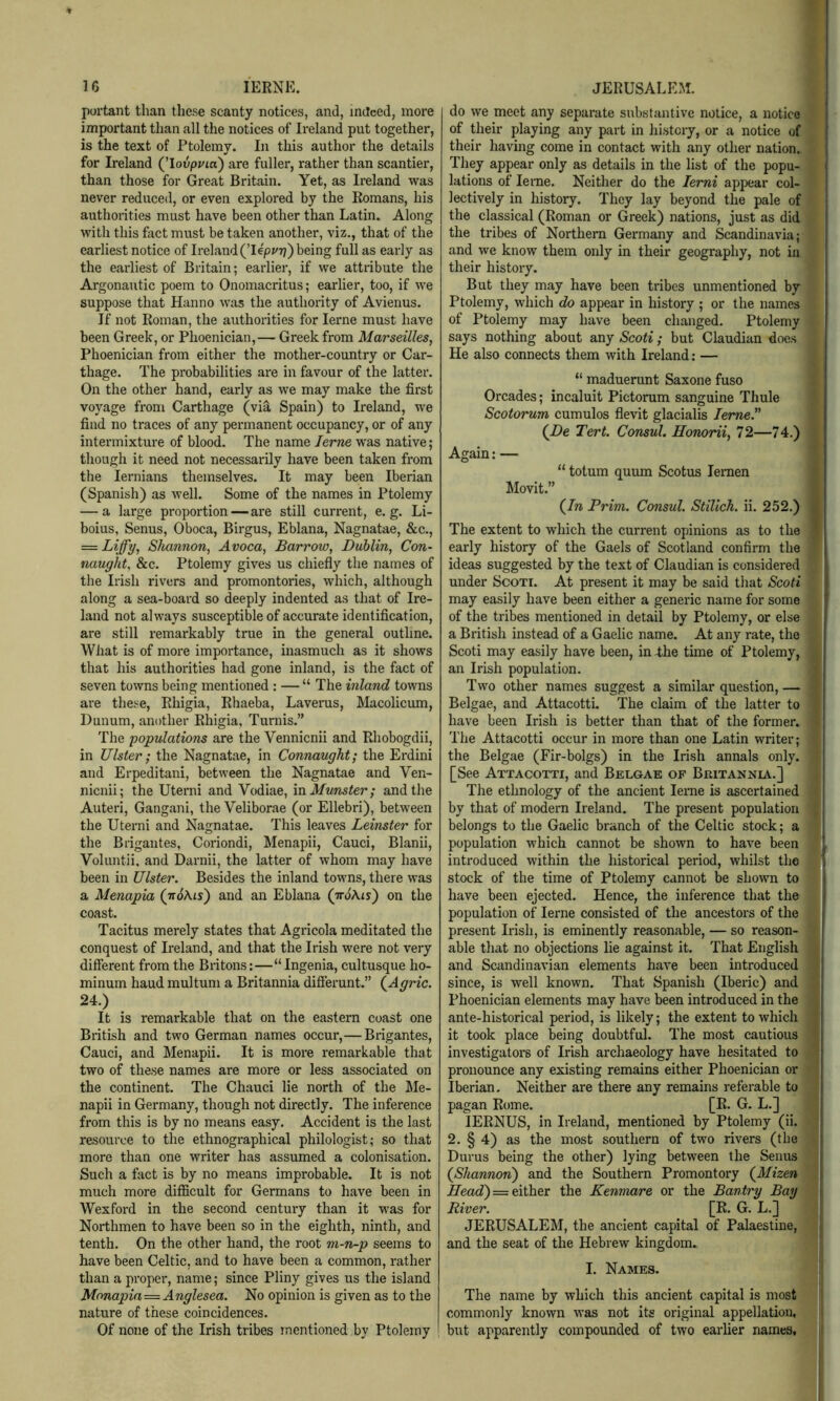 portant than these scanty notices, and, indeed, more important than all the notices of Ireland put together, is the text of Ptolemy. In this author the details for L’eland (’lovpyia) are fuller, rather than scantier, than those for Great Britain. Yet, as Ireland was never reduced, or even explored by the Romans, his authorities must have been other than Latin. Along with this fact must be taken another, viz., that of the earliest notice of Ireland (lepz/Tj) being full as early as the earliest of Britain; earlier, if we attribute the Argonautic poem to Onomacritus; earlier, too, if we suppose that Hanno was the authority of Avienus. If not Roman, the authorities for lerne must have been Greek, or Phoenician,— Greek from Marseilles, Phoenician from either the mother-country or Car- thage. The probabilities are in favour of the latter. On the other hand, early as we may make the first voyage from Carthage (via Spain) to Ireland, we find no traces of any permanent occupancy, or of any intermixture of blood. The name lerne was native; though it need not necessarily have been taken from the lernians themselves. It may been Iberian (Spanish) as well. Some of the names in Ptolemy — a large proportion — are still current, e. g. Li- boius, Senus, Oboca, Birgus, Eblana, Nagnatae, &c., — Liffy, Shannon, Avoca, Barrow, Dublin, Con- naught, &c. Ptolemy gives us chiefly the names of the Irish rivers and promontories, which, although along a sea-board so deeply indented as that of Ire- land not always susceptible of accurate identification, are still remarkably true in the general outline. What is of more importance, inasmuch as it shows that his authorities had gone inland, is the fact of seven towns being mentioned : — “ The inland towns are these, Rhigia, Rhaeba, Laverus, Macolicum, Dunum, another Rhigia, Turnis.” The populations are the Vennicnii and Rhobogdii, in Ulster; the Nagnatae, in Connaught; the Erdini and Erpeditani, between the Nagnatae and Ven- nicnii; the Uterni and Vodiae, \n Munster; and the Auteri, Gangani, the Veliborae (or Ellebri), between the Uterni and Nagnatae. This leaves Leinster for the Brigantes, Coriondi, Menapii, Cauci, Blanii, Volimtii, and Darnii, the latter of whom may have been in Ulster. Besides the inland towns, there was a Menapia (ttJAis) and an Eblana (tt^Ais) on the coast. Tacitus merely states that Agricola meditated the conquest of Ireland, and that the Irish were not very different from the Britons:—“ Ingenia, cultusque ho- minum hand multum a Britannia differunt.” (^Agric. 24.) It is remarkable that on the eastern coast one British and two German names occur,— Brigantes, Cauci, and Menapii. It is more remarkable that two of these names are more or less associated on the continent. The Chauci lie north of the l\Ie- napii in Germany, though not directly. The inference from this is by no means easy. Accident is the last resource to the ethnographical philologist; so that more than one writer has assumed a colonisation. Such a fact is by no means improbable. It is not much more difficult for Germans to have been in Wexford in the second century than it was for Northmen to have been so in the eighth, ninth, and tenth. On the other hand, the root m-n-p seems to have been Celtic, and to have been a common, rather than a proper, name; since Pliny gives us the island Monapia—Anglesea. No opinion is given as to the nature of these coincidences. Of none of the Irish tribes mentioned by Ptolemy do we meet any separate substantive notice, a notice of their playing any part in history, or a notice of their having come in contact with any other nation. They appear only as details in the list of the popu- lations of leme. Neither do the lerni appear col- lectively in history. They lay beyond the pale of the classical (Roman or Greek) nations, just as did the tribes of Northern Germany and Scandinavia; and we know them only in their geography, not in their history. But they may have been tribes unmentioned by Ptolemy, which do appear in history ; or the names of Ptolemy may have been changed. Ptolemy says nothing about any Scoti ; but Claudian does He also connects them with Ireland: — “ maduerunt Saxone fuso Orcades; incaluit Pictorum sanguine Thule Scotorum cumulos flevit glacialis leme. (JDe Tert. Consul. Honorii, 72—74.) Again: — “ totum quum Scotus lernen Llovit.” (/w Prim. Consul. Stillch. ii. 252.) The extent to which the current opinions as to the early history of the Gaels of Scotland confirm the ideas suggested by the text of Claudian is considered under Scoti. At present it may be said that Scoti may easily have been either a generic name for some of the tribes mentioned in detail by Ptolemy, or else a British instead of a Gaelic name. At any rate, the Scoti may easily have been, in-the time of Ptolemy, an Irish population. Two other names suggest a similar question, — Belgae, and Attacotti. The claim of the latter to have been Irish is better than that of the former. The Attacotti occur in more than one Latin writer; the Belgae (Fir-bolgs) in the Irish annals only. [See Attacotti, and Belgae of Britannia.] The ethnology of the ancient lei-ne is ascertained by that of modern Ireland. The present population belongs to the Gaelic branch of the Celtic stock; a population which cannot be shown to have been introduced within the historical period, whilst the stock of the time of Ptolemy cannot be shown to have been ejected. Hence, the inference that the population of lerne consisted of the ancestors of the present Irish, is eminently reasonable, — so reason- able that no objections lie against it. That English and Scandinavian elements have been introduced since, is well known. That Spanish (Iberic) and Phoenician elements may have been introduced in the ante-historical period, is likely; the extent to which it took place being doubtful. The most cautious investigators of Irish archaeology have hesitated to pronounce any existing remains either Phoenician or Iberian. Neither are there any remains referable to pagan Rome. [R. G. L.] lERNUS, in Ireland, mentioned by Ptolemy (ii. 2. § 4) as the most southern of two rivers (the Durus being the other) lying between the Senus (^Shannon') and the Southern Promontory (Alizen Head) = either the Kenmare or the Bantry Bay River. [R. G. L.] JERUSALEM, the ancient capital of Palaestine, and the seat of the Hebrew kingdom. I. Names. ii The name by which this ancient capital is most !| commonly known was not its original appellatiou, I but apparently compounded of two earlier names, ji