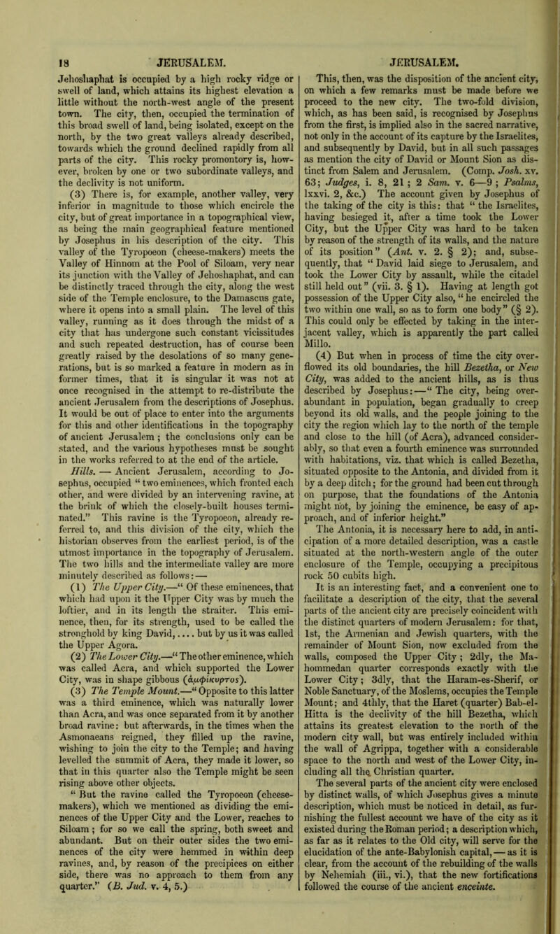 Jehosliaphat is occupied by a high rocky ridge or swell of land, which attains its highest elevation a little without the north-west angle of the present town. The city, then, occupied the termination of this broad swell of land, being isolated, except on the north, by the two great valleys already described, towards which the ground declined rapidly from all parts of the city. This rocky promontory is, how- ever, broken by one or two subordinate valleys, and the declivity is not uniform. (3) There is, for example, another valley, very inferior in magnitude to those which encircle the city, but of great importance in a topographical view, as being the main geographical feature mentioned by Josephus in his description of the city. This valley of the Tyropoeon (cheese-makers) meets the Valley of Hinnom at the Pool of Siloam, very near its junction with the Valley of Jehoshaphat, and can be distinctly traced through the city, along the west side of the Temple enclosure, to the Damascus gate, where it opens into a small plain. The level of this valley, running as it does through the midst of a city that has undergone such constant vicissitudes and such repeated destruction, has of course been greatly raised by the desolations of so many gene- rations, but is so marked a feature in modern as in former times, that it is singular it was not at once recognised in the attempt to re-distribute the ancient Jerusalem from the descriptions of Josephus. It would be out of place to enter into the arguments for this and other identifications in the topography of ancient Jerusalem ; the conclusions only can be .stated, and the various hypotheses must be sought in the works referred to at the end of the article. Hills. — Ancient Jerusalem, according to Jo- sephus, occupied “ two eminences, which fronted each other, and were divided by an intervening ravine, at the brink of which the closely-built houses termi- nated.” This ravine is the Tyropoeon, already re- ferred to, and this division of the city, which the historian observes from the earliest period, is of the utmost importance in the topography of Jerasalem. The tw'o hills and the intermediate valley are more minutely described as follows: — (1) The Upper City.—“ Of these eminences, that which had upon it the TTpper City was by much the loftier, and in its length the straiter. This emi- nence, then, for its strength, used to be called the stronghold by king David, but by us it was called the Upper Agora. (2) The Lower City.—“ The other eminence, which was called Acra, and which supported the Lower City, was in shape gibbous (ap.<piKvpros'). (3) The Temple Mount.—“ Opposite to this latter was a third eminence, which was naturally lower than Acra, and was once separated from it by another broad ravine: but afterwards, in the times when the Asmonaeans reigned, they filled up the ravine, wishing to join the city to the Temple; and having levelled the summit of Acra, they made it lower, so that in this quarter also the Temple might be seen rising above other objects. “ But the ravine called the Tyropoeon (cheese- makers), which we mentioned as dividing the emi- nences of the Upper City and the Lower, reaches to Siloam; for so we call the spring, both sweet and abundant. But on their outer sides the two emi- nences of the city were hemmed in within deep ravines, and, by reason of the precipices on either side, there was no approach to them from any quarter.” (iJ. Jud. v. 4, 5.) This, then, was the disposition of the ancient city, on which a few remarks must be made before we proceed to the new city. The two-fold division, which, as has been said, is recognised by Josephus from the first, is implied also in the sacred narrative, not only in the account of its capture by the Israelites, and subsequently by David, but in all such passages as mention the city of David or Mount Sion as dis- tinct from Salem and Jerusalem. (Comp. Josh. xv. 63; Judges, i. 8, 21 ; 2 Sam. v. 6—9 ; Psalms, Ixxvi. 2, &c.) The account given by Josephus of the taking of the city is this: that “ the Israelites, having besieged it, after a time took the Lower City, but the Upper City was hard to be taken by reason of the strength of its walls, and the nature of its position” (^Ant. v. 2. § 2); and, subse- quently, that “ David laid siege to Jerusalem, and took the Lower City by assault, while the citadel still held out ” (vii. 3. § 1). Having at length got possession of the Upper City also, “ he encircled the two within one wall, so as to form one body” (§ 2). This could only be effected by taking in the inter- jacent valley, which is apparently the part called Millo. (4) But when in process of time the city over- flowed its old boundaries, the hill Bezeiha, or New City, was added to the ancient hills, as is thus described by Josephus:—“The city, being over- abundant in population, began gradually to creep beyond its old walls, and the people joining to the city the region which lay to the north of the temple and close to the hill (of Acra), advanced consider- ably, so that even a fourth eminence was surrounded with habitations, viz. that which is called Bezetha, situated opposite to the Antonia, and divided from it by a deep ditch; for the ground had been cut through on purpose, that the foundations of the Antonia might not, by joining the eminence, be easy of ap- proach, and of inferior height.” The Antonia, it is necessary here to add, in anti- cipation of a more detailed description, was a castle situated at the north-western angle of the outer enclosure of the Temple, occupying a precipitous rock 50 cubits high. It is an interesting fact, and a convenient one to facilitate a description of the city, that the several parts of the ancient city are precisely coincident with the distinct quarters of modern Jerusalem: for that, 1st, the Armenian and Jewish quarters, with the remainder of Mount Sion, now excluded from the walls, composed the Upper City; 2dly, the Ma- hommedan quarter corresponds exactly with the Lower City; 3dly, that the Haram-es-Sherif, or Noble Sanctuary, of the Moslems, occupies the Temple Mount; and 4thly, that the Haret (quarter) Bab-el- Hitta is the declivity of the hill Bezetha, which attains its greatest elevation to the north of the modern city wall, but was entirely included within the wall of Agrippa, together with a considerable space to the north and west of the Lower City, in- cluding all thq. Christian quarter. The several parts of the ancient city were enclosed by distinct walls, of which Josephus gives a minute description, which must be noticed in detail, as fur- nishing the fullest account we have of the city as it existed during the Roman period; a description which, as far as it relates to the Old city, will serve for the elucidation of the ante-Babylonish capital, — as it is clear, from the account of the rebuilding of the walls by Nehemiah (iii., vi.), that the new fortifications followed the course of the ancient enceinte.