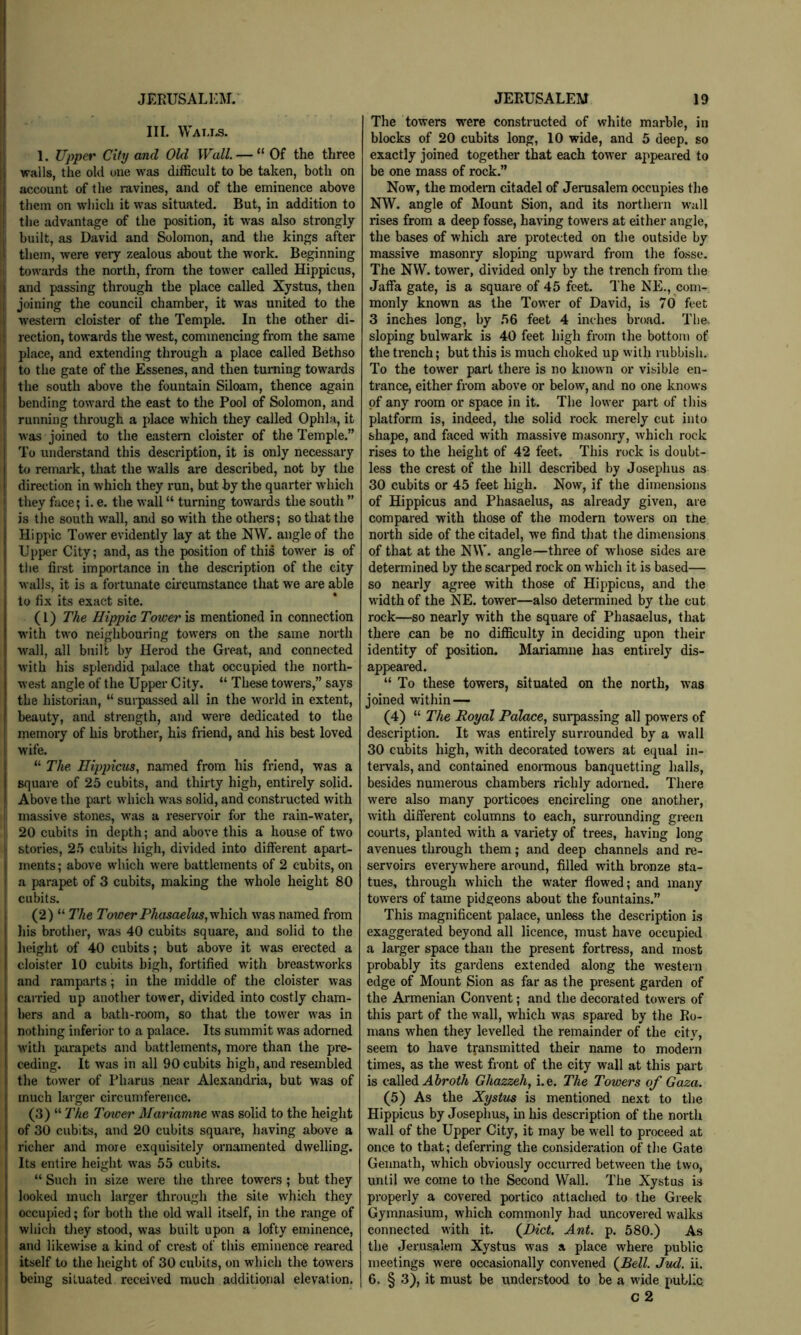 I JERUSALl'M. I I III. Watxs. I 1. Upper City and Old Wall. — “Of the three walls, the old one was difficult to be taken, both on account of the ravines, and of the eminence above them on which it was situated. But, in addition to the advantage of the position, it was also strongly built, as David and Solomon, and the kings after them, were very zealous about the work. Beginning i towards the north, from the tower called Hippicus, and passing through the place called Xystus, then joining the council chamber, it was united to the western cloister of the Temple. In the other di- rection, towards the west, commencing fi-om the same place, and extending through a place called Bethso to the gate of the Essenes, and then tuming towards the south above the fountain Siloam, thence again bending toward the east to the Pool of Solomon, and running through a place which they called Ophla, it was joined to the eastern cloister of the Temple.” To understand this description, it is only necessary to remark, that the walls are described, not by the direction in which they run, but by the quarter which i they fiice; i. e. the wall “ turning towards the south ” is the south wall, and so with the others; so that the Hippie Tower evidently lay at the NW. angle of the Upper City; and, as the position of this tower is of tlie first importance in the description of the city walls, it is a fortunate circumstance that we are able to fix its exact site. (1) The Hippie Tower is mentioned in connection W'ith two neighbouring towers on the same north wall, all built by Herod the Great, and connected with his splendid palace that occupied the north- west angle of the Upper City. “ These towers,” says the historian, “ surpassed all in the world in extent, beauty, and strength, and were dedicated to the memory of his brother, his friend, and his best loved wife. “ The Hippicus, named from his friend, was a square of 25 cubits, and thirty high, entirely solid, i Above the part which was solid, and constructed with I massive stones, was a reservoir for the rain-water, 20 cubits in depth; and above this a house of two j stories, 2.5 cubits high, divided into different apart- I ments; above which were battlements of 2 cubits, on I a parapet of 3 cubits, making the whole height 80 ! cubits. (2) “ The Tower Phasaelus,yvhich. was named from his brother, was 40 cubits square, and solid to the height of 40 cubits; but above it was erected a cloister 10 cubits high, fortified with breastworks and ramparts; in the middle of the cloister was carried up another tower, divided into costly cham- bers and a bath-room, so that the tower was in nothing inferior to a palace. Its summit was adorned with parapets and battlements, more than the pre- ceding. It was in all 90 cubits high, and resembled the tower of Phams near Alexandi'ia, but was of much larger circumference. (3) “ The Tower Marianne was solid to the height of 30 cubits, and 20 cubits square, having above a richer and more exquisitely ornamented dwelling. Its entire height was 55 cubits. “ Such in size were the three towers; but they looked much larger through the site wffiich they occupied; for both the old wall itself, in the range of which tJiey stood, was built upon a lofty eminence, and likewise a kind of crest of this eminence reared itself to the height of 30 cubits, on which the towers being situated received much additional elevation. JERUSALEM 19 The towers were constructed of white marble, in blocks of 20 cubits long, 10 wide, and 5 deep, so exactly joined together that each tower appeared to be one mass of rock.” Now, the modern citadel of Jerasalem occupies the NW. angle of Mount Sion, and its northern wall rises from a deep fosse, having towers at either angle, the bases of which are protected on the outside by massive masonry .sloping upward from the fosse. The NW. tower, divided only by the trench from the Jaffa gate, is a square of 45 feet. The NE., com- monly known as the Tower of David, is 70 feet 3 inches long, by 56 feet 4 inches broad. The. sloping bulwark is 40 feet high from the bottom of the trench; but this is much choked up with mbbish. To the tower part there is no known or visible en- trance, either from above or below, and no one knows of any room or space in it. The lower part of this platform is, indeed, the solid rock merely cut into shape, and faced with massive masonry, which rock rises to the height of 42 feet. This rock is doubt- less the crest of the hill described by Josephus as 30 cubits or 45 feet high. Now, if the dimensions of Hippicus and Phasaelus, as already given, are compared with those of the modern towers on the north side of the citadel, we find tliat the dimensions of that at the NW. angle—three of whose sides are determined by the scarped rock on which it is based— so nearly agree with those of Hippicus, and the width of the NE. tower—also determined by the cut rock—so nearly with the square of Phasaelus, that there can be no difficulty in deciding upon their identity of position. Mariamne has entirely dis- appeared. “ To these towers, situated on the north, was joined within — (4) “ The Royal Pala,ce, sui'passing all powers of description. It was entirely surrounded by a wall 30 cubits high, with decorated towers at equal in- tervals, and contained enormous banquetting halls, besides numerous chambers richly adorned. There were also many porticoes encircling one another, with different columns to each, surrounding green courts, planted with a variety of trees, having long avenues through them; and deep channels and re- servoirs everywhere around, filled with bronze sta- tues, through which the water flowed; and many towers of tame pidgeons about the fountains.” This magnificent palace, unless the description is exaggerated beyond all licence, must have occupied a larger space than the present fortress, and most probably its gardens extended along the western edge of Mount Sion as far as the present garden of the Armenian Convent; and the decorated towers of this part of the wall, which was spared by the Ro- mans when they levelled the remainder of the city, seem to have transmitted their name to modern times, as the west front of the city wall at this part is called A Jrof/i Ghazzeh, i.e. The Towers of Gaza. (5) As the Xystus is mentioned next to the Hippicus by Josephus, in his desci-iption of the north wall of the Upper City, it may be well to proceed at once to that; deferring the consideration of the Gate Gennath, which obviously occurred between the two, until we come to the Second Wall. The Xystus is properly a covered portico attached to the Greek Gymnasium, which commonly had uncovei ed walks connected with it. (^Dict. Ant. p. 580.) As the Jerusalem Xystus was a place where public meetings were occasionally convened (^Bell. Jud. ii. 6. § 3), it must be understood to be a wide public