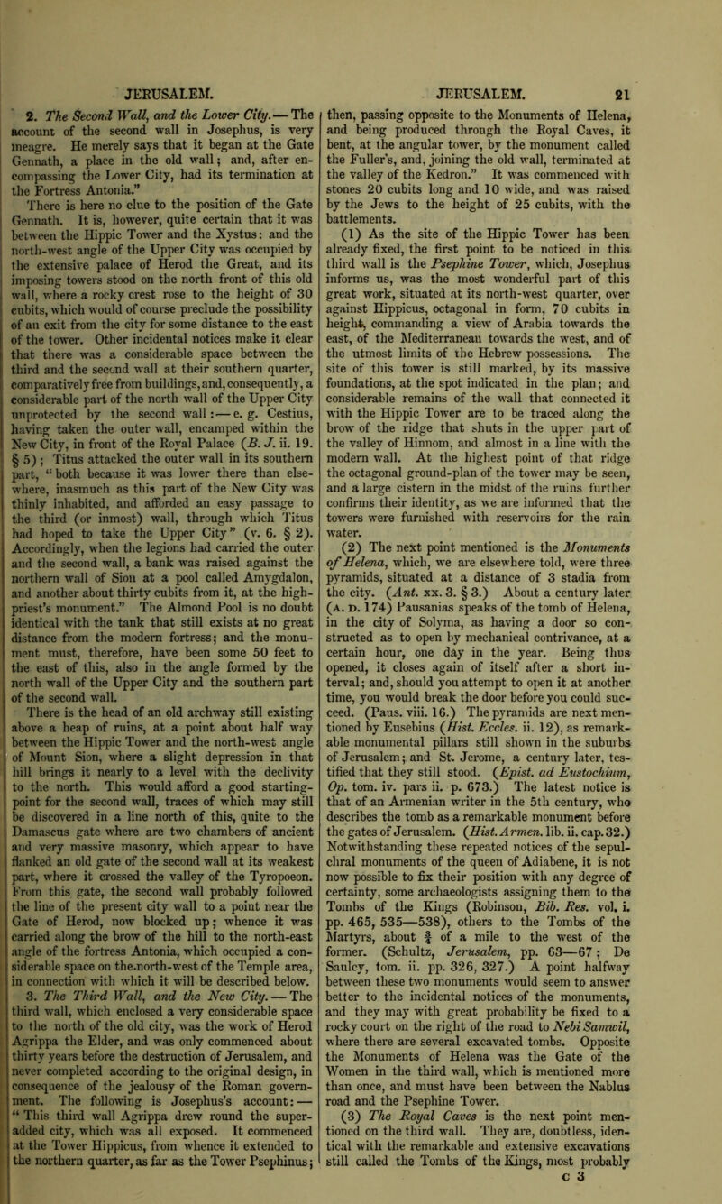 2. The Second Wall, and the Lower City.—The account of the second wall in Josephus, is very meagre. He merely says that it began at the Gate I Gennath, a place in the old wall; and, after en- I compassing the Lower City, had its termination at ! the Fortress Antonia.” There is here no clue to the position of the Gate Gennath. It is, however, quite certain that it was I between the Hippie Tower and the Xystus: and the I north-west angle of the Upper City w’as occupied by I the extensive palace of Herod the Great, and its imposing towers stood on the north front of this old » wall, where a rocky crest rose to the height of 30 cubits, which would of course preclude the possibility of an exit from the city for some distance to the east of the tower. Other incidental notices make it clear that there was a considerable space between the third and the second wall at their southern quarter, comparatively free from buildings, and, consequently, a considerable part of the north wall of the Upper City unprotected by the second wall: — e. g. Cestius, having taken the outer wall, encamped within the New City, in front of the Royal Palace (-S. J. ii. 19. 1 § 5) ; Titus attacked the outer wall in its southern part, “ both because it was lower there than else- where, inasmuch as this part of the New City was thinly inhabited, and afforded an easy passage to the third (or inmost) wall, through wdiich Titus had hoped to take the Upper City ” (v. 6. § 2). Accordingly, when the legions had carried the outer and the second wall, a bank was raised against the northern wall of Sion at a pool called Amygdalon, and another about thirty cubits from it, at the high- priest’s monument.” The Almond Pool is no doubt identical with the tank that still exists at no great distance from the modem fortress; and the monu- ment must, therefore, have been some 50 feet to the east of this, also in the angle formed by the north wall of the Upper City and the southern part of the second wall. There is the head of an old archway still existing above a heap of ruins, at a point about half w'ay j between the Hippie Tower and the north-west angle ] of Mount Sion, where a slight depression in that hill brings it nearly to a level wdth the declivity to the north. This would afford a good starting- point for the second wall, traces of which may still I be discovered in a line north of this, quite to the Damascus gate where are two chambers of ancient and very massive masonry, which appear to have flanked an old gate of the second wall at its weakest part, where it crossed the valley of the Tyropoeon. From this gate, the second wall probably followed the line of the present city wall to a point near the Gate of Herod, now blocked up; whence it was carried along the brow of the hill to the north-east angle of the fortress Antonia, which occupied a con- siderable space on the.north-west of the Temple area, in connection with which it will be described below. 3. The Third Wall, and the New City. — The third wall, which enclosed a very considerable space to the north of the old city, was the work of Herod Agrippa the Elder, and was only commenced about thirty years before the destruction of Jerasalem, and never completed according to the original design, in consequence of the jealousy of the Roman govern- ment. The following is Josephus’s account: — “ This third wall Agrippa drew round the super- added city, which was all exposed. It commenced at the Tower Hippicus, from whence it extended to the northern quarter, as far as the Tower Psephinus; then, passing opposite to the Monuments of Helena, and being produced through the Royal Caves, it bent, at the angular tower, by the monument called the Fullers, and, joining the old wall, terminated at the valley of the Kedron.” It was commenced with stones 20 cubits long and 10 wide, and W'as raised by the Jews to the height of 25 cubits, with the battlements. (1) As the site of the Hippie Tower has been already fixed, the first point to be noticed in this third wall is the Psephine Tower, which, Josephus informs us, was the most wonderful part of this great work, situated at its north-west quarter, over against Hippicus, octagonal in foi’m, 70 cubits in height^ commanding a view of Arabia towards the east, of the ^lediterraneaii towards the west, and of the utmost limits of the Hebrew possessions. The site of this tower is still marked, by its massive foundations, at the spot indicated in the plan; and considerable remains of the wall that connected it with the Hippie Tower are to be traced along the brow of the ridge that shuts in the upper part of the valley of Hinnom, and almost in a line with the modem wall. At the highest point of that ridge the octagonal ground-plan of the tower may be seen, and a large cistern in the midst of the ruins further confirms their identity, as we are infonned that the towers were furnished with reservoirs for the rain water. (2) The next point mentioned is the Monuments of Helena, which, we are elsewhere told, were three pyramids, situated at a distance of 3 stadia from the city. (^Ant. xx. 3. § 3.) About a century later (a. d. 174) Pausanias speaks of the tomb of Helena, in the city of Solyma, as having a door so con- structed as to open hy mechanical contrivance, at a certain hour, one day in the year. Being thus opened, it closes again of itself after a short in- terval; and, should you attempt to opn it at another time, you would break the door before you could suc- ceed. (Paus. viii. 16.) The pyramids are next men- tioned by Eusebius (^Hist. Eccles. ii. 12), as remark- able monumental pillars still shown in the suburbs of Jerusalem; and St. Jerome, a century later, tes- tified that they still stood. (^Epist. ad Emtochium, Op. tom. iv. pars ii. p. 673.) The latest notice is that of an Armenian writer in the 5th century, w’ho describes the tomb as a remarkable monument before the gates of Jerusalem. (Hist. Armen, lib. ii. cap. 32.) Notwithstanding these repeated notices of the sepul- chral monuments of the queen of Adiabene, it is not now possible to fix their position with any degree of certainty, some archaeologists assigning them to the Tombs of the Kings (Robinson, Bib. Res. vol. i. pp. 465, 535—538), others to the Tombs of the Martyrs, about f of a mile to the west of the former. (Schultz, Jerusalem, pp. 63—67; De Saulcy, tom. ii. pp. 326, 327.) A point halfway between these two monuments would seem to answer better to the incidental notices of the monuments, and they may with great probability be fixed to a rocky court on the right of the road to Nehi Samwil, where there are several excavated tombs. Opposite the Monuments of Helena was the Gate of the Women in the third wall, which is mentioned more than once, and must have been betw'een the Nablus road and the Psephine Tower. (3) The Royal Caves is the next point men- tioned on the third w'all. They are, doubtless, iden- tical with the remarkable and extensive excavations still called the Tombs of the Kings, most probably