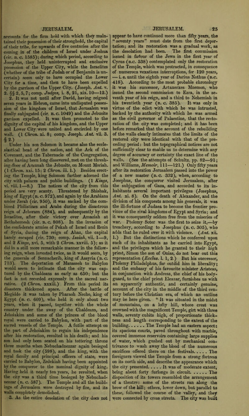 aoconnts for the firm hold with which they main- tained their possession of their stronghold, the capital of their tribe, for upwards of five centuries after the coming in of the children of Israel under Joshua (cir. B. c. 1585); during which period, according to Josephus, they held uninterrupted and exclusive possession of the Upper City, while the Israelites (whether of the tribe of Judah or of Benjamin is un- certain) seem only to have occupied the Lower i City for a time, and then to have been expelled by the garrison of the Upper City. (Joseph. Ant v. : 2. §§ 2, 5, 7; comp. Judges, i. 8, 21, xix. 10—12.) 2. It was not until after David, having reigned seven years in Hebron, came into undisputed posses- sion of the kingdom of Israel, that Jerusalem was finally subjugated (cir. B. c. 1049) and the Jebusite garrison expelled. It was then promoted to the dignity of the capital of his kingdom, and the Upper and Lower City were united and encircled by one wall. (1 Chron. xi. 8; comp. Joseph. Ant vii. 3. §2.) Under his son Solomon it became also the eccle- siastical head of the nation, and the Ark of the Covenant, and the Tabernacle of the Congregation, after having been long dissevered, met on the thresh- ing-floor of Araunah the Jebusite, on Mount Moriah. (1 Chron. xxi. 15; 2 Chron. iii. 1.) Besides erect- ing the Temple, king Solomon further adorned the city with palaces and public buildings. (1 Kings, vi. viii. 1—8.) The notices of the city from this period are very scanty. Threatened by Shishak, king of Egypt (b. c. 972), and again by the Arabians under Zerah (cir. 950), it was sacked by the com- bined Philistines and Arabs during the disastrous reign of Jehoram (884), and subsequently by the Israelites, after their victory over Amaziah at Bethsheinesh (cir. b. c. 808). In the invasion of the confederate armies of Pekah of Israel and Rezin of Syria, during the reign of Ahaz, the capital barely escaped (cir. 730; comp. Isaiah, vii. 1—9, and 2 Kings, xvi. 5, with 2 Chron. xxviii. 5); as it did in a still more remarkable manner in the follow- ing reign, when invested twice, as it would seem, by the generals of Sennacherib, king of Assyria (b. c. 713). The deportation of Manasseh to Babylon would seem to intimate that the city was cap- tured by the Chaldeans as early as 650; but the fact is not recorded expressly in the sacred nar- rative. (2 Chron. xxxiii.) From this period its disasters thickened apace. After the battle of Megiddo it was taken by Pharaoh Necho, king of Egypt (b. o. 609), who held it only about two years, when it passed, together with the whole country under the sway of the Chaldeans, and Jehoiakim and some of the pidnces of the blood royal were carried to Babylon, with part of the sacred vessels of the Temple. A futile attempt on the part of Jehoiakim to regain his independence after his restoration, resulted in his death; and his son had only been seated on his tottering throne three months when Nebuchadnezzar again besieged and took the city (598), and the king, with the royal family and principal officers of state, were carried to Babylon, Zedekiah having been appointed by the conqueror to the nominal dignity of king. Having held it nearly ten years, he revolted, when the city Avas a third time besieged by Nebuchad- nezzar (b. c. 587). The Temple and all the build- ings of Jerusalem were destroyed by fire, and its walls coinjdetely demolished. 3. As the entire desolation of the city does not appear to have continued more than fifty years, the “seventy years” must date from the first depor- tation; and its restoration was a gradual work, as the desolation had been. The first commission issued in favour of the Jews in the first year of Cyrus (b.c. 538) contemplated only the restoration of the Temple, which was protracted, in consequence of numerous vexatious interruptions, for 120 years, — i. e. until the eighth year of Dainus Nothus (b.c. 418). According to the most probable chronology it was his successor, Artaxerxes Mnemon, who issued the second commission to Ezra, in the se- venth year of his reign, and a third to Nehemiah in his twentieth year (b. c. 385). It was only in virtue of the edict with which he was intrusted, backed by the authority with which he was armed as the civil governor of Palaestine, that the resto- ration of the city was completed; and it has been before remarked that the account of the rebuilding of the walls clearly intimates that the limits of the restored city were identical with that of the pre- ceding period: but the topographical notices are not sufficiently clear to enable us to determine with any degree of accumey or certainty the exact line of the walls. (See the attempts of Schultz, pp. 82—91; and Williams, Memoir, 111—121.) Only fifty years after its restoration Jerusalem passed into the power of a new master (b. c. 332), when, according to Josephus, the conqueror visited Jerusalem, after the subjugation of Gaza, and accorded to its in- habitants several important privileges (Josephus, Ant xi. 8). On the death of Alexander, and the division of his conquests among his generals, it was the ill-fortune of Judaea to become the frontier pro- vince of the rival kingdoms of Egypt and Syria; and it was consequently seldom free from the miseries of war. Ptolemy Soter was the first to seize it,—by treachery, according to Josephus (b. c. 305), who adds that he ruled over it with violence. (Ant xii. 1.) But the distinctions which he conferred upon such of its inhabitants as he carried into Egypt, and the privileges which he granted to their high priest, Simon the son of Onias, do not bear out this representation (Ecclus. 1. 1, 2.) But his successor, Ptolemy Philadelphus, far outdid him in liberality; and the embassy of his favourite minister Aristeas, in conjunction with Andreas, the chief of his body- guard, to the chief priest Eleazar, furnishes us with an apparently authentic, and certainly genuine, account of the city in the middle of the third cen- tury before the Christian era, of w'hich an outline may be here given. “ It was situated in the midst of mountains, on a lofty hill, whose crest was crowned with the magnificent Temple, girt with three walls, seventy cubits high, of proportionate thick- ness and length corresponding to the extent of the building The Temple had an eastern aspect: its spacious courts, paved throughout with marble, covered immense reservoirs containing large supplies of water, which gushed out by mechanical con- trivance to wash away the blood of the numerous sacrifices offered there on the festivals The foreigners viewed the Temple from a strong fortress on its north side, and describe the appearance which the city presented It was of moderate extent, being about forty furlongs in circuit The disposition of its towers resembled the arrangement of a theatre: some of the streets ran along the brow of the hill; others, lower down, but parallel to these, followed the course of the valley, and they were connected by cross streets. The city was built