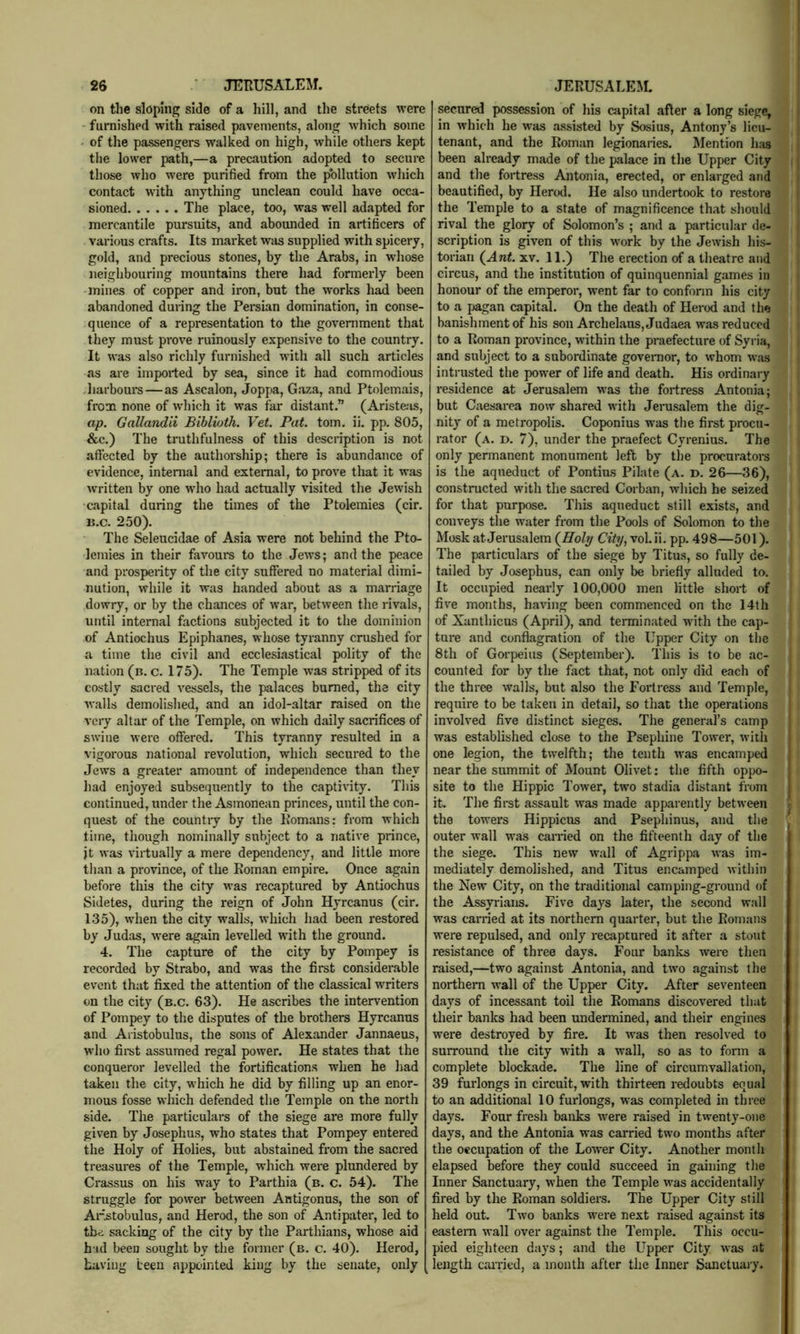 on the sloping side of a hill, and the streets were furnished with raised pavements, along which some ' of the passengers walked on high, while others kept the lower path,—a precaution adopted to secure those who were purified from the pollution which contact with anything unclean could have occa- sioned The place, too, was well adapted for mercantile pursuits, and abounded in artihcers of various crafts. Its market was supplied with spicery, gold, and precious stones, by the Arabs, in whose iieiglibouring mountains there had formerly been mines of copper and iron, but the works h^ been abandoned during the Persian domination, in conse- quence of a representation to the government that they must prove ruinously expensive to the country. It was also richly furnished with all such articles .as are imported by sea, since it had commodious .harbours — as Ascalon, Joppa, Gaza, and Ptolemais, from none of which it was far distant.” (Ariste-is, ap. Gallandii Bibliuth. Vet. Pat. tom. ii. pp. 805, &c.) The truthfulness of this description is not affected by the authorship; there is abundance of evidence, internal and external, to prove that it was written by one who had actually visited the Jewish capital during the times of the Ptolemies (cir. B.c. 250). The Seleucidae of Asia were not behind the Pto- lemies in their favours to the Jews; and the peace and prosperity of the city suffered no material dimi- nution, while it was handed about as a marriage dowry, or by the chances of war, between the rivals, until internal factions subjected it to the dominion of Antiochus Epiphanes, whose tyranny crushed for a time the civil and ecclesiastical polity of the nation (b. c. 175). The Temple was stripped of its costly sacred vessels, the palaces burned, the city Avails demolished, and an idol-altar raised on the very altar of the Temple, on which daily sacrifices of swine Avere offered. This tyranny resulted in a vigorous national revolution, which secured to the Jews a greater amount of independence than they had enjoyed subsequently to the capti\dty. This continued, under the Asmonean princes, until the con- quest of the country by the Romans: from which time, though nominally subject to a iiatiA-e prince, jt Avas virtually a mere dependency, and little more than a province, of the Roman empire. Once again before this the city was recaptured by Antiochus Sidetes, during the reign of John Hyrcanus (cir. 135), Avhen the city walls, Avhich had been restored by Judas, were again levelled with the ground. 4. The capture of the city by Pompey is recorded by Strabo, and was the first considerable event that fixed the attention of the classical writers on the city (b.c. 63). He ascribes the intervention of Pompey to the disputes of the brothers Hyrcanus and Aiistobulus, the sons of Alexander Jannaeus, who firet assumed regal power. He states that the conqueror levelled the fortifications when he liad taken the city, which he did by filling up an enor- mous fosse which defended the Temple on the north side. The particulars of the siege are more fully given by Josephus, who states that Pompey entered the Holy of Holies, but abstained from the sacred treasures of the Temple, which were plundered by Crassus on his way to Parthia (b. c. 54). The struggle for poAver between Antigonus, the son of Arstobulus, and Herod, the son of Antipater, led to thr; sacking of the city by the Parthians, whose aid h'-id been sought by the former (b. c. 40). Herod, having been appointed king by the senate, only secured possession of his capital after a long siege, in Avhich he was assisted by Sosius, Antony’s lieu- tenant, and the Roman legionaries. Mention has been already made of the palace in the Upper City and the fortress Antonia, erected, or enlarged and beautified, by Herod. He also undertook to restore the Temple to a state of magnificence that should rival the glory of Solomon’s ; and a particular de- scription is given of this work by the JeAvish his- torian (^Ant. XV. 11.) The erection of a theatre and circus, and the institution of quinquennial games in honour of the emperor, went far to conform his city to a jjagan capital. On the death of Herod and the banishment of his son Archelans, Judaea was reduced to a Roman proA’ince, within the praefecture of Syria, and subject to a subordinate govenior, to Avhom Avas intrusted the power of life and death. His ordinary residence at Jerusalem Avas the fortress Antonia; but Caesarea now shared Avith Jerusalem the dig- nity of a metropolis. Coponius was the first procu- rator (a. d. 7), under the praefect Cyrenius. The only permanent monument left by the procurators is the aqueduct of Pontius Pilate (a. d. 26—36), constructed with the sacred Corban, which he seized for that purpose. This aqueduct still exists, and conveys the Avater from the Pools of Solomon to the Mosk at Jerusalem (^Holy City, vol. ii. pp. 498—501). The particulars of the siege by Titus, so fully de- tailed by Josephus, can only be briefly alluded to. It occupied nearly 100,000 men little short of fi\'e months, having been commenced on the 14th of Xanthicus (April), and terminated with the cap- ture and conflagration of the Upper City on the 8th of Gorpeius (September). This is to be ac- counted for by the fact that, not only did each of the three walls, but also the Fortress and Temple, require to be taken in detail, so that the operations inAmlved five distinct sieges. The general’s camp was established close to the Psephine Tower, Avith one legion, the twelfth; the tenth was encamped near the summit of Mount Olivet; the fifth oppo- site to the Hippie Tower, two stadia distant from it. The first assault was made apparently betAveen the towers Hippicus and Psephinus, and the outer wall was carried on the fifteenth day of the the siege. This new Avail of Agrippa AA-as im- mediately demolished, and Titus encamped Avithin the New City, on the traditional camping-ground of the Assyrians. Five days later, the second wall was carried at its northern quarter, but the Romans were repulsed, and only recaptured it after a stout resistance of three days. Four banks were then raised,—two against Antonia, and tAvo against the northern Avail of the Upper City. After seventeen days of incessant toil the Romans discovered that their banks had been undermined, and their engines were destroyed by fire. It Avas then resolved to surround the city with a wall, so as to form a complete blockade. The line of circumvallation, 39 furlongs in circuit, with thirteen redoubts equal to an additional 10 furlongs, was completed in three days. Four fresh banks Avere raised in twenty-one days, and the Antonia was carried two months after the occupation of the LoAver City. Another month elapsed before they could succeed in gaining the Inner Sanctuary, when the Temple was accidentally fired by the Roman soldiers. The Upper City still held out. Two banks were next raised against its eastern Avail over against the Temple. This occu- pied eighteen days; and the Upper City Avas at length cairied, a month after the Inner Sanctuaiy.