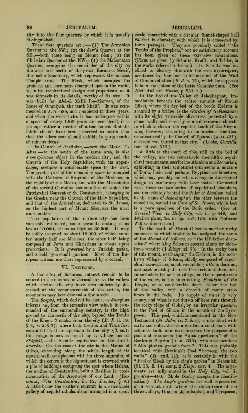 city into tlie four quarters by which it is usually distinguished. These four quarters are;—,(1) The Armenian Quarter at the SW.; (2) the Jew’s Quarter at the SE.,—both these being on Mount Sion ; (3) the Christian Quarter at the NW.; (4) the Mahometan Quarter, occupying the remainder of the city on the west and north of the great Haram-es-Sherif, the noble Sanctuary, which represents the ancient Temple area. The Mosk, which occupies the grandest and once most venerated spot in the world, is, in its architectural design and proportions, as it was formerly in its details, worthy of its site. It was built for Abd-el Melik Ibn-Marwan, of the house of Ommiyah, the tenth khalif. It was com- menced in A. D. 688, and completed in three years, and when the vicissitudes it has undergone within a space of nearly 1200 years are considered, it is perhaps rather a matter of astonishment that the fabric should have been preserved so entire than that the adornment should exhibit in parts marks of ruinous decay. The Church of Justinian,—now the Mosk El- Aksa,—to the south of the same area, is also a conspicuous object in the modern city; and the Church of the Holy Sepulchre, with its appen- dages, occupies a considerable space to the west. The greater part of the remaining space is occupied with the Colleges or Hospitals of the Moslems, in the vicinity of the Mosks, and with the IMonasteries of the several Christian communities, of which the Patriarchal Convent of St. Constantine, belonging to the Greeks, near the Church of the Holy Sepulchre, and that of the Armenians, dedicated to St. James, on the highest part of Mount Sion, are the most considerable. The population of the modem city has been variously estimated, some accounts stating it as low as 10,000, others as high as 30,000. It may be safely assumed as about 12,000, of wdiich num- ber nearly half are Moslems, the other half being composed of Jews and Christians in about equal proportions. It is governed by a Turkish pasha, and is held by a small garrison. Most of the Eu- ropean nations are there represented by a consul. VI. Environs. A few sites of historical interest remain to be noticed in the environs of Jerusalem: as the valleys which environ the city have been sufficiently de- scribed at the commencement of the article, the mountains may here demand a few words. The Scopus, which derived its name, as Josephus informs us, from the extensive view which it com- manded of the surrounding country, is the high ground to the north of the city, beyond the Tombs of the Kings, 7 stadia from the city (^B. J. ii. 19. § 4, V. 2. § 3), where both Cestius and Titus first encamped on their approach to the city (ll. cc.): this range is now occupied by a village named Shdphdt,—the Semitic equivalent to the Greek aKOTTos. On the east of the city is the Mount of Olives, extending along the whole length of its eastern wall, conspicuous with its three summits, of which the centre is the highest, and is crowned with a pile of buildings occupying the spot where Helena, the mother of Constantine, built a Basilica in com- lucmoration of the Ascension of our Lord. (Eu- sebius, Vita Constantini, iii. 12, Laudes, § 9.) A little below the southern summit is a remarkable gallery of sepulchral chambers arranged in a semi- circle concentric with a circular funnel-shaped hall 24 feet in diameter, with which it is connected by. three passages. They are popularly called “ the Tombs of the Prophets,” but no satisfactory account has been given of these extensive excavations. (Plans are given by Schultz, Krafft, and Tobler, in the works referred to below.) Dr. Schultz was in- clined to identify this with the rock uepKrTrjpiov, mentioned by Josephus in his account of the Wall of Circumvallation (B. J. v. 12), which he supposes to be a translation of the Latin Columbarium. (See Diet. Ant. art. Funus, p. 561, b.) In the bed of the Valley of Jehoshaphat, im- mediately beneath the centre summit of Mount Olivet, where the diy bed of the brook Kedron is spanned by a bridge, is the Garden of Gethsemane, with its eight venerable olive-trees protected by a stone wall; and close by is a subterranean church, in which is shown the reputed tomb of the Virgin, who, however, according to an ancient tradition, countenanced by the Council of Ephesus (a. d. 431), died and was buried in that city. (Labbe, Concilia, tom. iii. col. 573.) A little to the south of this, still in the bed of the valley, are two remarkable monolithic sepul- chral monuments, ascribed to Absalom and Zechariah, exhibiting in their sculptured ornaments a mixture of Doric, Ionic, and perhaps Egyptian architecture, which may possibly indicate a change in the original design in conformity with later taste. Connected with these are two series of sepulchral chambers, one immediately behind the Pillar of Ab.salom, called by the name of Jehoshaphat; the other between the monoliths, named the Cave of St. James, which last is a pure specimen of the Doric order. (See A General Vieio in Holy City, vol. ii. p. 449, and detailed plans, &c. in pp. 157, 158, with Professor Willis’s description.) To the south of Mount Olivet is another rocky eminence, to which tradition has assigned the name of the Mount of Offence, as “ the hill before Jeru- salem” where king Solomon erected altars for idola- trous worship (1 Kings, xi. 7). In the rocky base of this mount, overhanging the Kedron, is the rock- hewn village of Siloam, chiefly composed of sepul- chral excavations, much resembling a Columbarium, and most probably the rock Peristerium of Josephus. Immediately below this village, on the opposite side of the valley, is the intermitting Fountain of the Virgin, at a considerable depth below the bed of the valley, with a descent of many steps hewn in the rock. Its supply of water is very scanty, and what is not drawn off here runs through the rocky ridge of Ophel, by an irregular passage, to the Pool of Siloam in the mouth of the Tyro- poeon. This pool, w'hich is mentioned in the New Testament (5i. John, ix. 7, &c.), is now filled with earth and cultivated as a garden, a small tank with columns built into its side serves the purpose of a pool, and represents the “ quadriporticum” of the Bordeaux Pilgrim (a. d. 333), who also mentions “ Alia piscina grandis foras.” This was probably identical with Hezekiah’s Pool “ between the two walls” (Zs. xxii. 11), as it certainly is with the “ Pool of Siloah by the king’s garden ” in Nehemiah (iii. 15, ii. 14; comp. 2 Kings, xxv. 4. The argu- ments are fully stated in the Holy City, vol. ii. pp. 474—480. M. de Saulcy accepts the identifi- cation.) The Icing's gardens are still represented in a verdant spot, where the concurrence of the three valleys, Hiunom Jehosliaphat, and Tyropoeon,