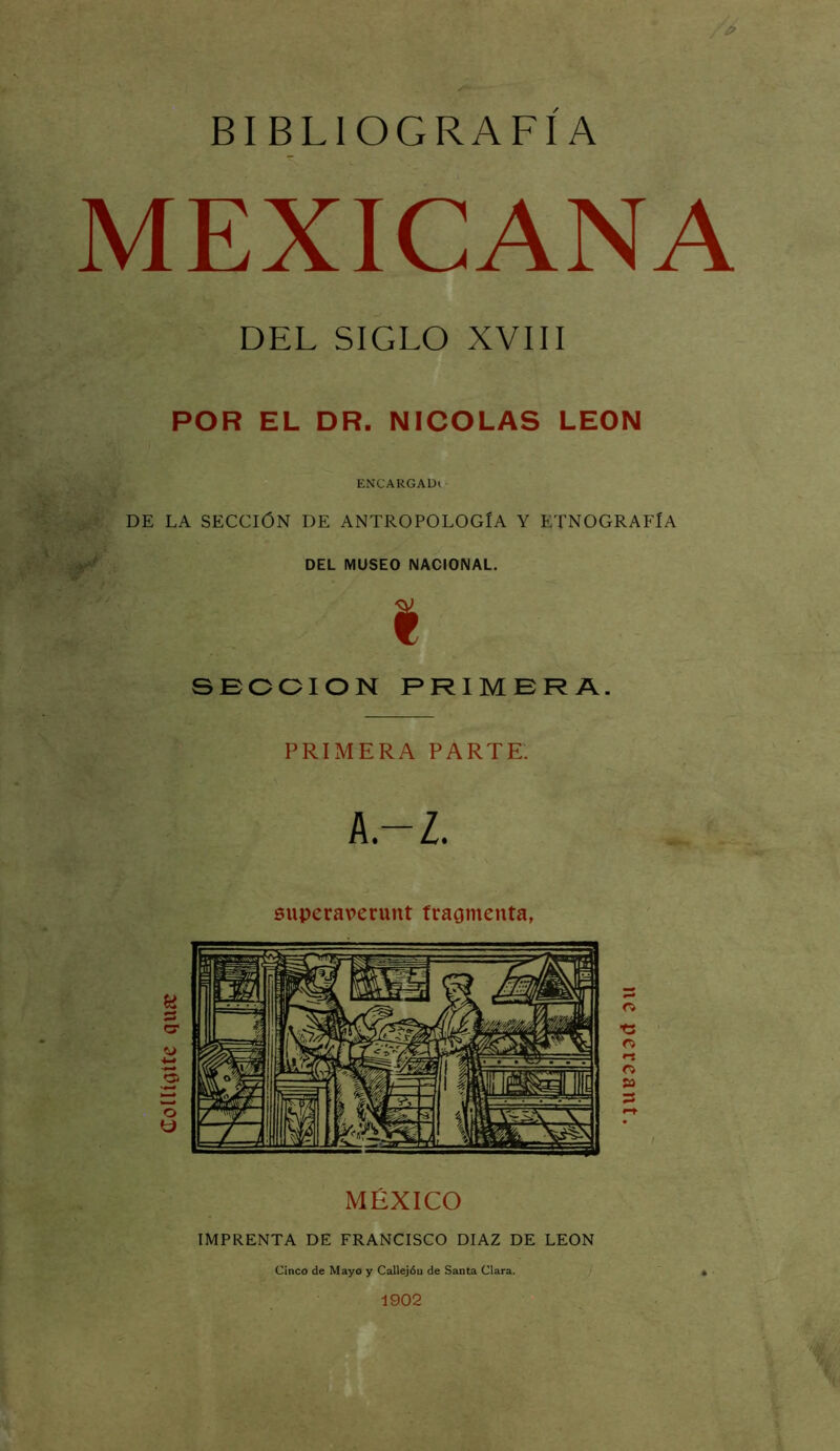 BIBLIOGRAFIA MEXICANA DEL SIGLO XVIII POR EL DR. NICOLAS LEON ENCARGADl- DE LA SECCIÓN DE ANTROPOLOGÍA Y ETNOGRAFÍA DEL MUSEO NACIONAL. I SECCION PRIMERA. PRIMERA PARTE. A.-Z. superaverunt fraomenta, MÉXICO IMPRENTA DE FRANCISCO DIAZ DE LEON Cinco de Mayo y Callejón de Santa Clara. 1902