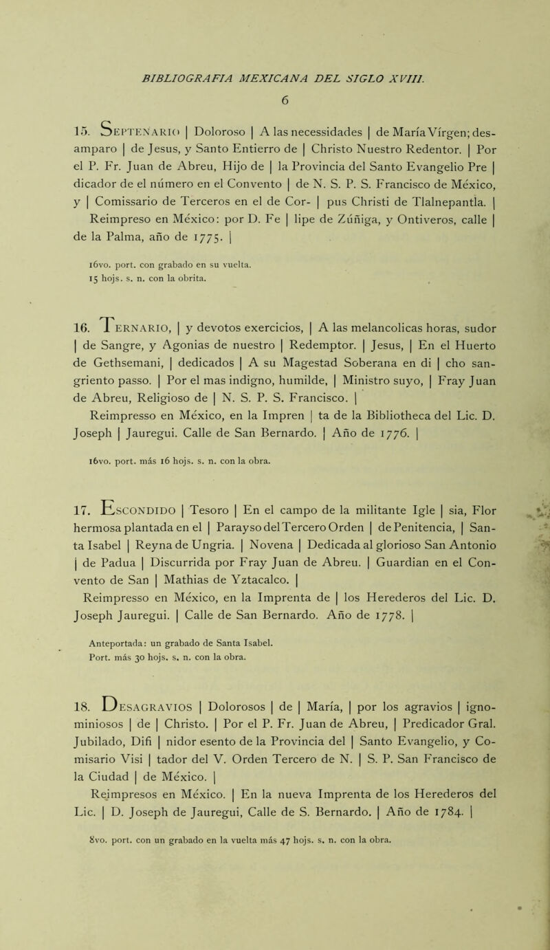 6 lo. SEPTENARIO | Doloroso | A las necessidades | de María Virgen; des- amparo I de Jesús, y Santo Entierro de | Christo Nuestro Redentor. | Por el P. P'r. Juan de Abreu, Hijo de | la Provincia del Santo Evangelio Pre | dicador de el número en el Convento | de N. S. P. S. Francisco de México, y I Comissario de Terceros en el de Cor- | pus Christi de Tlalnepantla. j Reimpreso en México: por D. Fe | lipe de Zúñiga, y Ontiveros, calle | de la Palma, año de 1775. \ i6vo. port. con grabado en su vuelta. 15 hojs. s. n. con la obrita. 16. 1 ERNARIO, I y devotos exercicios, | A las melancólicas horas, sudor I de Sangre, y Agonias de nuestro | Redemptor. | Jesús, | En el Huerto de Gethsemani, | dedicados | A su Magostad Soberana en di | cho san- griento passo. I Por el mas indigno, humilde, | Ministro suyo, | Fray Juan de Abreu, Religioso de | N. S. P. S. Francisco. ¡ Reimpresso en México, en la Impren | ta de la Bibliotheca del Lie. D. Joseph I Jauregui. Calle de San Bernardo. ¡ Año de 1776. | l6vo. port. más l6 hojs. s. n. con la obra. 17. Escondido | Tesoro | En el campo de la militante Igle | sia, Flor hermosa plantada en el | ParaysodelTercero Orden | de Penitencia, | San- ta Isabel I Reyna de Ungria. | Novena | Dedicada al glorioso San Antonio j de Padua | Discurrida por Fray Juan de Abreu. | Guardian en el Con- vento de San | Mathias de Yztacalco. | Reimpresso en México, en la Imprenta de | los Herederos del Lie. D. Joseph Jauregui. | Calle de San Bernardo. Año de 1778. ¡ Anteportada: un grabado de Santa Isabel. Port. más 30 hojs. s. n. con la obra. 18. Desagravios | Dolorosos | de | María, | por los agravios | igno- miniosos I de I Christo. | Por el P. Fr. Juan de Abreu, | Predicador Gral. Jubilado, Difi | nidor esento de la Provincia del | Santo Evangelio, y Co- misario Visi I tador del V. Orden Tercero de N. | S. P. San Francisco de la Ciudad | de México. ] Reimpresos en México. | En la nueva Imprenta de los Herederos del Lie. I D. Joseph de Jauregui, Calle de S. Bernardo. | Año de 1784. j