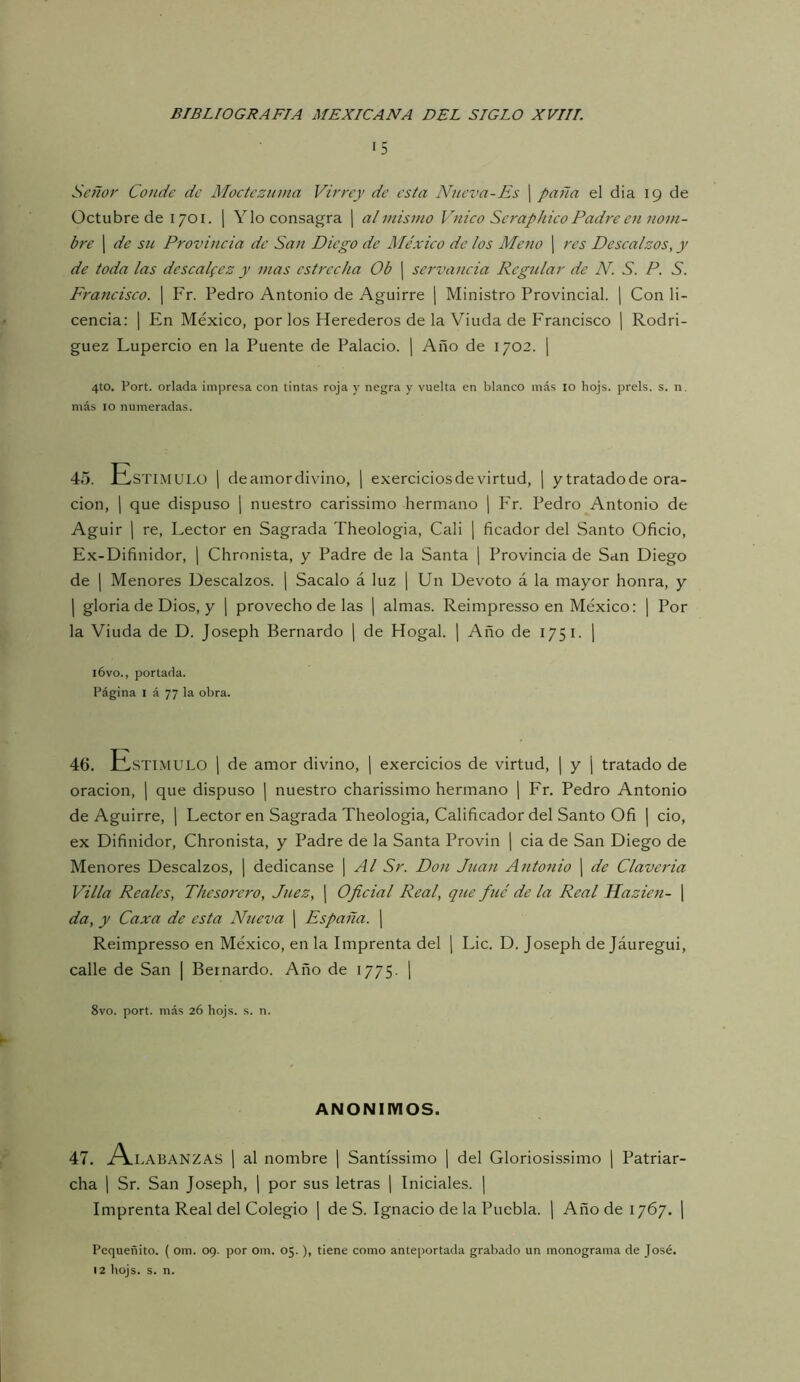 15 Señor Conde de Moctezuma Virrey de esta Nueva-Es ¡ paña el dia 19 de Octubre de 1701. \ Ylo consagra j al mismo Vuico Seraphico Padre C7i nom- bre 1 de su Provincia de San Diego de México de los Me^io j res Descalzos, y de toda las descal(ez y mas estrecha Ob | scrvancia Regular de N. S. P. S. Frattcisco. j Fr. Pedro Antonio de Aguirre j Ministro Provincial. ¡ Con li- cencia: 1 En México, por los Herederos de la Viuda de Francisco ¡ Rodri- guez Lupercio en la Puente de Palacio. ¡ Año de 1702. 1 4to. Port. orlada impresa con tintas roja y negra y vuelta en blanco más 10 hojs. prels. s. n. más 10 numeradas. 45. JlLstimulo 1 deamordivino, | exerciciosde virtud, \ y tratado de ora- ción, 1 que dispuso j nuestro carissimo hermano \ P'r. Pedro Antonio de Aguir 1 re. Lector en Sagrada Theologia, Cali | ficador del Santo Oficio, Ex-Difinidor, ] Chrnnista, y Padre de la Santa j Provincia de San Diego de I Menores Descalzos. | Sacalo á luz | Un Devoto á la mayor honra, y 1 gloria de Dios, y [ provecho de las ] almas. Reimpresso en México: | Por la Viuda de D. Joseph Bernardo j de Hogal. ] Año de 1751. j i6vo., portada. Página I á 77 la obra. 46. JAstimulo 1 de amor divino, j exercicios de virtud, | y j tratado de oración, j que dispuso | nuestro charissimo hermano | Fr. Pedro Antonio de Aguirre, \ Lector en Sagrada Theologia, Calificador del Santo Ofi | do, ex Difinidor, Chronista, y Padre de la Santa Provin j cia de San Diego de Menores Descalzos, | dedicanse ¡ Al Sr. Don Juan Antonio j de Clavcria Villa Reales, Thesorero, Juez, ¡ Oficial Real, que fue de la Real Mazie^i- | da, y Caza de esta Nueva ¡ España. ] Reimpresso en México, en la Imprenta del j Lie. D. Joseph de Jáuregui, calle de San | Bernardo. Año de 1775. ¡ 8vo. port. más 26 hojs. s. n. ANONIMOS. 47. j^LABANZAS ] al nombre | Santíssimo \ del Gloriosissimo | Patriar- cha 1 Sr. San Joseph, j por sus letras [ Iniciales. | Imprenta Real del Colegio | de S. Ignacio de la Puebla. \ Año de 1767. j Pequeñito. ( om. 09. por om. 05.), tiene como anteportada grabado un monograma de José.